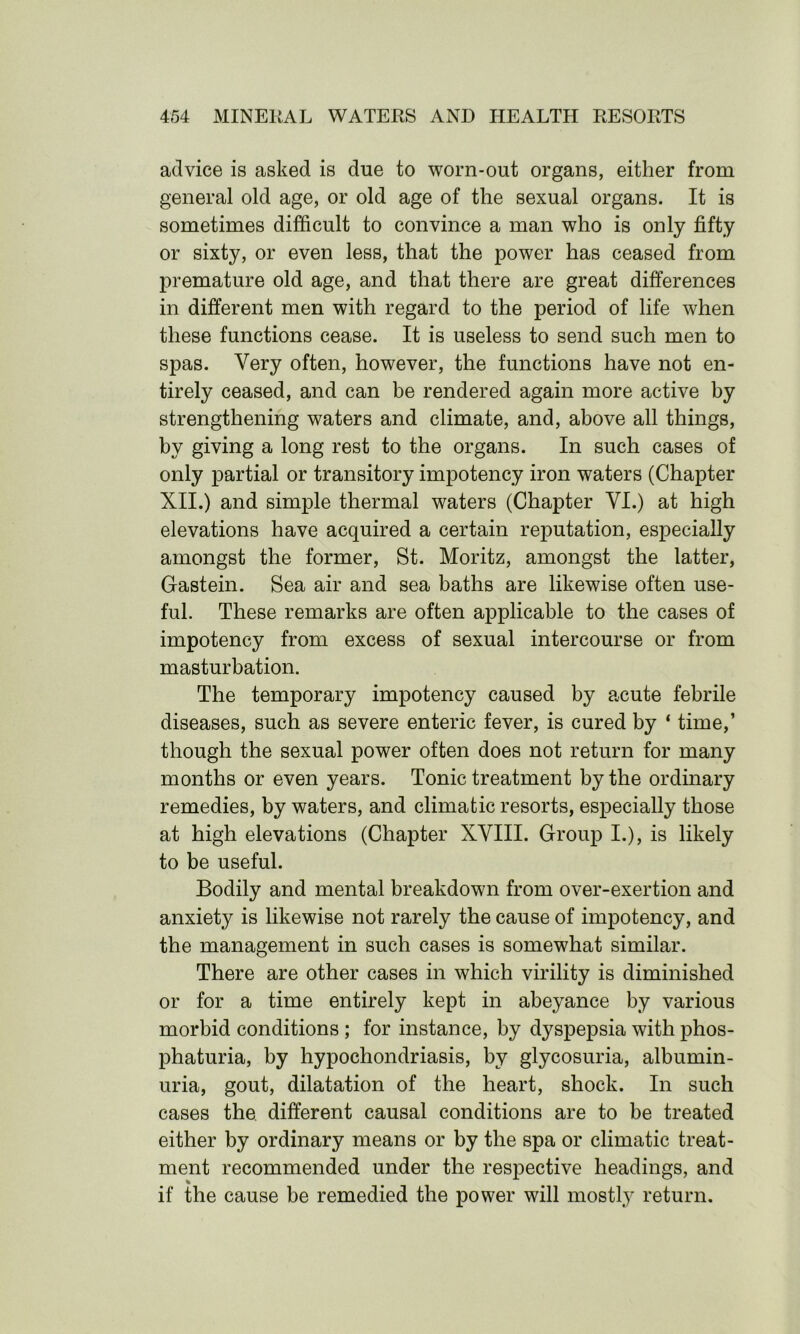 advice is asked is due to worn-out organs, either from general old age, or old age of the sexual organs. It is sometimes difficult to convince a man who is only fifty or sixty, or even less, that the power has ceased from premature old age, and that there are great differences in different men with regard to the period of life when these functions cease. It is useless to send such men to spas. Very often, however, the functions have not en- tirely ceased, and can be rendered again more active by strengthening waters and climate, and, above all things, by giving a long rest to the organs. In such cases of only partial or transitory impotency iron waters (Chapter XII.) and simple thermal waters (Chapter YI.) at high elevations have acquired a certain reputation, especially amongst the former, St. Moritz, amongst the latter, Gastein. Sea air and sea baths are likewise often use- ful. These remarks are often applicable to the cases of impotency from excess of sexual intercourse or from masturbation. The temporary impotency caused by acute febrile diseases, such as severe enteric fever, is cured by ‘ time,’ though the sexual power often does not return for many months or even years. Tonic treatment by the ordinary remedies, by waters, and climatic resorts, especially those at high elevations (Chapter XVIII. Group I.), is likely to be useful. Bodily and mental breakdown from over-exertion and anxiety is likewise not rarely the cause of impotency, and the management in such cases is somewhat similar. There are other cases in which virility is diminished or for a time entirely kept in abeyance by various morbid conditions ; for instance, by dyspepsia with phos- phaturia, by hypochondriasis, by glycosuria, albumin- uria, gout, dilatation of the heart, shock. In such cases the different causal conditions are to be treated either by ordinary means or by the spa or climatic treat- ment recommended under the respective headings, and if the cause be remedied the power will mostly return.