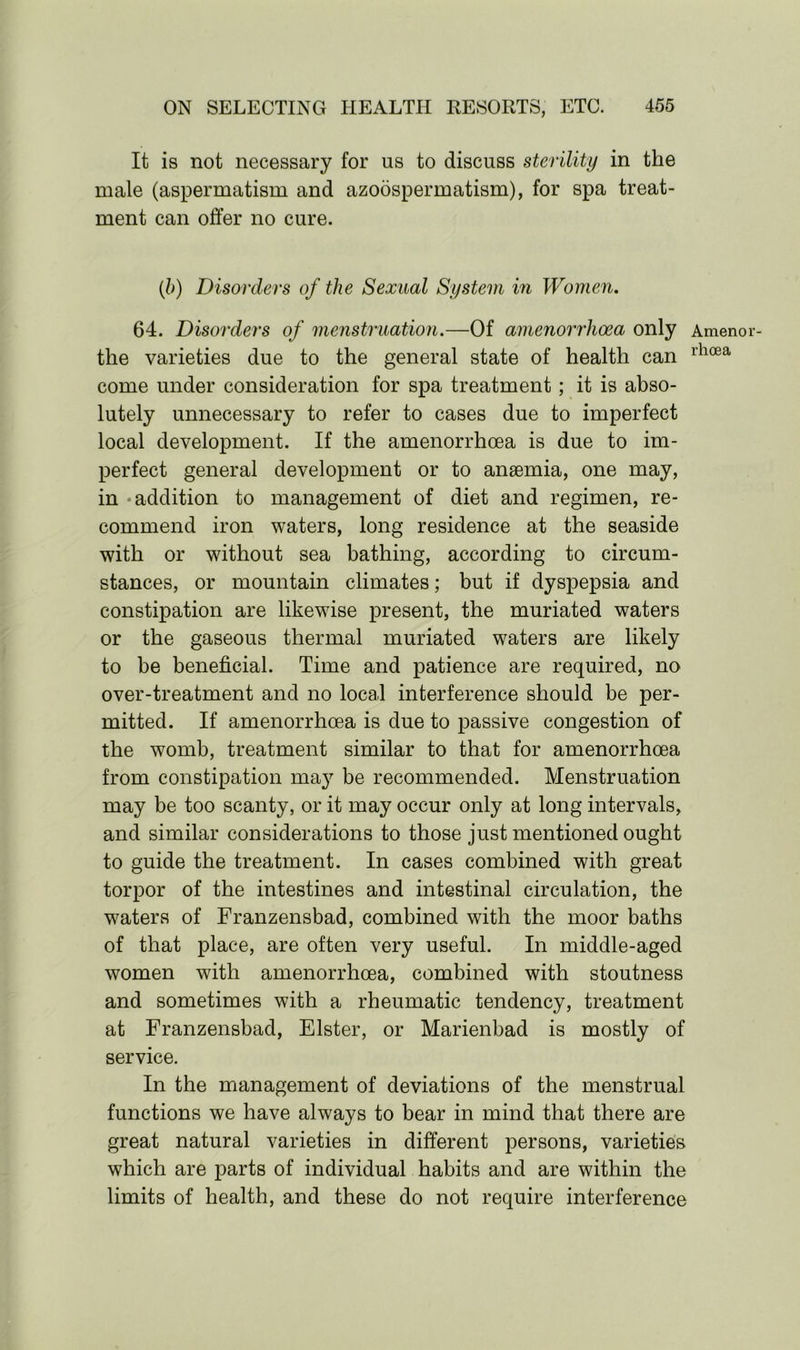 It is not necessary for us to discuss sterility in the male (aspermatism and azoospermatism), for spa treat- ment can offer no cure. (b) Disorders of the Sexual System in Women. 64. Disorders of menstruation.—Of amenorrhoea only the varieties due to the general state of health can come under consideration for spa treatment; it is abso- lutely unnecessary to refer to cases due to imperfect local development. If the amenorrhoea is due to im- perfect general development or to anaemia, one may, in addition to management of diet and regimen, re- commend iron waters, long residence at the seaside with or without sea bathing, according to circum- stances, or mountain climates; but if dyspepsia and constipation are likewise present, the muriated waters or the gaseous thermal muriated waters are likely to be beneficial. Time and patience are required, no over-treatment and no local interference should be per- mitted. If amenorrhoea is due to passive congestion of the womb, treatment similar to that for amenorrhoea from constipation may be recommended. Menstruation may be too scanty, or it may occur only at long intervals, and similar considerations to those just mentioned ought to guide the treatment. In cases combined with great torpor of the intestines and intestinal circulation, the waters of Franzensbad, combined with the moor baths of that place, are often very useful. In middle-aged women with amenorrhoea, combined with stoutness and sometimes with a rheumatic tendency, treatment at Franzensbad, Elster, or Marienbad is mostly of service. In the management of deviations of the menstrual functions we have always to bear in mind that there are great natural varieties in different persons, varieties which are parts of individual habits and are within the limits of health, and these do not require interference Ameno rhoea