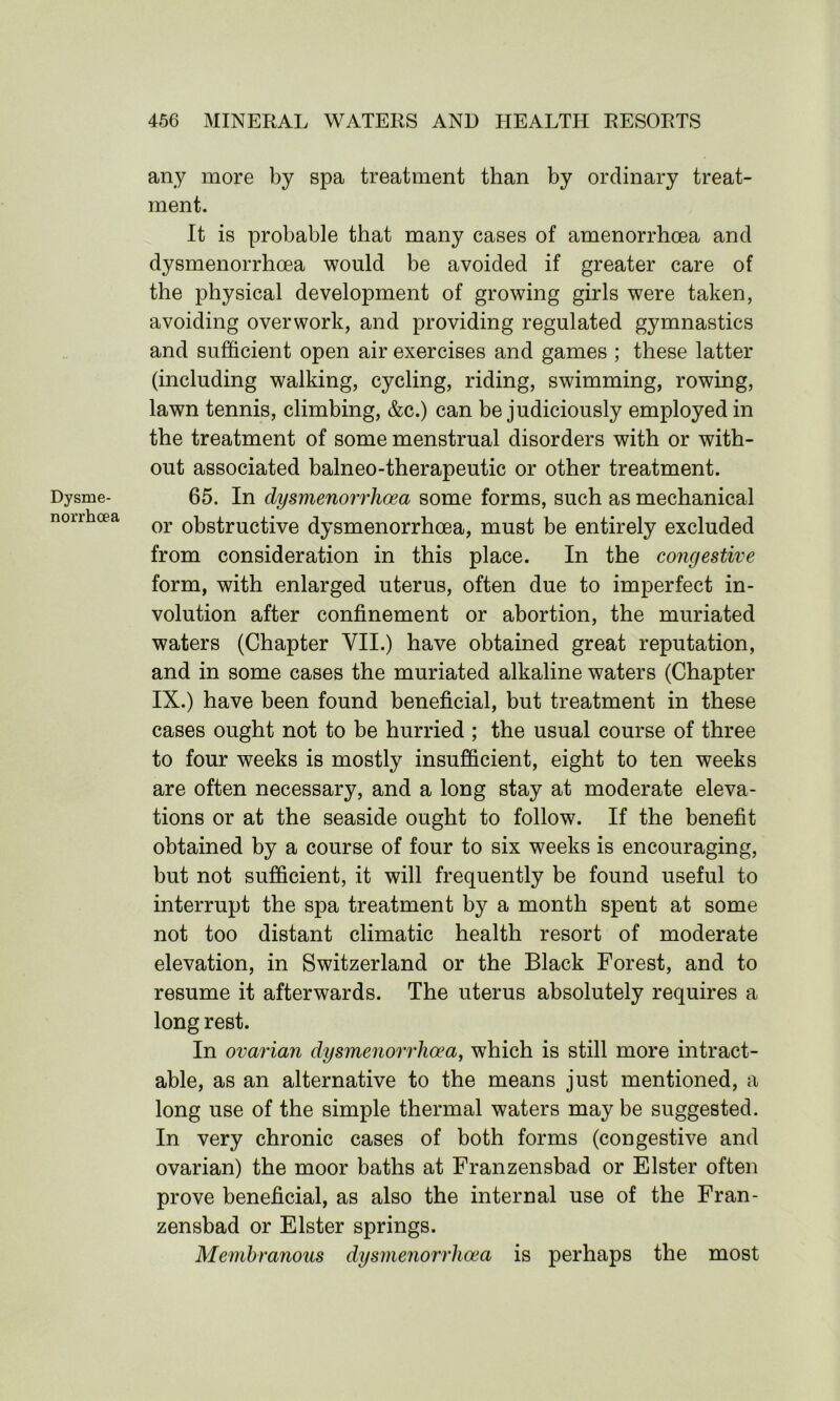 Dysme- norrhoea any more by spa treatment than by ordinary treat- ment. It is probable that many cases of amenorrhoea and dysmenorrhoea would be avoided if greater care of the physical development of growing girls were taken, avoiding overwork, and providing regulated gymnastics and sufficient open air exercises and games ; these latter (including walking, cycling, riding, swimming, rowing, lawn tennis, climbing, &c.) can be judiciously employed in the treatment of some menstrual disorders with or with- out associated balneo-therapeutic or other treatment. 65. In dysmenorrhoea some forms, such as mechanical or obstructive dysmenorrhoea, must be entirely excluded from consideration in this place. In the congestive form, with enlarged uterus, often due to imperfect in- volution after confinement or abortion, the muriated waters (Chapter VII.) have obtained great reputation, and in some cases the muriated alkaline waters (Chapter IX.) have been found beneficial, but treatment in these cases ought not to be hurried ; the usual course of three to four weeks is mostly insufficient, eight to ten weeks are often necessary, and a long stay at moderate eleva- tions or at the seaside ought to follow. If the benefit obtained by a course of four to six weeks is encouraging, but not sufficient, it will frequently be found useful to interrupt the spa treatment by a month spent at some not too distant climatic health resort of moderate elevation, in Switzerland or the Black Forest, and to resume it afterwards. The uterus absolutely requires a long rest. In ovarian dysmenorrhoea, which is still more intract- able, as an alternative to the means just mentioned, a long use of the simple thermal waters may be suggested. In very chronic cases of both forms (congestive and ovarian) the moor baths at Franzensbad or Elster often prove beneficial, as also the internal use of the Fran- zensbad or Elster springs. Membranous dysmenorrhoea is perhaps the most