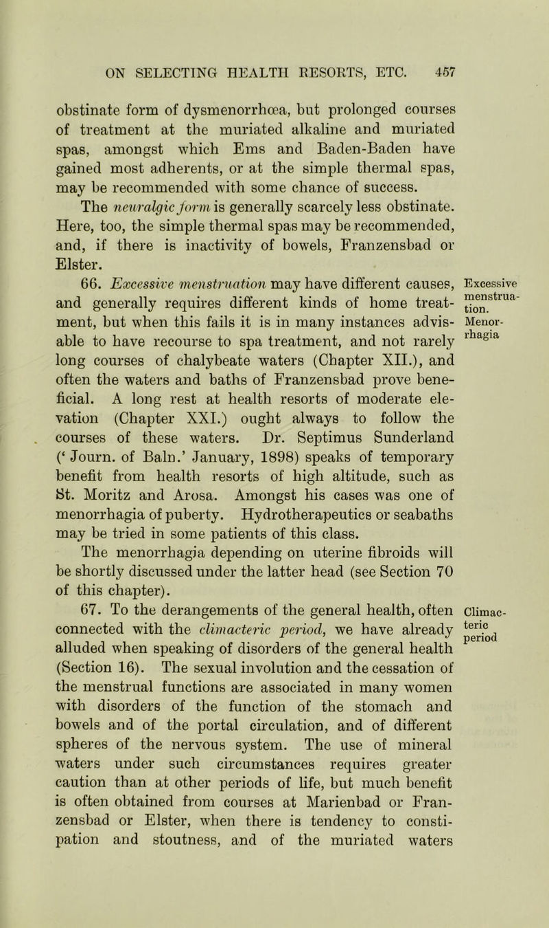 obstinate form of dysmenorrhoea, but prolonged courses of treatment at the muriated alkaline and muriated spas, amongst which Ems and Baden-Baden have gained most adherents, or at the simple thermal spas, may be recommended with some chance of success. The neuralgic jarm is generally scarcely less obstinate. Here, too, the simple thermal spas may be recommended, and, if there is inactivity of bowels, Franzensbad or Elster. 66. jExcessive menstruation may have different causes, and generally requires different kinds of home treat- ment, but when this fails it is in many instances advis- able to have recourse to spa treatment, and not rarely long courses of chalybeate waters (Chapter XII.), and often the waters and baths of Franzensbad prove bene- ficial. A long rest at health resorts of moderate ele- vation (Chapter XXI.) ought always to follow the courses of these waters. Dr. Septimus Sunderland (‘ Journ. of Bain.’ January, 1898) speaks of temporary benefit from health resorts of high altitude, such as St. Moritz and Arosa. Amongst his cases was one of menorrhagia of puberty. Hydrotherapeutics or seabaths may be tried in some patients of this class. The menorrhagia depending on uterine fibroids will be shortly discussed under the latter head (see Section 70 of this chapter). 67. To the derangements of the general health, often connected with the climacteric period, we have already alluded when speaking of disorders of the general health (Section 16). The sexual involution and the cessation of the menstrual functions are associated in many women with disorders of the function of the stomach and bowels and of the portal circulation, and of different spheres of the nervous system. The use of mineral waters under such circumstances requires greater caution than at other periods of life, but much benefit is often obtained from courses at Marienbad or Fran- zensbad or Elster, when there is tendency to consti- pation and stoutness, and of the muriated waters Excessive menstrua- tion. Menor- rhagia Climac- teric period