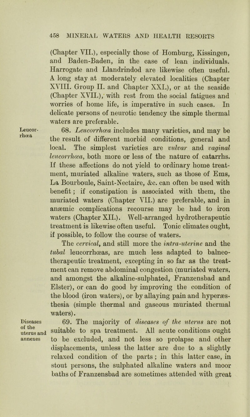 Leucor- rhcea Diseases of the uterus and annexes (Chapter VII.)? especially those of Homburg, Kissingen, and Baden-Baden, in the case of lean individuals. Harrogate and Llandrindod are likewise often useful. A long stay at moderately elevated localities (Chapter XYIII. Group II. and Chapter XXI.), or at the seaside (Chapter XVII.), with rest from the social fatigues and worries of home life, is imperative in such cases. In delicate persons of neurotic tendency the simple thermal waters are preferable. 68. Leucorrhoea includes many varieties, and may be the result of different morbid conditions, general and local. The simplest varieties are vulvar and vaginal leucorrhoea, both more or less of the nature of catarrhs. If these affections do not yield to ordinary home treat- ment, muriated alkaline waters, such as those of Ems, La Bourboule, Saint-Nectaire, &c. can often be used with benefit; if constipation is associated with them, the muriated waters (Chapter VII.) are preferable, and in anaemic complications recourse may be had to iron waters (Chapter XII.). Well-arranged hydrotherapeutic treatment is likewise often useful. Tonic climates ought, if possible, to follow the course of waters. The cervical, and still more the intra-uterine and the tubal leucorrhoeas, are much less adapted to balneo- therapeutic treatment, excepting in so far as the treat- ment can remove abdominal congestion (muriated waters, and amongst the alkaline-sulphated, Franzensbad and Elster), or can do good by improving the condition of the blood (iron waters), or by allaying pain and hyperes- thesia (simple thermal and gaseous muriated thermal waters). 69. The majority of diseases of the uterus are not suitable to spa treatment. All acute conditions ought to be excluded, and not less so prolapse and other displacements, unless the latter are due to a slightly relaxed condition of the parts ; in this latter case, in stout persons, the sulphated alkaline waters and moor baths of Franzensbad are sometimes attended with great