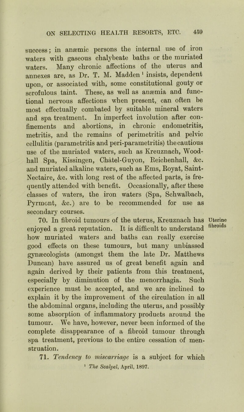 success; in anaemic persons the internal use of iron waters with gaseous chalybeate baths or the muriated waters. Many chronic affections of the uterus and annexes are, as Dr. T. M. Madden 1 insists, dependent upon, or associated with, some constitutional gouty or scrofulous taint. These, as well as anaemia and func- tional nervous affections when present, can often be most effectually combated by suitable mineral waters and spa treatment. In imperfect involution after con- finements and abortions, in chronic endometritis, metritis, and the remains of perimetritis and pelvic cellulitis (parametritis and peri-parametritis) the cautious use of the muriated waters, such as Kreuznach, Wood- hall Spa, Kissingen, Chatel-Guyon, Eeichenhall, &c. and muriated alkaline waters, such as Ems, Eoyat, Saint- Nectaire, &c. with long rest of the affected parts, is fre- quently attended with benefit. Occasionally, afte? these classes of waters, the iron waters (Spa, Schwalbach, Pyrmont, &c.) are to be recommended for use as secondary courses. 70. In fibroid tumours of the uterus, Kreuznach has enjoyed a great reputation. It is difficult to understand how muriated waters and baths can really exercise good effects on these tumours, hut many unbiassed gynaecologists (amongst them the late Dr. Matthews Duncan) have assured us of great benefit again and again derived by their patients from this treatment, especially by diminution of the menorrhagia. Such experience must be accepted, and we are inclined to explain it by the improvement of the circulation in all the abdominal organs, including the uterus, and possibly some absorption of inflammatory products around the tumour. We have, however, never been informed of the complete disappearance of a fibroid tumour through spa treatment, previous to the entire cessation of men- struation. 71. Tendency to miscarriage is a subject for which 1 The Scalpel, April, 1897. Uterine fibroids