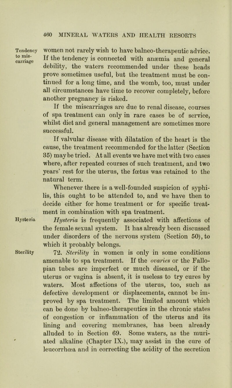 Tendency to mis- carriage Hysteria Sterility women not rarely wish to have balneo-therapeutic advice. If the tendency is connected with ansemia and general debility, the waters recommended under these heads prove sometimes useful, but the treatment must be con- tinued for a long time, and the womb, too, must under all circumstances have time to recover completely, before another pregnancy is risked. If the miscarriages are due to renal disease, courses of spa treatment can only in rare cases be of service, whilst diet and general management are sometimes more successful. If valvular disease with dilatation of the heart is the cause, the treatment recommended for the latter (Section 35) maybe tried. At all events we have met with two cases where, after repeated courses of such treatment, and two years’ rest for the uterus, the foetus was retained to the natural term. Whenever there is a well-founded suspicion of syphi- lis, this ought to be attended to, and we have then to decide either for home treatment or for specific treat- ment in combination with spa treatment. Hysteria is frequently associated with affections of the female sexual system. It has already been discussed under disorders of the nervous system (Section 50), to which it probably belongs. 72. Sterility in women is only in some conditions amenable to spa treatment. If the ovaries or the Fallo- pian tubes are imperfect or much diseased, or if the uterus or vagina is absent, it is useless to try cures by waters. Most affections of the uterus, too, such as defective development or displacements, cannot be im- proved by spa treatment. The limited amount which can be done by balneo-therapeutics in the chronic states of congestion or inflammation of the uterus and its lining and covering membranes, has been already alluded to in Section 69. Some waters, as the muri- ated alkaline (Chapter IX.), may assist in the cure of leucorrhoea and in correcting the acidity of the secretion