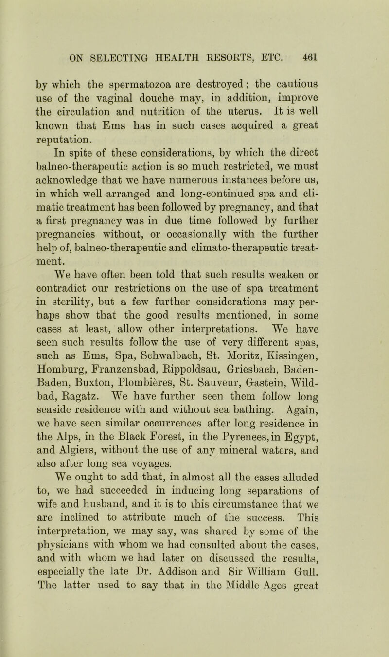 by which the spermatozoa are destroyed; the cautious use of the vaginal douche may, in addition, improve the circulation and nutrition of the uterus. It is well known that Ems has in such cases acquired a great reputation. In spite of these considerations, by which the direct balneo-therapeutic action is so much restricted, we must acknowledge that we have numerous instances before us, in which well-arranged and long-continued spa and cli- matic treatment has been followed by pregnancy, and that a first pregnancy was in due time followed by further pregnancies without, or occasionally with the further help of, balneo-therapeutic and climato- therapeutic treat- ment. We have often been told that such results weaken or contradict our restrictions on the use of spa treatment in sterility, but a few further considerations may per- haps show that the good results mentioned, in some cases at least, allow other interpretations. We have seen such results follow the use of very different spas, such as Ems, Spa, Schwalbach, St. Moritz, Kissingen, Homburg, Franzensbad, Eippoldsau, Griesbach, Baden- Baden, Buxton, Plombieres, St. Sauveur, Gastein, Wild- bad, Ragatz. We have further seen them follow long seaside residence with and without sea bathing. Again, we have seen similar occurrences after long residence in the Alps, in the Black Forest, in the Pyrenees, in Egypt, and Algiers, without the use of any mineral waters, and also after long sea voyages. We ought to add that, in almost all the cases alluded to, we had succeeded in inducing long separations of wife and husband, and it is to this circumstance that we are inclined to attribute much of the success. This interpretation, we may say, was shared by some of the physicians with whom we had consulted about the cases, and with whom we had later on discussed the results, especially the late Dr. Addison and Sir William Gull. The latter used to say that in the Middle Ages great