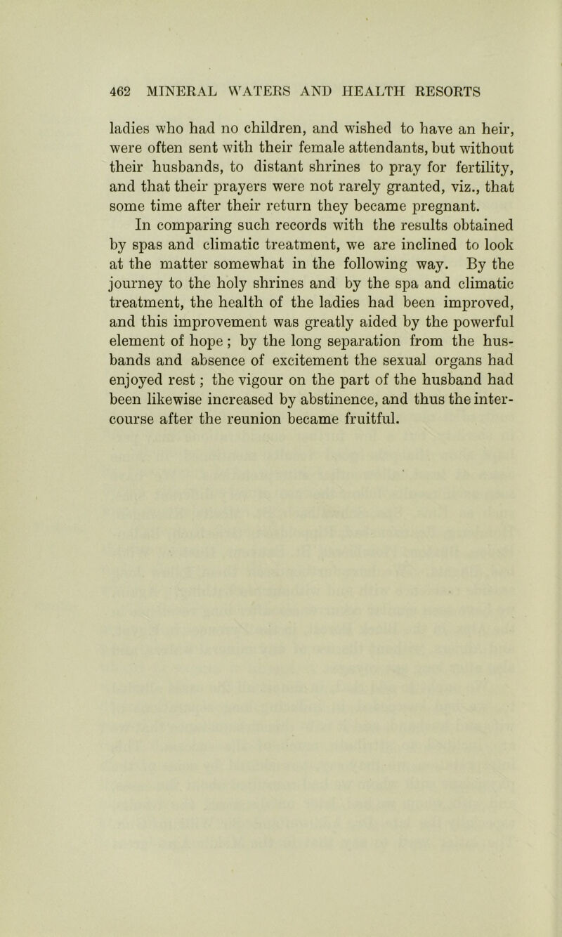 ladies who had no children, and wished to have an heir, were often sent with their female attendants, but without their husbands, to distant shrines to pray for fertility, and that their prayers were not rarely granted, viz., that some time after their return they became pregnant. In comparing such records with the results obtained by spas and climatic treatment, we are inclined to look at the matter somewhat in the following way. By the journey to the holy shrines and by the spa and climatic treatment, the health of the ladies had been improved, and this improvement was greatly aided by the powerful element of hope; by the long separation from the hus- bands and absence of excitement the sexual organs had enjoyed rest; the vigour on the part of the husband had been likewise increased by abstinence, and thus the inter- course after the reunion became fruitful.