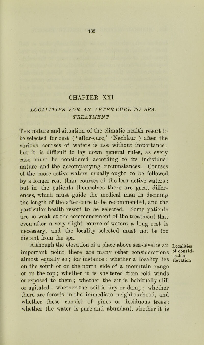 CHAPTEK XXI LOCALITIES FOR AN AFTER-CURE TO SPA- TREATMENT The nature and situation of the climatic health resort to be selected for rest (‘ after-cure,’ ‘ Nachkur ’) after the various courses of waters is not without importance; but it is difficult to lay down general rules, as every case must be considered according to its individual nature and the accompanying circumstances. Courses of the more active waters usually ought to be followed by a longer rest than courses of the less active waters ; but in the patients themselves there are great differ- ences, which must guide the medical man in deciding the length of the after-cure to be recommended, and the particular health resort to be selected. Some patients are so weak at the commencement of the treatment that even after a very slight course of waters a long rest is necessary, and the locality selected must not be too distant from the spa. Although the elevation of a place above sea-level is an important point, there are many other considerations almost equally so ; for instance: whether a locality lies on the south or on the north side of a mountain range or on the top; whether it is sheltered from cold winds or exposed to them ; whether the air is habitually still or agitated ; whether the soil is dry or damp ; whether there are forests in the immediate neighbourhood, and whether these consist of pines or deciduous trees; whether the water is pure and abundant, whether it is Localities of consid- erable elevation
