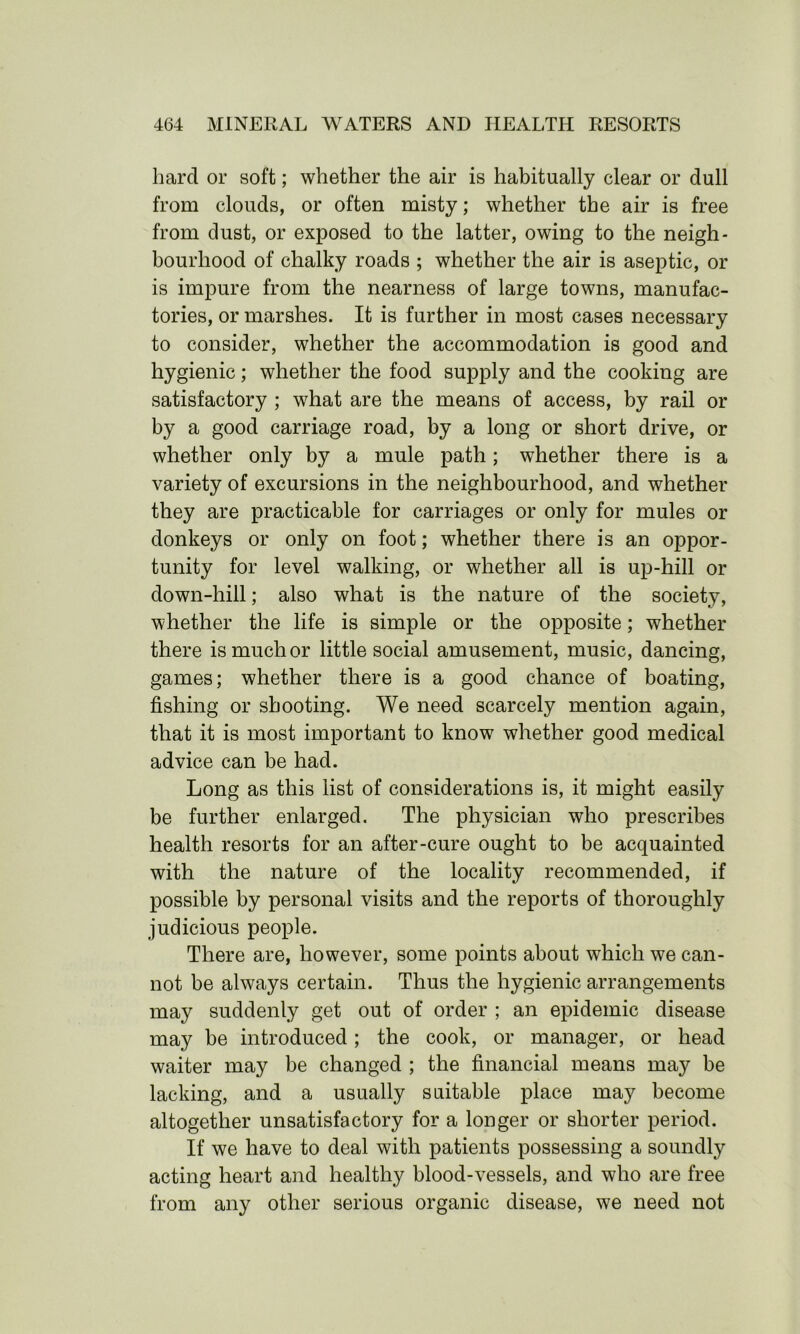 hard or soft; whether the air is habitually clear or dull from clouds, or often misty; whether the air is free from dust, or exposed to the latter, owing to the neigh- bourhood of chalky roads ; whether the air is aseptic, or is impure from the nearness of large towns, manufac- tories, or marshes. It is further in most cases necessary to consider, whether the accommodation is good and hygienic; whether the food supply and the cooking are satisfactory ; what are the means of access, by rail or by a good carriage road, by a long or short drive, or whether only by a mule path; whether there is a variety of excursions in the neighbourhood, and whether they are practicable for carriages or only for mules or donkeys or only on foot; whether there is an oppor- tunity for level walking, or whether all is up-hill or down-hill; also what is the nature of the society, whether the life is simple or the opposite; whether there is much or little social amusement, music, dancing, games; whether there is a good chance of boating, fishing or shooting. We need scarcely mention again, that it is most important to know whether good medical advice can be had. Long as this list of considerations is, it might easily be further enlarged. The physician who prescribes health resorts for an after-cure ought to be acquainted with the nature of the locality recommended, if possible by personal visits and the reports of thoroughly judicious people. There are, however, some points about which we can- not be always certain. Thus the hygienic arrangements may suddenly get out of order ; an epidemic disease may be introduced ; the cook, or manager, or head waiter may be changed ; the financial means may be lacking, and a usually suitable place may become altogether unsatisfactory for a longer or shorter period. If we have to deal with patients possessing a soundly acting heart and healthy blood-vessels, and who are free from any other serious organic disease, we need not