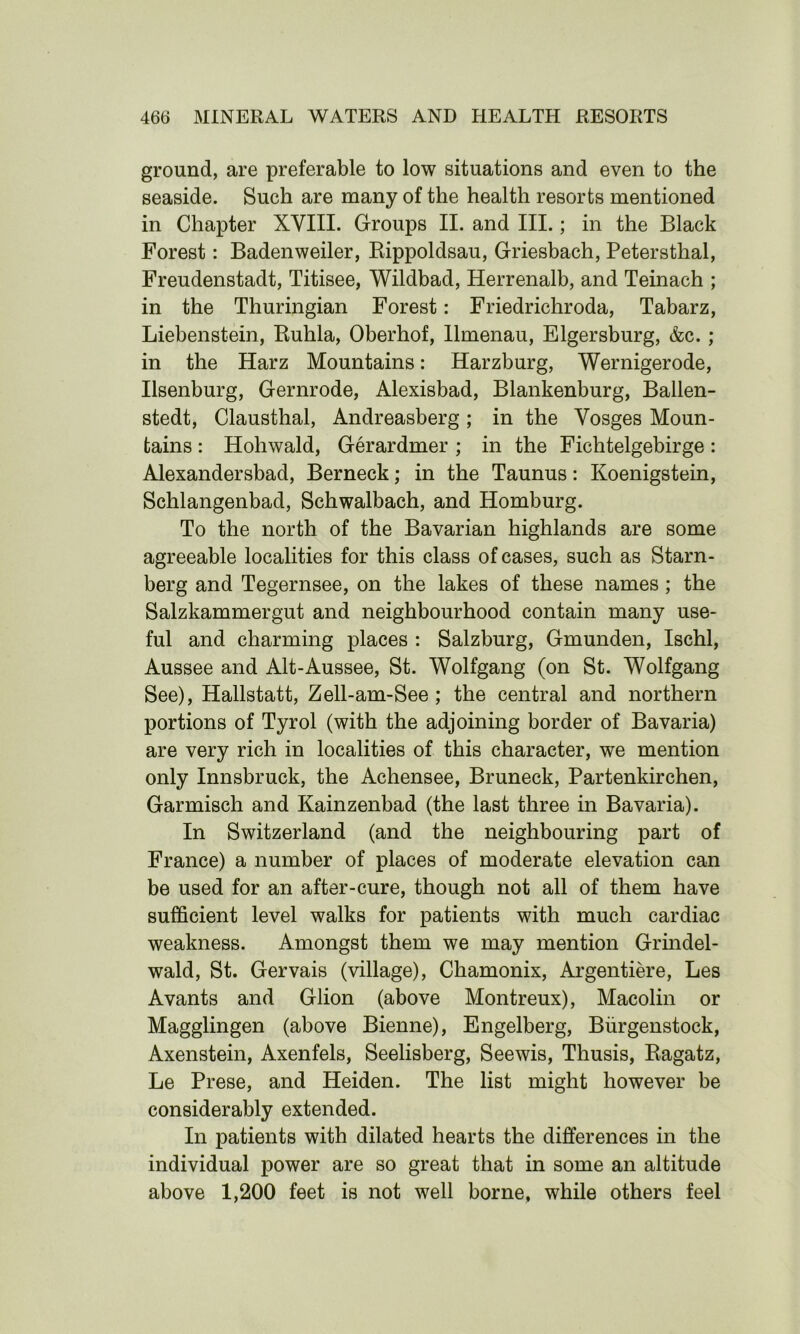 ground, are preferable to low situations and even to the seaside. Such are many of the health resorts mentioned in Chapter XVIII. Groups II. and III.; in the Black Forest: Badenweiler, Rippoldsau, Griesbach, Petersthal, Freudenstadt, Titisee, Wildbad, Herrenalb, and Teinach ; in the Thuringian Forest: Friedrichroda, Tabarz, Liebenstein, Buhla, Oberhof, llmenau, Elgersburg, &c. ; in the Harz Mountains: Harzburg, Wernigerode, Ilsenburg, Gernrode, Alexisbad, Blankenburg, Ballen- stedt, Clausthal, Andreasberg; in the Vosges Moun- tains : Hohwald, Gerardmer ; in the Fichtelgebirge : Alexandersbad, Berneck; in the Taunus: Koenigstein, Schlangenbad, Schwalbach, and Homburg. To the north of the Bavarian highlands are some agreeable localities for this class of cases, such as Starn- berg and Tegernsee, on the lakes of these names ; the Salzkammergut and neighbourhood contain many use- ful and charming places : Salzburg, Gmunden, Ischl, Aussee and Alt-Aussee, St. Wolfgang (on St. Wolfgang See), Hallstatt, Zell-am-See ; the central and northern portions of Tyrol (with the adjoining border of Bavaria) are very rich in localities of this character, we mention only Innsbruck, the Achensee, Bruneck, Partenkirchen, Garmisch and Kainzenbad (the last three in Bavaria). In Switzerland (and the neighbouring part of France) a number of places of moderate elevation can be used for an after-cure, though not all of them have sufficient level walks for patients with much cardiac weakness. Amongst them we may mention Grindel- wald, St. Gervais (village), Chamonix, Argentiere, Les Avants and Glion (above Montreux), Macolin or Magglingen (above Bienne), Engelberg, Biirgenstock, Axenstein, Axenfels, Seelisberg, Seewis, Thusis, Bagatz, Le Prese, and Heiden. The list might however be considerably extended. In patients with dilated hearts the differences in the individual power are so great that in some an altitude above 1,200 feet is not well borne, while others feel