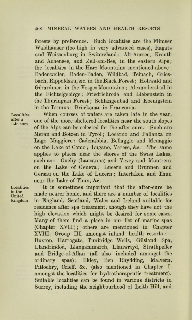 Localities after a late cure Localities in the United Kingdom forests by preference. Such localities are the Flimser Waldhauser (too high in very advanced cases), Ragatz and Weissenburg in Switerzland; Alt-Aussee, Kreuth and Achensee, and Zell-am-See, in the eastern Alps; the localities in the Harz Mountains mentioned above ; Badenweiler, Baden-Baden, Wildbad, Teinach, Gries- bach, Rippoldsau, &c. in the Black Forest; Hohwald and Gerardmer, in the Vosges Mountains ; Alexandersbad in the Fichtelgebirge; Friedrichroda and Liebenstein in the Thuringian Forest; Schlangenbad and Koenigstein in the Taunus ; Briickenau in Franconia. When courses of waters are taken late in the year, one of the more sheltered localities near the south slopes of the Alps can be selected for the after-cure. Such are Meran and Botzen in Tyrol; Locarno and Pallanza on Lago Maggiore ; Cadenabbia, Bellaggio and Menaggio on the Lake of Como ; Lugano, Varese, &c. The same applies to places near the shores of the Swiss Lakes, such as:—Ouchy (Lausanne) and Vevey and Montreux on the Lake of Geneva; Lucern and Brunnen and Gersau on the Lake of Lucern; Interlaken and Thun near the Lake of Thun, &c. It is sometimes important that the after-cure be made nearer home, and there are a number of localities in England, Scotland, Wales and Ireland suitable for residence after spa treatment, though they have not the high elevation which might be desired for some cases. Many of them find a place in our list of marine spas (Chapter XVII.); others are mentioned in Chapter XVIII. Group III. amongst inland health resorts :— Buxton, Harrogate, Tunbridge Wells, Gilsland Spa, Llandrindod, Llangammarch, Llanwrtyd, Strathpeffer and Bridge-of-Allan (all also included amongst the ordinary spas); Ilkley, Ben Rhydding, Malvern, Pitlochry, Crieff, &c. (also mentioned in Chapter I. amongst the localities for hydrotherapeutic treatment). Suitable localities can be found in various districts in Surrey, including the neighbourhood of Leith Hill, and