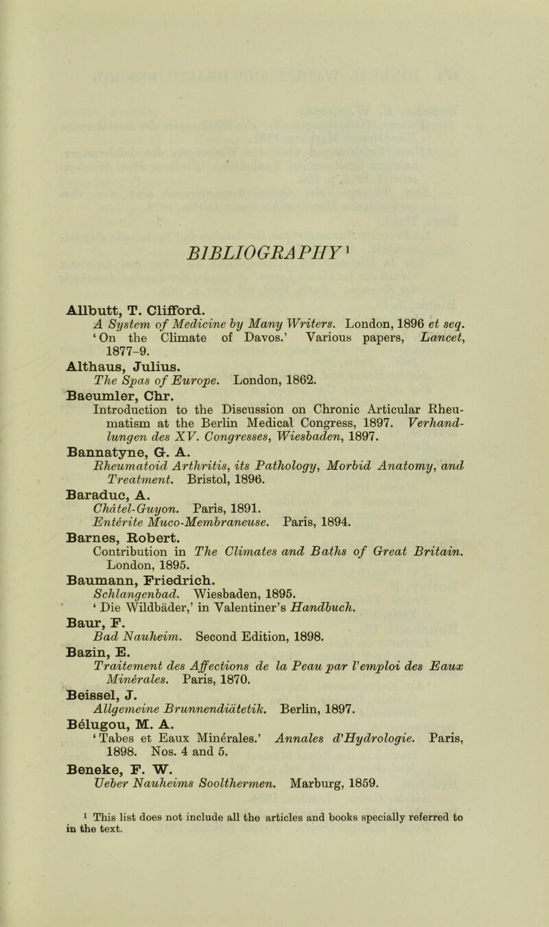 BIBLIOGRAPHY1 Allbutt, T. Clifford. A System of Medicine by Many Writers. London, 1896 et seq. ‘ On the Climate of Davos.’ Various papers, Lancet, 1877-9. Althaus, Julius. The Spas of Europe. London, 1862. Baeumler, Chr. Introduction to the Discussion on Chronic Articular Rheu- matism at the Berlin Medical Congress, 1897. Verhand- lungen des XV. Congresses, Wiesbaden, 1897. Bannatyne, G. A. Rheumatoid Arthritis, its Pathology, Morbid Anatomy, and. Treatment. Bristol, 1896. Baraduc, A. Chdtel-Guyon. Paris, 1891. Enterite Muco-Membraneuse. Paris, 1894. Barnes, Robert. Contribution in The Climates and Baths of Great Britain. London, 1895. Baumann, Friedrich. Sclilangenbad. Wiesbaden, 1895. ‘ Die Wildbader,’ in Valentiner’s Handbuch. Baur, F. Bad Nauheim. Second Edition, 1898. Bazin, E. Traitement des Affections de la Peau par Vemploi des Eaux Minerales. Paris, 1870. Beissel, J. Allgemeine Brunnendiatetik. Berlin, 1897. B61ugou, M. A. ‘ Tabes et Eaux Minerales.’ Annales d'Hydrologie. Paris, 1898. Nos. 4 and 5. Beneke, F. W. Ueber Nauheims Soolthermen. Marburg, 1859. 1 This list does not include all the articles and books specially referred to in the text.