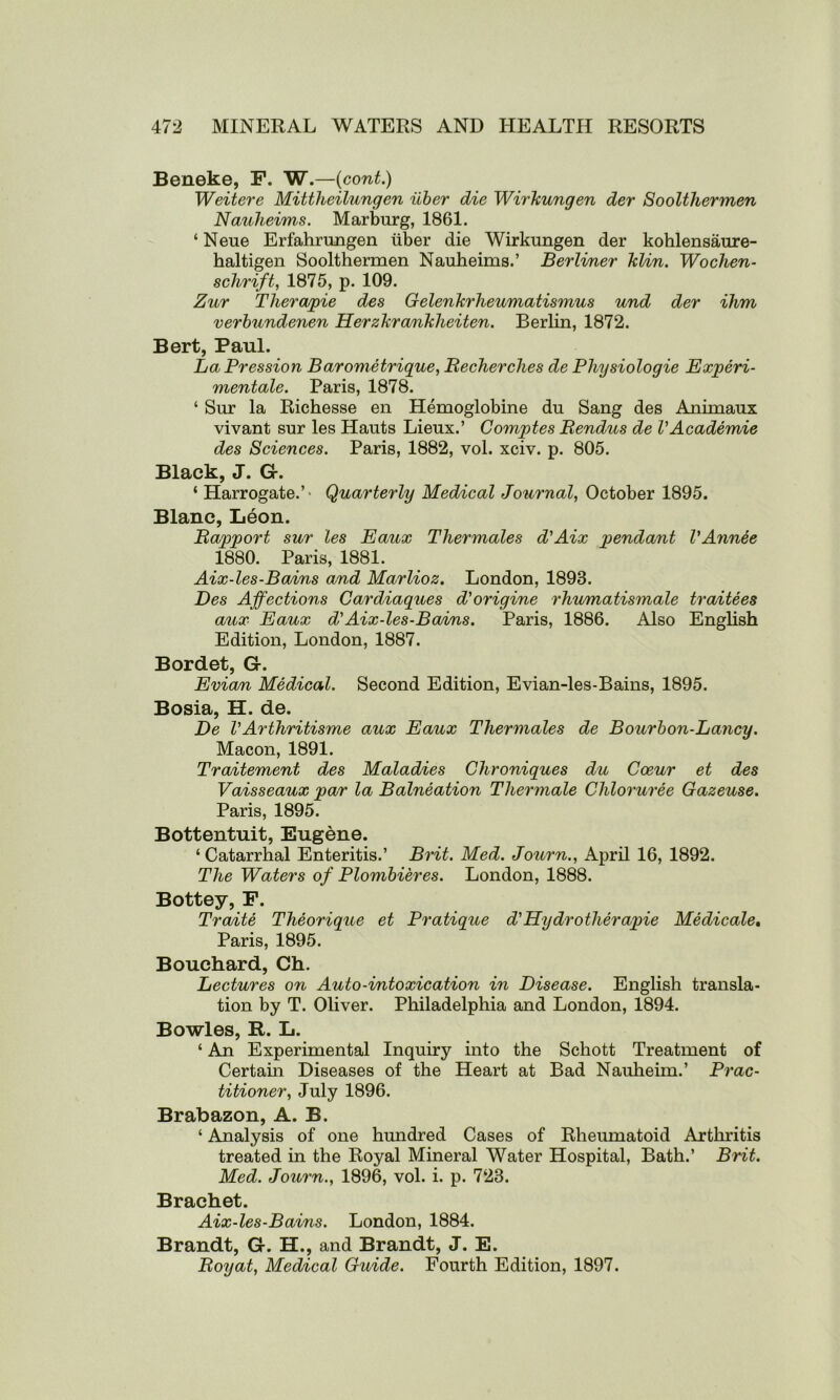 Beneke, F. W.—(cont.) Weitere Mittheilungen iiber die Wirkungen der Soolthermen Nauheims. Marburg, 1861. ‘ Neue Erfahrungen iiber die Wirkungen der kohlensaure- haltigen Soolthermen Nauheims.’ Berliner klin. Wochen- schrift, 1875, p. 109. Zur Therapie des Gelenkrheumatismus und der ihm verbundenen Herzkraniklieiten. Berlin, 1872. Bert, Paul. La Pression Barometrique, Becherches de Physiologie Experi- mentale. Paris, 1878. ‘ Sur la Richesse en Hemoglobine du Sang des Animaux vivant sur les Hauts Lieux.’ Comptes Bendus de V Academie des Sciences. Paris, 1882, vol. xciv. p. 805. Black, J. G. ‘ Harrogate.’- Quarterly Medical Journal, October 1895. Blanc, Leon. Bapport sur les Eaux Thermales d'Aix pendant VAnnee 1880. Paris, 1881. Aix-les-Bains and Marlioz. London, 1898. Des Affections Cardiaques d'origine rhumatismale traitees aux Eaux d'Aix-les-Bains. Paris, 1886. Also English Edition, London, 1887. Bordet, G. Evian Medical. Second Edition, Evian-les-Bains, 1895. Bosia, H. de. De VArthritisme aux Eaux Thermales de Bourbon-Lancy. Macon, 1891. Traitement des Maladies Chroniques du Cceur et des Vaisseaux par la Balneation Thermale Chloruree Gazeuse. Paris, 1895. Bottentuit, Eugene. ‘Catarrhal Enteritis.’ Brit. Med. Journ., April 16, 1892. The Waters of Plombieres. London, 1888. Bottey, F. Traite Theorique et Pratique d'Hy dr other apie Medicate. Paris, 1895. Bouchard, Ch. Lectures on Auto-intoxication in Disease. English transla- tion by T. Oliver. Philadelphia and London, 1894. Bowles, R. L. ‘ An Experimental Inquiry into the Schott Treatment of Certain Diseases of the Heart at Bad Nauheim.’ Prac- titioner, July 1896. Brabazon, A. B. ‘ Analysis of one hundred Cases of Rheumatoid Arthritis treated in the Royal Mineral Water Hospital, Bath.’ Brit. Med. Journ., 1896, vol. i. p. 728. Brachet. Aix-les-Bains. London, 1884. Brandt, G. H., and Brandt, J. E. Boyat, Medical Guide. Fourth Edition, 1897.