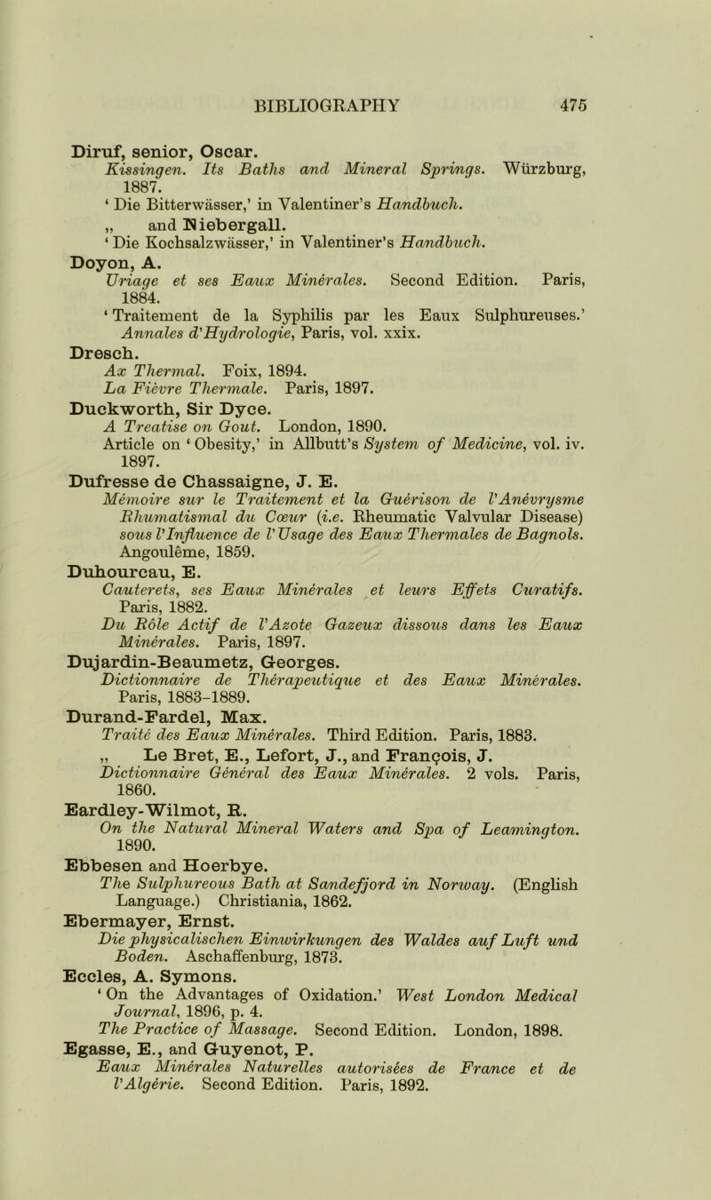 Diruf, senior, Oscar. Kissingen. Its Baths and Mineral Springs. Wurzburg, 1887. ‘ Die Bitterwasser,’ in Valentiner’s Handbuch. „ and Riebergall. ‘Die Kochsalzwasser,’ in Valentiner’s Handbuch. Doyon, A. Uriage et ses Eaux Minerales. Second Edition. Paris, 1884. ‘ Traitement de la Syphilis par les Eaux Sulphureuses.’ Annales d'Hydrologie, Paris, vol. xxix. Dresch. Ax Thermal. Foix, 1894. La Fievre Tliermale. Paris, 1897. Duckworth, Sir Dyce. A Treatise on Gout. London, 1890. Article on ‘ Obesity,’ in Allbutt’s System of Medicine, vol. iv. 1897. Dufresse de Chassaigne, J. E. Memoire sur le Traitement et la Guerison de VAnevrysme Rhumatismal du Cceur (i.e. Rheumatic Valvular Disease) sous VInfluence de V Usage des Eaux Tliermales de Bagnols. Angouleme, 1859. Duhourcau, E. Cauterets, ses Eaux Minerales et leurs Effets Curatifs. Paris, 1882. Du Role Actif de VAzote Gazeux dissous dans les Eaux Minerales. Paris, 1897. Dujardin-Beaumetz, Georges. Dictionnaire de Therapeutique et des Eaux Minerales. Paris, 1883-1889. Durand-Fardel, Max. Traite des Eaux Minerales. Third Edition. Paris, 1883. „ Le Bret, E., Lefort, J., and Francois, J. Dictionnaire General des Eaux Minerales. 2 vols. Paris, 1860. Eardley-Wilmot, R. On the Natural Mineral Waters and Spa of Leamington. 1890. Ebbesen and Hoerbye. The Sulphureous Bath at Sandefjord in Nomvay. (English Language.) Christiania, 1862. Ebermayer, Ernst. Die physicalischen Einwirhungen des Waides auf Luft und Boden. Aschaffenburg, 1873. Eccles, A. Symons. ‘ On the Advantages of Oxidation.’ West London Medical Journal, 1896, p. 4. The Practice of Massage. Second Edition. London, 1898. Egasse, E., and Guyenot, P. Ea/ux Minerales Naturelles autorisees de France et de VAlgerie. Second Edition. Paris, 1892.