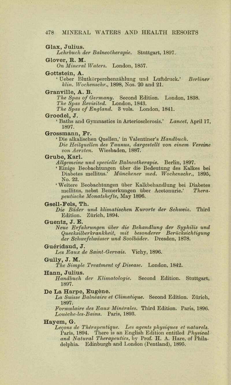 Glax, Julius. Lehrbuch der Balneotherapie. Stuttgart, 1897. Glover, R. M. On Mineral Waters. London, 1857. Gottstein, A. ‘ Ueber Blutkorperchenzahlung und Luftdruck.’ Berliner Min. Wochenschr., 1898, Nos. 20 and 21. Granville, A. B. The Spas of Germany. Second Edition. London, 1838. The Spas Bevisited. London, 1843. The Spas of England. 3 vols. London, 1841. Groedel, J. ‘ Baths and Gymnastics in Arteriosclerosis.’ Lancet, April 17, 1897. Grossmann, Fr. ‘ Die alkalischen Quellen,’ in Valentiner’s Handbuch. Die Heilquellen des Taunus, dargestellt von einem Vereime von Aerzten. Wiesbaden, 1887. Grube, Karl. Allgemeine und specielle Balneotherapie. Berlin, 1897. ‘ Einige Beobachtungen liber die Bedeutung des Kalkes bei Diabetes mellitus.’ Mnnchener med. Wochenschr., 1895, No. 22. ‘ Weitere Beobachtungen liber Kalkbehandlung bei Diabetes mellitus, nebst Bemerkungen liber Acetonurie.’ Thera- peutische Monatshefte, May 1896. Gsell-Fels, Th. Die Bader und Jdimatischen Kurorte der Schweiz. Third Edition. Zurich, 1894. Guentz, J. E. Neue Erfahrungen iiber die Behandlung der Syphilis und Quecksilberkrankheit, mit besonderer Beriicksichtigung der Schivefelivdsser und Soolbdder. Dresden, 1878. Gu6ridaud, J. Les Eaux de Saint-Gervais. Vichy, 1896. Gully, J. M. The Simple Treatment of Disease. London, 1842. Hann, Julius. Handbuch der Klimatologie. Second Edition. Stuttgart, 1897. De La Harpe, Eugdne. La Suisse Balneaire et Climatique. Second Edition. Zurich, 1897. Formulaire des Eaux Miner ales. Third Edition. Paris, 1896. Loueclie-les-Bains. Paris, 1893. Hayem, G. Legons de Therapeutique. Les agents physiques et naturels. Paris, 1894. There is an English Edition entitled Physical and Natural Therapeutics, by Prof. H. A. Hare, of Phila- delphia. Edinburgh and London (Pentland), 1895.
