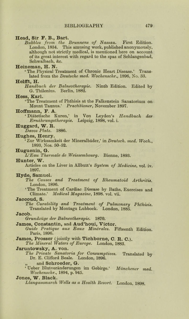 Head, Sir F. B., Bart. Bubbles from the Brunnens of Nassau. First Edition. London, 1834. This amusing work, published anonymously, although not strictly medical, is mentioned here on account of its great interest with regard to the spas of Schlangenbad, Schwalbach, &c. Heineman, H. ~N. ‘ The Physical Treatment of Chronic Heart Disease.’ Trans- lated from the Deutsche med. Wochenschr., 1896, No. 33. Helfift, H. Handbuch der Balneotherapie. Ninth Edition. Edited by G. Thilenius. Berlin, 1882. Hess, Karl. ‘ The Treatment of Phthisis at the Falkenstein Sanatorium on Mount Taunus.’ Practitioner, November 1897. Hoffmann, F. A. ‘ Diatetische Kuren,’ in Von Leyden’s Handbuch der Ernalirungstherapie. Leipzig, 1898, vol. i. Huggard, W. R. Davos Platz. 1886. Hughes, Henry. ‘ Zur Wirksamkeit der Mineralbader,’ in Deutscli. med. Woch., 1893, Nos. 50-52. Huguenin, G. L'Eau Thermale de Weissembourg. Bienne, 1893. Hunter, W. Articles on the Liver in Allbutt’s System of Medicine, vol. iv. 1897. Hyde, Samuel. The Causes and Treatment of Bheumatoid Arthritis. London, 1896. ‘ The Treatment of Cardiac Disease by Baths, Exercises and Climate.’ Medical Magazine, 1898. vol. vii. Jaccoud, S. The Curability and Treatment of Pulmonary Phthisis. Translated by Montagu Lubbock. London, 1885. Jacob. Grundzilge der Balneotherapie. 1870. James, Constantin, and Aud’houi, Victor. Guide Pratique aux Eaux Minerales. Fifteenth Edition. Paris, 1896. James, Prosser (jointly with Tichborne, C. R. C.). The Mineral Waters of Europe. London, 1883. Jaruntowsky, A. von. The Private Sanatoria for Consumptives. Translated by Dr. E. Clifford Beale. London, 1896. „ and Schroeder, G. ‘ Ueber Blutveranderungen im Gebirge.’ Munchener med. Wochenschr., 1894, p. 945. Jones, W. Black. Llangammarch Wells as a Health Resort. London, 1898.