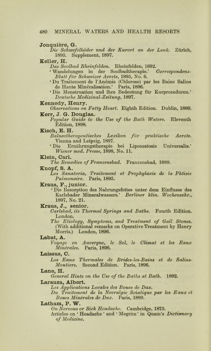 Jonquidre, G. Die Schwefelbdder und der Kurort an der LenJc. Zurich, 1893. Supplement, 1897. Keller, H. Das Soolbad Rheinfelden. Rheinfelden, 1892. ‘ Wanclelungen in der Soolbadtherapie.’ Correspondenz- Blatt fur Schweizer Aerzte, 1895, No. 6. ‘ Du Traitement de l’Anemie (Chlorose) par les Bains Salins de Haute Mineralisation.’ Paris, 1896. ‘ Die Menstruation und ihre Bedeutung fur Kurprozeduren.’ Deutsche Medizinal-Zeitung, 1897. Kennedy, Henry. Observations on Fatty Heart. Eighth Edition. Dublin, 1880. Kerr, J. G. Douglas. Popular Guide to the Use of the Bath Waters. Eleventh Edition, 1898. Kisch, E. H. Balneotherapeutisclies Lexihon fur praktische Aerzte. Vienna and Leipzig, 1897. ‘ Die Ernahrungstherapie bei Lipomatosis Universalis.’ Wiener med. Presse, 1898, No. 11. Klein, Carl. The Remedies of Franzensbad. Franzensbad, 1889. Knopf, S. A. Les Sanatoria, Traitement et Prophylaxie de la Phtisie Pulmonaire. Paris, 1895. Kraus, F., junior. ‘ Die Resorption des Nahrungsfettes unter dem Einflusse des Karlsbader Mineralwassers.’ Berliner hlin. Wochenschr., 1897, No. 21. Kraus, J., senior. Carlsbad, its Thermal Springs and Baths. Fourth Edition. London. The Etiology, Symptoms, and Treatment of Gall Stones. (With additional remarks on Operative Treatment by Henry Morris.) London, 1896. Labat, A. Voyage en Auvergne, le Sol, le Climat et les Eaux Minerales. Paris, 1896. Laissus, C. Les Eaux Thermales de Brides-les-Bains et de S alius- Moutiers. Second Edition. Paris, 1896. Lane, H. General Hints on the Use of the Baths at Bath. 1892. Larauza, Albert. Les Applications Locales des Boues de Dax. Du Traitement de la Nevralgie Sciatique par les Eaux et Boues Minerales de Dax. Paris, 1889. Latham, P. W. On Nervous or Sick Headache. Cambridge, 1873. Articles on ‘ Headache ’ and ‘ Megrim’ in Quain’s Dictionary of Medicine.