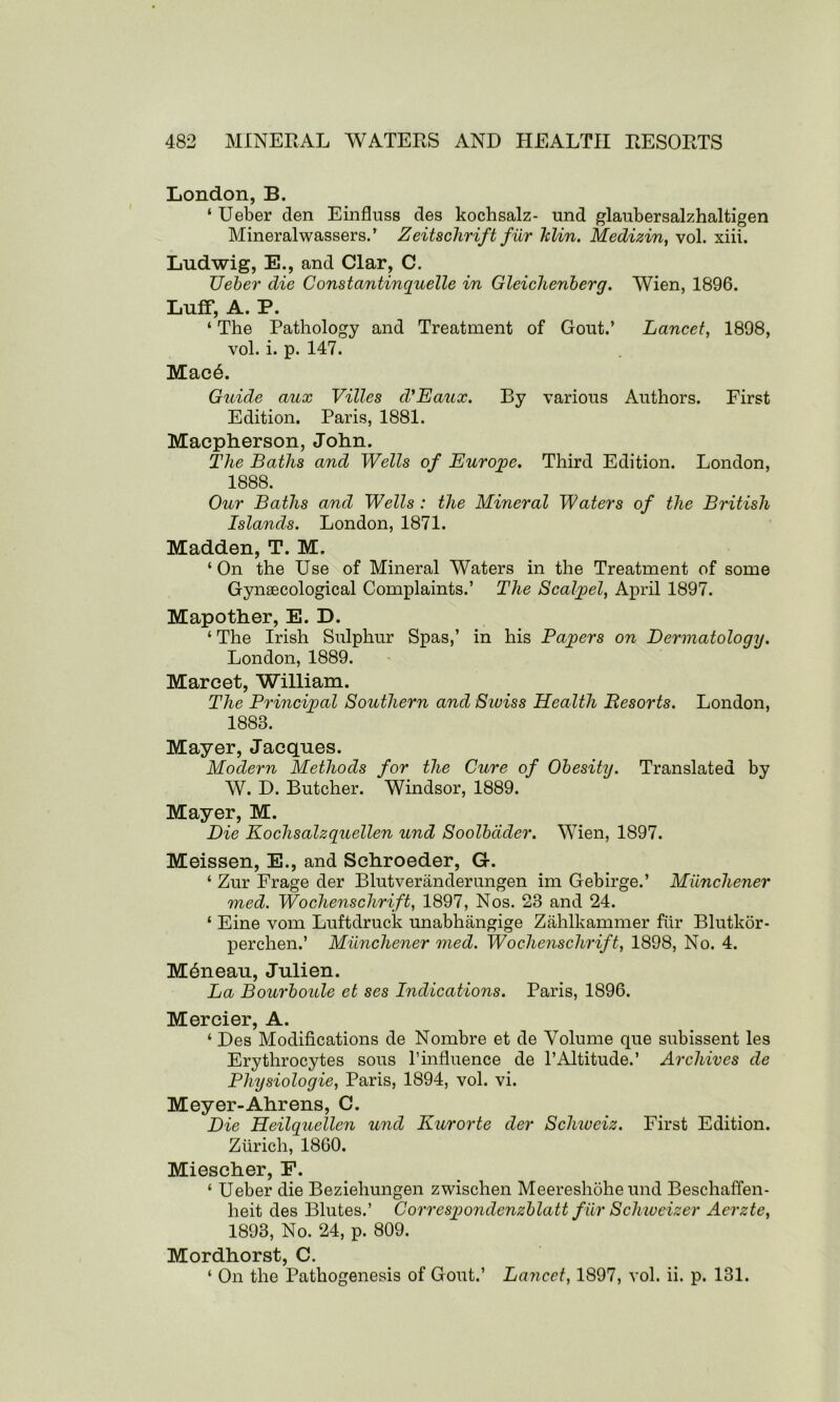 London, B. ‘ Ueber den Einfluss des kochsalz- und glaubersalzhaltigen Mineralwassers.’ Zeitschrift fur klin. Medizin, vol. xiii. Ludwig, E., and Clar, C. Ueber die Constantinquelle in Gleiclienberg. Wien, 1896. Luff, A. P. ‘ The Pathology and Treatment of Gout.’ Lancet, 1898, vol. i. p. 147. MacA Guide aux Villes d'Eaux. By various Authors. First Edition. Paris, 1881. Macpherson, John. The Baths and Wells of Europe. Third Edition. London, 1888. Our Baths and Wells : the Mineral Waters of the British Islands. London, 1871. Madden, T. M. ‘On the Use of Mineral Waters in the Treatment of some Gynaecological Complaints.’ The Scalpel, April 1897. Mapother, E. D. ‘ The Irish Sulphur Spas,’ in his Papers on Dermatology. London, 1889. Marcet, William. The Principal Southern and Sioiss Health Resorts. London, 1883. Mayer, Jacques. Modern Methods for the Cure of Obesity. Translated by W. D. Butcher. Windsor, 1889. Mayer, M. Die Kochsalzquellen und Soolbdder. Wien, 1897. Meissen, E., and Schroeder, G. ‘ Zur Frage der Blutveriinderungen im Gebirge.’ Miincliener med. Wochenschrift, 1897, Nos. 23 and 24. ‘ Eine vom Luftdruck unabhangige Zahlkammer fur Blutkor- perchen.’ Miinchener med. Wochenschrift, 1898, No. 4. M6neau, Julien. La Bourboule et ses Indications. Paris, 1896. Mercier, A. ‘ Des Modifications de Nombre et de Volume que subissent les Erythrocytes sous 1’influence de 1’Altitude.’ Archives de Physiologie, Paris, 1894, vol. vi. Meyer-Ahrens, C. Die Heilquellen und Kurorte der Schivciz. First Edition. Zurich, 1860. Miescher, F. ‘ Ueber die Beziehungen zwischen Meereshohe und Beschaffen- heit des Blutes.’ Correspondenzblatt fur Schweizer Aerzte, 1893, No. 24, p. 809. Mordhorst, C. ‘ On the Pathogenesis of Gout.’ Lancet, 1897, vol. ii. p. 131.