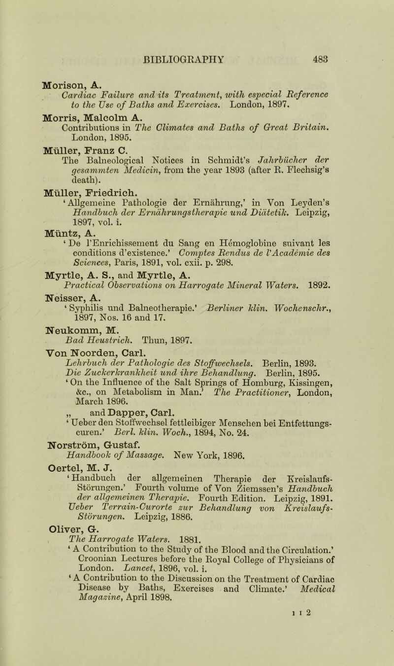 Morison, A. Cardiac Failure and its Treatment, with especial Reference to the Use of Baths and Exercises. London, 1897. Morris, Malcolm A. Contributions in The Climates and Baths of Great Britain. London, 1895. Muller, Franz C. The Balneological Notices in Schmidt’s Jahrbucher der gesammten Medicin, from the year 1893 (after R. Flechsig’s death). Muller, Friedrich. ‘ Allgemeine Pathologie der Ernahrung,’ in Yon Leyden’s Handbuch der Erndlirungstherapie und Didtetik. Leipzig, 1897, vol. i. Muntz, A. ‘ De l’Enrichissement du Sang en Hemoglobine suivant les conditions d’existence.’ Comptes Rendus de VAcademie des Sciences, Paris, 1891, vol. cxii. p. 298. Myrtle, A. S., and Myrtle, A. Practical Observations on Harrogate Mineral Waters. 1892. Neisser, A. ‘ Syphilis und Balneotherapie.’ Berliner hlin. Wochenschr., 1897, Nos. 16 and 17. Neukomm, M. Bad Heustrich. Thun, 1897. Von Noorden, Carl. Lehrbuch der Pathologie des Stoffwechsels. Berlin, 1893. Die Zuckerkranklieit und Hire Behandlung. Berlin, 1895. ‘ On the Influence of the Salt Springs of Homburg, Kissingen, &c., on Metabolism in Man.’ The Practitioner, London, March 1896. „ and Dapper, Carl. ‘ Ueber den Stoffwechsel fettleibiger Menschen bei Entfettungs- curen.’ Berl. Min. Woch., 1894, No. 24. Norstrom, Gustaf. Handbook of Massage. New York, 1896. Oertel, M. J. ‘ Handbuch der allgemeinen Therapie der Kreislaufs- Storungen.’ Fourth volume of Von Ziemssen’s Handbuch der allgemeinen Therapie. Fourth Edition. Leipzig, 1891. Ueber Terrain- Cur or te zur Behandlung von Kreislaufs- Storungen. Leipzig, 1886. Oliver, G. The Harrogate Waters. 1881. ‘ A Contribution to the Study of the Blood and the Circulation.’ Croonian Lectures before the Royal College of Physicians of London. Lancet, 1896, vol. i. ‘ A Contribution to the Discussion on the Treatment of Cardiac Disease by Baths, Exercises and Climate.’ Medical Magazine, April 1898. i i 2