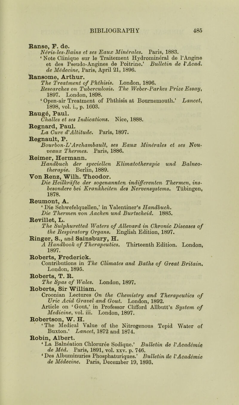 Ranse, F. de. Neris-les-Bains et ses Eaux Minerales. Paris, 1883. ‘ Note Clinique sur le Traitement Hydromineral de l’Angine et des Pseudo-Angines de Poitrine.’ Bulletin de VAcad, de Medecine, Paris, April 21, 1896. Ransome, Arthur. The Treatment of Phthisis. London, 1896. Researches on Tuberculosis. The Weber-Parkcs Prize Essay, 1897. London, 1898. ‘ Open-air Treatment of Phthisis at Bournemouth.’ Lancet, 1898, vol. i., p. 1603. Raug6, Paul. Challes et ses Indications. Nice, 1888. Regnard, Paul. La Cure d'Altitude. Paris, 1897. Regnault, P. Bourbon-L' Archanibault, ses Eaux Minerales et ses Nou- veaux Thermes. Paris, 1886. Reimer, Hermann. Handbucli der speciellen Klimatotherapie und Balneo- therapie. Berlin, 1889. Von Renz, Wilh. Theodor. Die Heilkrdfte der sogenannten indifferenten Thermen, ins- besondere bei Krankheiten des Nervensystems. Tubingen, 1878. Reumont, A. ‘ Die Schwefelquellen,’ in Yalentiner’s Handbuch. Die Thermen von Aachen und Burtscheid. 1885. Revillet, L. The Sulphuretted Waters of Alievard in Chronic Diseases of the Respiratory Organs. English Edition, 1897. Ringer, S., and Sainsbury, H. A Handbook of Therapeutics. Thirteenth Edition. London, 1897. Roberts, Frederick. Contributions in The Climates and Baths of Great Britain. London, 1895. Roberts, T. R. The Spas of Wales. London, 1897. Roberts, Sir William. Croonian Lectures On the Chemistry and Therapeutics of TJric Acid Gravel and Gout. London, 1892. Article on ‘ Gout,’ in Professor Clifford Allbutt’s System of Medicine, vol. iii. London, 1897. Robertson, W. H. ‘ The Medical Value of the Nitrogenous Tepid Water of Buxton.’ Lancet, 1872 and 1874. Robin, Albert. ‘ La Balneation Chloruree Sodique.’ Bulletin de VAcademic de Med. Paris, 1891, vol. xxv. p. 746. ‘ Des Albuminuries Phosphaturiques.’ Bulletin de VAcademic de Medecine. Paris, December 19, 1893.