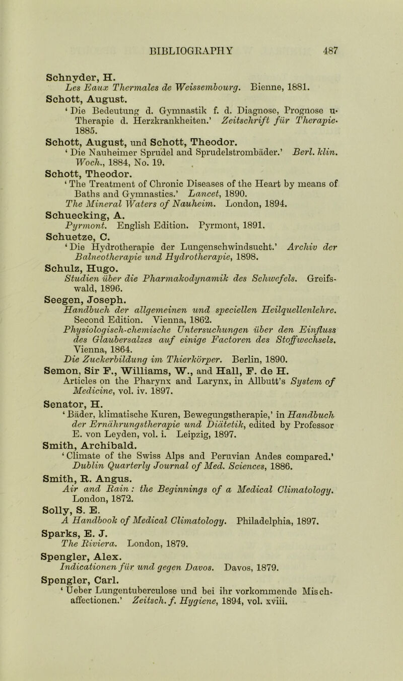 Schnyder, H. Les Eaux Thermales de Weissembourg. Bienne, 1881. Schott, August. ‘ Die Bedeutung d. Gymnastik f. d. Diagnose, Prognose u- Therapie d. Herzkrankheiten.’ Zeitschrift fur Therapie• 1885. Schott, August, und Schott, Theodor. ‘ Die Nanheimer Sprudel and Sprudelstrombader.’ Berl. klin. Woch., 1884, No. 19. Schott, Theodor. ‘ The Treatment of Chronic Diseases of the Heart by means of Baths and Gymnastics.’ Lancet, 1890. The Mineral Waters of Nauheim. London, 1894. Schuecking, A. Pyrmont. English Edition. Pyrmont, 1891. Schuetze, C. ‘ Die Hydrotherapie der Limgenschwindsucht.’ Archiv der Balneotlierapie und Hydrotherapie, 1898. Schulz, Hugo. Studien iiber die Pharmakodynamik des Scluuefels. Greifs- wald, 1896. Seegen, Joseph. Handbuch der allgemeinen und speciellen Heilquellenlehre. Second Edition. Vienna, 1862. Physiologisch-chemische Untersuchungen iiber den Einfluss des Glaubersalzes auf einige Factoren des Stoffiuechsels, Vienna, 1864. Die Zuckerbildung im Thierkorper. Berlin, 1890. Semon, Sir F., Williams, W., and Hall, F. de H. Articles on the Pharynx and Larynx, in Allbutt’s System of Medicine, vol. iv. 1897. Senator, H. ‘ Bader, klimatische Kuren, Bewegungstherapie,’ in Handbuch der Erndhrungstherapie und Didtetik, edited by Professor E. von Leyden, vol. i. Leipzig, 1897. Smith, Archibald. ‘Climate of the Swiss Alps and Peruvian Andes compared.’ Dublin Quarterly Journal of Med. Sciences, 1886. Smith, It. Angus. Air and Rain: the Beginnings of a Medical Climatology. London, 1872. Solly, S. E. A Handbook of Medical Climatology. Philadelphia, 1897. Sparks, E. J. The Riviera. London, 1879. Spengler, Alex. Indicationen fur und gegen Davos. Davos, 1879. Spengler, Carl. ‘ Ueber Lungentuberculose und bei ihr vorkommende Misch- affectionen.’ Zeitscli.f. Hygiene, 1894, vol. xViii.