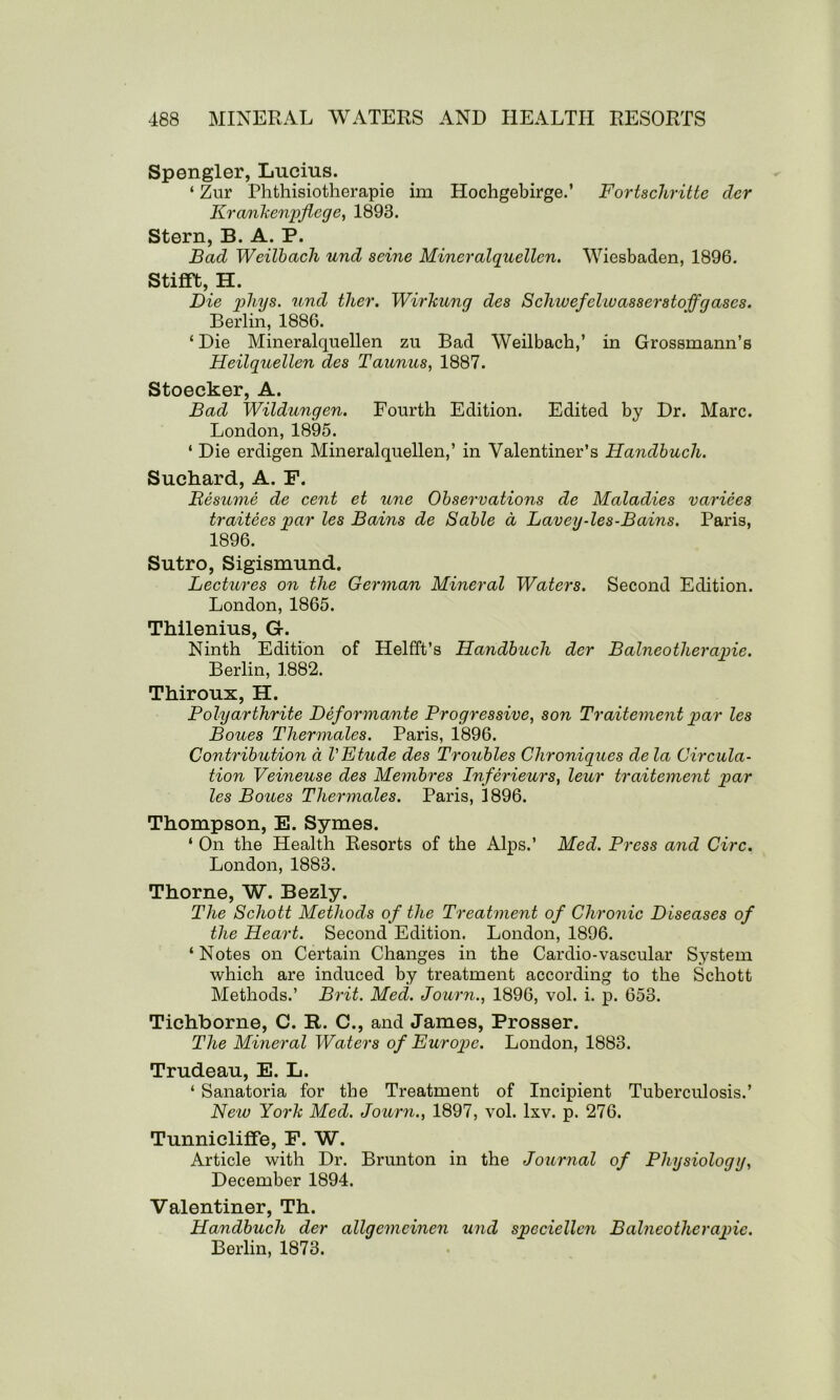 Spengler, Lucius. ‘ Zur Phthisiotherapie im Hochgebirge.’ Fortscliritte der Kra/nkenpflege, 1893. Stern, B. A. P. Bad Weilbach und seine Mineralquellen. Wiesbaden, 1896. StifTt, H. Die phys. und tlier. Wirkung des Schwefelwasserstoffgases. Berlin, 1886. 4 Die Mineralquellen zu Bad Weilbach,’ in Grossmann’s Heilquellen des Taunus, 1887. Stoecker, A. Bad Wildungen. Fourth Edition. Edited by Dr. Marc. London, 1895. 4 Die erdigen Mineralquellen,’ in Valentiner’s Handbuch. Suchard, A. F. Resume de cent et une Observations de Maladies variees traitees par les Bains de Sable a Lav eg-les-Bains, Paris, 1896. Sutro, Sigismund. Lectures on the German Mineral Waters. Second Edition. London, 1865. Thilenius, G-. Ninth Edition of Helfft’s Handbuch der Balneotlierapie. Berlin, 1882. Thiroux, H. Polyarthrite Deformante Progressive, son Traitement par les Boues Thermales. Paris, 1896. Contribution d VFtude des Troubles Clironiques de la Circula- tion Veineuse des Membres Inferieurs, leur traitement par les Boues Thermales. Paris, 1896. Thompson, E. Symes. ‘ On the Health Resorts of the Alps.’ Med. Press and Girc. London, 1883. Thorne, W. Bezly. The Schott Methods of the Treatment of Chronic Diseases of the Heart. Second Edition. London, 1896. 4 Notes on Certain Changes in the Cardio-vascular System which are induced by treatment according to the Schott Methods.’ Brit. Med. Journ., 1896, vol. i. p. 653. Tichborne, C. R. C., and James, Prosser. The Mineral Waters of Furopc. London, 1883. Trudeau, E. L. 4 Sanatoria for the Treatment of Incipient Tuberculosis.’ New York Med. Journ., 1897, vol. lxv. p. 276. Tunnicliffe, F. W. Article with Dr. Brunton in the Journal of Physiology, December 1894. Valentiner, Th. Handbuch der allgemeinen und speciellcn Balneotlierapie. Berlin, 1873.