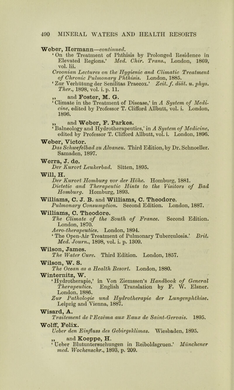 Weber, Hermann—continued. ‘ On the Treatment of Phthisis by Prolonged Residence in Elevated Regions.’ Med. Chir. Trans., London, 18G9, vol. lii. Croonian Lectures on the Hygienic and Climatic Treatment of Chronic Pulmonary Phthisis. London, 1885. ‘ Zur Verhiitungder Senilitas Praecox.’ Zeit. f. didt. u.phys. Ther., 1898, vol. i. p. 11. ,, and Foster, M. G. ‘ Climate in the Treatment of Disease,’ in A System of Medi- cine, edited by Professor T. Clifford Allbutt, vol. i. London, 1896. ,, and Weber, F. Parkes. ‘ Balneology and Hydrotherapeutics,* in A System of Medicine, edited by Professor T. Clifford Allbutt, vol. i. London, 1896. Weber, Victor. Das Schwefelbad zu Alvaneu. Third Edition, by Dr. Schnoeller. Samaden, 1897. Werra, J. de. Der Kurort Leulcerbad. Sitten, 1895. Will, H. Der Kurort Homburg vor der Hohe. Homburg, 1881. Dietetic and Therapeutic Hints to the Visitors of Bad Homburg. Homburg, 1893. Williams, C. J. B. and Williams, C. Theodore. Pulmonary Consumption. Second Edition. London, 1887. Williams, C. Theodore. The Climate of the South of France. Second Edition. London, 1870. Aero-therapeutics. London, 1894. ‘ The Open-Air Treatment of Pulmonary Tuberculosis.’ Brit. Med. Journ., 1898, vol. i. p. 1309. Wilson, James. The Water Cure. Third Edition. London, 1857. Wilson, W. S. The Ocean as a Health Besort. London, 1880. Winternitz, W. ‘ Hydrotherapie,’ in Yon Ziemssen’s Handbook of General Therapeutics. English Translation by F. W. Eisner. London, 1886. Zur Pathologie und Hydrotherapie der Lungenphthise. Leipzig and Vienna, 1887. Wisard, A. Traitement de VEczema aux Eaux de Saint-Gervais. 1895. Wolff, Felix. Leber den Einfluss des Gebirgshlimas. Wiesbaden, 1895. ,, and Koeppe, H. ‘ Ueber Blutuntersuchungen in Reiboldsgruen.’ Miincliener med. Wochensclir., 1893, p. 209.