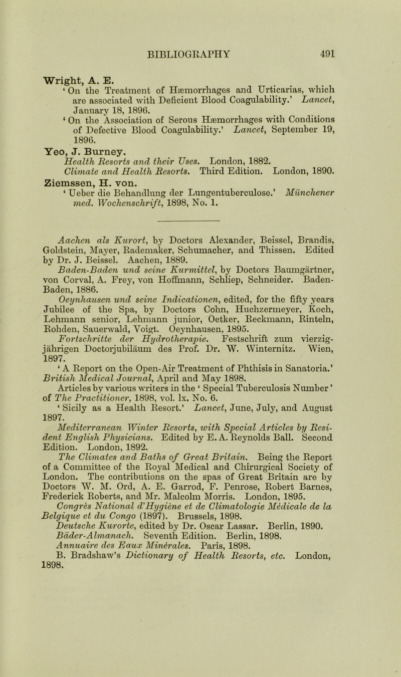 Wright, A. E. ‘ On the Treatment of Haemorrhages and Urticarias, which are associated with Deficient Blood Coagulability.’ Lancet, January 18, 1896. ‘ On the Association of Serous Haemorrhages with Conditions of Defective Blood Coagulability.’ Lancet, September 19, 1896. Yeo, J. Burney. Health Resoi'ts and their Uses. London, 1882. Climate and Health Resorts. Third Edition. London, 1890. Ziemssen, H. von. ‘ Ueber die Behandlung der Lungentuberculose.’ Miinchener med. Wochenschrift, 1898, No. 1. Aachen als Kurort, by Doctors Alexander, Beissel, Brandis, Goldstein, Mayer, Rademaker, Schumacher, and Thissen. Edited by Dr. J. Beissel. Aachen, 1889. Baden-Baden und seine Kurmittel, by Doctors Baumgartner, von Corval, A. Frey, von Hoffmann, Schliep, Schneider. Baden- Baden, 1886. Oeynhausen und seine Indicationen, edited, for the fifty years Jubilee of the Spa, by Doctors Cohn, Huchzermeyer, Koch, Lehmann senior, Lehmann junior, Oetker, Reckmann, Rinteln, Rohden, Sauerwald, Voigt. Oeynhausen, 1895. Fortschritte der Hy dr other apie. Festschrift zum vierzig- jahrigen Doctorjubilaum des Prof. Dr. W. Winternitz. Wien, 1897. ‘ A Report on the Open-Air Treatment of Phthisis in Sanatoria.’ British Medical Journal, April and May 1898. Articles by various writers in the ‘ Special Tuberculosis Number ’ of The Practitioner, 1898, vol. lx. No. 6. ‘ Sicily as a Health Resort.’ Lancet, June, July, and August 1897. Mediterranean Winter Resorts, with Special Articles by Resi- dent English Physicians. Edited by E. A. Reynolds Ball. Second Edition. London, 1892. The Climates and Baths of Great Britain. Being the Report of a Committee of the Royal Medical and Chirurgical Society of London. The contributions on the spas of Great Britain are by Doctors W. M. Ord, A. E. Garrod, F. Penrose, Robert Barnes, Frederick Roberts, and Mr. Malcolm Morris. London, 1895. Congres National d'Hygiene et de Climatologie Medicate de la Belgique et du Congo (1897). Brussels, 1898. Deutsche Kurorte, edited by Dr. Oscar Lassar. Berlin, 1890. Bader-Almanach. Seventh Edition. Berlin, 1898. Annuaire des Eaux Minerales. Paris, 1898. B. Bradshaw’s Dictionary of Health Resorts, etc. London, 1898.
