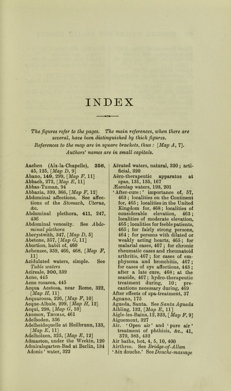 INDEX The figures refer to the pages. The main references, when there are several, have been distinguished by thick figures. References to the map are in square brackets, thus : [Map A, 7]. Authors' names are in small capitals. Aachen (Aix-la-Chapelle), 250, 45, 125, [Map D, 9] Abano, 149, 299, [Map F, 11] Abbach, 272, [Map E, 11] Abbas-Tuman, 94 Abbazia, 339, 366, [Map F, 12] Abdominal affections. See affec- tions of the Stomach, Uterus, &c. Abdominal plethora, 411, 247, 436 Abdominal venosity. See Abdo- minal plethora Aberystwith, 347, [Map D, 5] Abetone, 357, [Map G, 11] Abortion, habit of, 460 Achensee, 359, 466, 468, [Map F, 11] Acidulated waters, simple. See Table waters Acireale, 300, 339 Acne, 445 Acne rosacea, 445 Acqua Acetosa, near Borne, 322, [Map H, 11] Acquarossa, 226, [Map F, 10] Acque-Albule, 299, [Map H, 12] Acqui, 298, [Map G, 10] Addison, Thomas, 461 Adelboden, 356 Adelheidsquelle at Heilbrunn, 133, [Map E, 11] Adelholzen, 325, [Map E, 12] Admaston, under the Wrekin, 120 Admiralsgarten-Bad at Berlin, 134 Adonis ’ water, 322 Aerated waters, natural, 320 ; arti- ficial, 320 Aero-therapeutic apparatus at spas, 131, 135, 167 .ZEsculap waters, 193, 201 ‘ After-cure : ’ importance of, 57, 463 ; localities on the Continent for, 465 ; localities in the United Kingdom for, 468; localities of considerable elevation, 463; localities of moderate elevation, 465 ; localities for feeble patients, 465 ; for fairly strong persons, 464 ; for persons with dilated or weakly acting hearts, 465; for malarial cases, 467 ; for chronic rheumatic cases and rheumatoid arthritis, 467 ; for cases of em- physema and bronchitis, 467; for cases of eye affections, 443 ; after a late cure, 468; at the seaside, 467; hydro-therapeutic treatment during, 10; pre- cautions necessary during, 469 After effects of spa-treatment, 37 Agnano, 175 Agueda, Santa. See Santa Agueda Aibling, 132, [Map E, 11] Aigle-les-Bains, 12,323, [Map F, 9] Aiguemont, 327 Air. ‘ Open air ’ and ‘ pure air ’ treatment of phthisis, &c., 41, 370, 383, 432 Air baths, hot, 4, 5, 10, 400 Airthree. See Bridge-of-Allan ‘ Aix douche.’ See Douche-massage