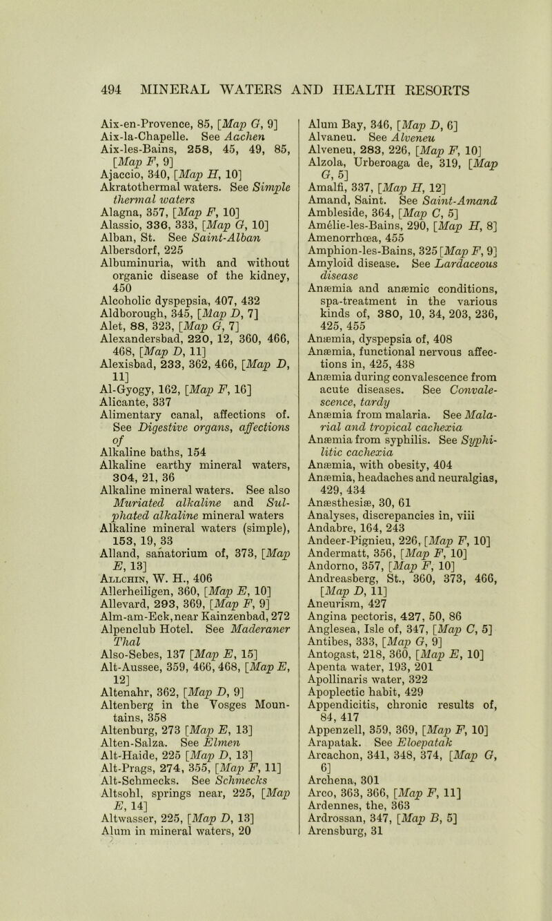 Aix-en-Provence, 85, [Map G, 9] Aix-la-Chapelle. See Aachen Aix-les-Bains, 258, 45, 49, 85, [Map F, 9] Ajaccio, 340, [Map H, 10] Akratothermal waters. See Simple thermal waters Alagna, 357, [Map F, 10] Alassio, 336, 333, [Map G, 10] Alban, St. See Saint-Alban Albersdorf, 225 Albuminuria, with and without organic disease of the kidney, 450 Alcoholic dyspepsia, 407, 432 Aldborough, 345, [Map D, 7] Alet, 88, 323, [Map G, 7] Alexandersbad, 220, 12, 360, 466, 468, [Map D, 11] Alexisbad, 233, 362, 466, [Map D, 11] Al-Gyogy, 162, [Map F, 16] Alicante, 337 Alimentary canal, affections of. See Digestive organs, affections of Alkaline baths, 154 Alkaline earthy mineral waters, 304, 21, 36 Alkaline mineral waters. See also Muriated alkaline and Sul- phated alkaline mineral waters Alkaline mineral waters (simple), 153, 19, 33 Alland, sanatorium of, 373, [Map E, 13] Allchin, W. H., 406 Allerheiligen, 360, [Map E, 10] Allevard, 293, 369, [Map F, 9] Alm-am-Eck,near Kainzenbad, 272 Alpenclub Hotel. See Maderaner Thai Also-Sebes, 137 [Map E, 15] Alt-Aussee, 359, 466, 468, [Map E, 12] Altenahr, 362, [Map D, 9] Altenberg in the Vosges Moun- tains, 358 Altenburg, 273 [Map E, 13] Alten-Salza. See Elmen Alt-Haide, 225 [Map D, 13] Alt-Prags, 274, 355, [Map F, 11] Alt-Schmecks. See Schmecks Altsohl, springs near, 225, [Map E, 14] Altwasser, 225, [Map D, 13] Alum in mineral waters, 20 Alum Bay, 346, [Map D, 6] Alvaneu. See Alveneu Alveneu, 283, 226, [Map F, 10] Alzola, Urberoaga de, 319, [Map G, 5] Amalfi, 337, [Map H, 12] Amand, Saint. See Saint-Amand Ambleside, 364, [Map C, 5] Am61ie-les-Bains, 290, [Map H, 8] Amenorrhcea, 455 Amphion-les-Bains, 325 [Map F, 9] Amyloid disease. See Lardaceous disease Anaemia and anaemic conditions, spa-treatment in the various kinds of, 380, 10, 34, 203, 236, 425, 455 Anaemia, dyspepsia of, 408 Anaemia, functional nervous affec- tions in, 425, 438 Anaemia during convalescence from acute diseases. See Convale- scence, tardy Anaemia from malaria. See Mala- rial and tropical cachexia Anaemia from syphilis. See Syphi- litic cachexia Anaemia, with obesity, 404 Anaemia, headaches and neuralgias, 429, 434 Anaesthesiae, 30, 61 Analyses, discrepancies in, viii Andabre, 164, 243 Andeer-Pignieu, 226, [Map F, 10] Andermatt, 356, [Map F, 10] Andorno, 357, [Map F, 10] Andreasberg, St., 360, 373, 466, [Map D, 11] Aneurism, 427 Angina pectoris, 427, 50, 86 Anglesea, Isle of, 347, [Map C, 5] Antibes, 333, [Map G, 9] Antogast, 218, 360, [Map E, 10] Apenta water, 193, 201 Apollinaris water, 322 Apoplectic habit, 429 Appendicitis, chronic results of, 84, 417 Appenzell, 359, 369, [Map F, 10] Arapatak. See Eloepatak Arcachon, 341, 348, 374, [Map G, 6] Archena, 301 Arco, 363, 366, [Map F, 11] Ardennes, the, 363 Ardrossan, 347, [Map B, 5] Arensburg, 31