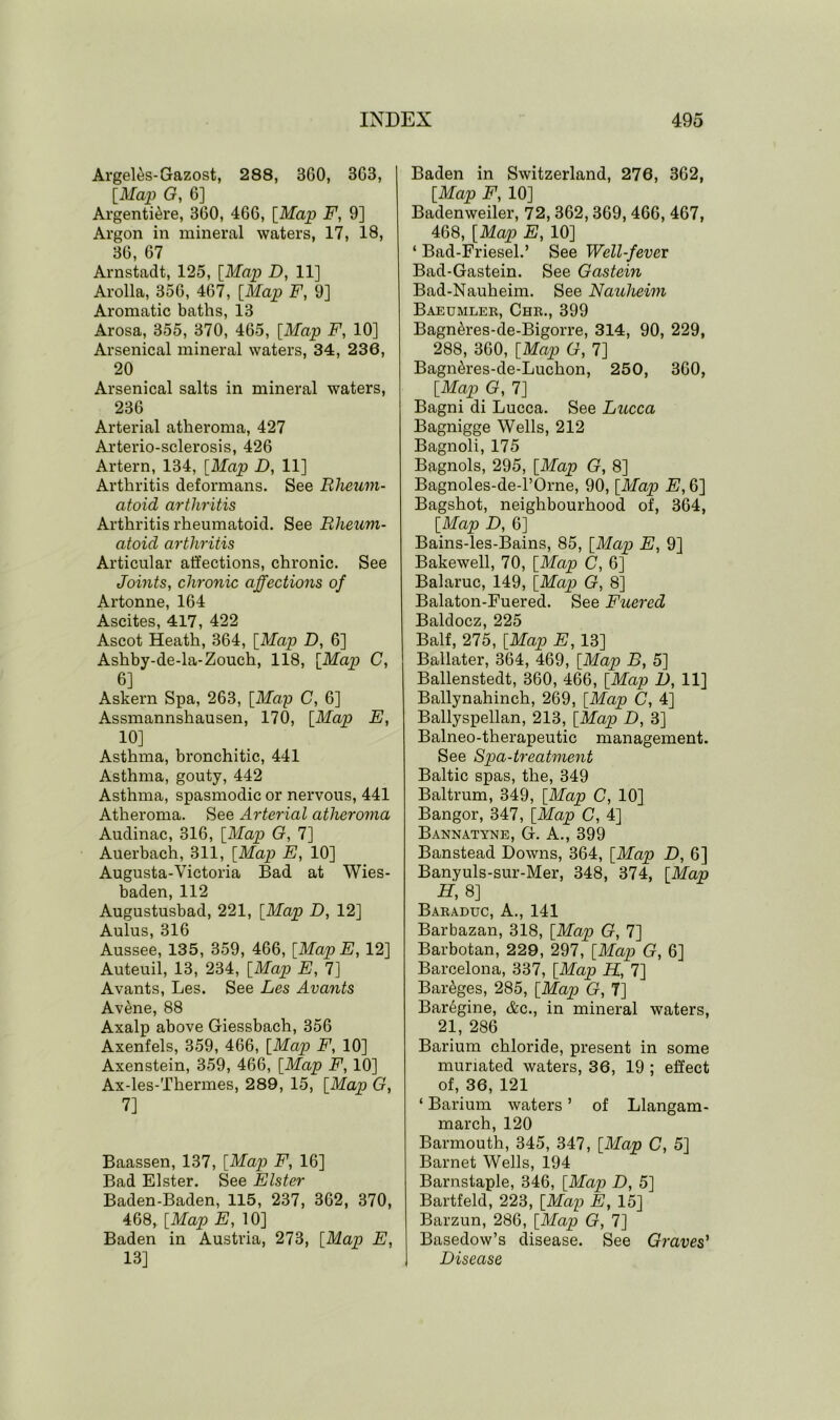 Argel^s-Gazost, 288, 3G0, 3G3, [Map 0, 6] Argentine, 3G0, 466, [Map F, 9] Argon in mineral waters, 17, 18, 36, 67 Arnstadt, 125, [Map D, 11] Arolla, 356, 467, [Map F, 9] Aromatic baths, 13 Arosa, 355, 370, 465, [Map F, 10] Arsenical mineral waters, 34, 236, 20 Arsenical salts in mineral waters, 236 Arterial atheroma, 427 Arterio-sclerosis, 426 Artern, 134, [Map D, 11] Arthritis deformans. See Rheum- atoid arthritis Arthritis rheumatoid. See Rheum- atoid arthritis Articular affections, chronic. See Joints, chronic affections of Artonne, 164 Ascites, 417, 422 Ascot Heath, 364, [Map D, 6] Ashby-de-la-Zouch, 118, [Map C, 6] Askern Spa, 263, [Map C, 6] Assmannshausen, 170, [Map E, 10] Asthma, bronchitic, 441 Asthma, gouty, 442 Asthma, spasmodic or nervous, 441 Atheroma. See Arterial atheroma Audinac, 316, [Map G, 7] Auerbach, 311, [Map E, 10] Augusta-Victoria Bad at Wies- baden, 112 Augustusbad, 221, [Map D, 12] Aulus, 316 Aussee, 135, 359, 466, [MapE, 12] Auteuil, 13, 234, [Map E, 7] Avants, Les. See Les Avants Avene, 88 Axalp above Giessbach, 356 Axenfels, 359, 466, [Map F, 10] Axenstein, 359, 466, [Map F, 10] Ax-les-Thermes, 289, 15, [Map G, 7] Baassen, 137, [Map F, 16] Bad Elster. See Elster Baden-Baden, 115, 237, 362, 370, 468, [Map E, 10] Baden in Austria, 273, [Map E, 13] Baden in Switzerland, 276, 362, [Map F, 10] Badenweiler, 72, 362,369, 466, 467, 468, [Map E, 10] ‘ Bad-Friesel.’ See Well-fever Bad-Gastein. See Gastein Bad-Nauheim. See Nauheim Baeumler, Chr., 399 Bagn&res-de-Bigorre, 314, 90, 229, 288, 360, [Map G, 7] Bagn&res-de-Luchon, 250, 360, [Map G, 7] Bagni di Lucca. See Lucca Bagnigge Wells, 212 Bagnoli, 175 Bagnols, 295, [Map G, 8] Bagnoles-de-l’Orne, 90, [Map E, 6] Bagshot, neighbourhood of, 364, [Map D, 6] Bains-les-Bains, 85, [Map E, 9] Bakewell, 70, [Map C, 6] Balaruc, 149, [Map G, 8] Balaton-Fuered. See Fuered Baldocz, 225 Balf, 275, [Map E, 13] Ballater, 364, 469, [Map B, 5] Ballenstedt, 360, 466, [Map D, 11] Ballynahinch, 269, [Map C, 4] Ballyspellan, 213, [Map D, 3] Balneo-therapeutic management. See Spa-treatment Baltic spas, the, 349 Baltrum, 349, [Map C, 10] Bangor, 347, [Map C, 4] Bannatyne, G. A., 399 Banstead Downs, 364, [Map D, 6] Banyuls-sur-Mer, 348, 374, [Map H, 8] Baraduc, A., 141 Barbazan, 318, [Map G, 7] Barbotan, 229, 297, [Map G, 6] Barcelona, 337, [Map H, 7] Bareges, 285, [Map G, 7] Baregine, &c., in mineral waters, 21, 286 Barium chloride, present in some muriated waters, 36, 19 ; effect of, 36, 121 ‘ Barium waters ’ of Llangam- march, 120 Barmouth, 345, 347, [Map C, 5] Barnet Wells, 194 Barnstaple, 346, [Map D, 5] Bartfeld, 223, [Map E, 15] Barzun, 286, [Map G, 7] Basedow’s disease. See Graves' Disease