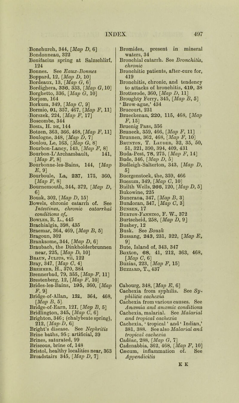 Bonchurch, 344, [Map D, G] Bondonneau, 322 Bonifacius spring at Salzschlirf, 124 Bonnes. See Eaux-Bonnes Boppard, 12, [Map D, 10] Bordeaux, 13, [Map G, 6] Bordighera, 336, 333, [Map G, 10J Borghetto, 33G, [Map G, 10] Borjom, 164 Borkum, 349, [Map C, 9] Bormio, 91, 357, 467, [Map F, 11] Borszek, 224, [Map F, 17] Boscombe, 344 Bosia, H. de, 144 Botzen, 363, 366, 468, [Map F, 11] Boulogne, 348, [Map D, 7] Boulou, Le, 163, [Map G, 8] Bourbon-Lancy, 143, [Map F, 8] Bourbon-L’Archambault, 141, [Map F, 8] Bourbonne-les-Bains, 144, [Map E, 9] Bourboule, La, 237, 175, 3G0> [Map F, 8] Bournemouth, 344v 372, [Map D, 6] Bousk, 302, [Map D, 15] Bowels, chronic catarrh of. See Intestines, chronic catarrhal conditions ofy Bowles, R. L., 445 Brachialgia, 398, 435 Braemar, 364, 469, [Map B, 5] Bragoun, 302 Branksome, 344, [Map D, 6] Braubach, the Dinkholderbrunnen near, 225, [Map A 10] Braun, Julius, vii, 122 Bray, 347, [Map G, 4] Brehjier, H., 370, 384 Brennerbad, 79, 355, [Map F, 11] Brestenberg, 12, [Map F, 10] Brides-les-Bains, 195, 360, [Map F, 9] Bridge-of-Allan, 121, 364, 468, [Map B, 5] Bridge-of-Earn, 121, [Map B, 5] Bridlington, 345y [Map C, 6] Brighton, 346; (chalybeate spring), 212, [MapiD, 6] Bright’s disease. See Nephritis Brine baths, 95 ;; artificial, 39 Brines, saturated, 99 Briscous, brine of, 148 Bristol, healthy localities near, 363 Broadstairs 345, [Map D, 7] Bromides, present in mineral waters, 34 Bronchial catarrh. See Bronchitis, chronic Bronchitic patients, after-cure for, 419 Bronchitis, chronic, and tendency to attacks of bronchitis, 419, 38 Brotterode, 360, [Map D, 11] Broughty Ferry, 345, [Map B, 5] ‘ Brow-ague,’ 434 Brucourt, 231 Brueckenau, 220, 115, 468, [Map F, 15] Bruenig Pass, 356 Bruneck, 359, 466, [Map F, 11] Brunnen, 362, 468, [Map F, 10] Brunton, T. Lauder, 32, 35, 50, 51, 321, 390, 394, 409, 431 Buda-Pest, 78, 275, [Map F, 14] Bude, 346, [Map D, 5] Budleigh-Salterton, 343, [Map D, 5] Buergenstock, the, 359, 466 Buesum, 349, [Map C, 10] Builth Wells, 266, 120, [Map D, 5] Bukowine, 225 Buncrana, 347, [Map B, 3] Bundoran, 347, [Map C, 3] Bunsen, 17 Burton-Fanning, F. W., 372 Burtscheid, 258, [Map D, 9] Bushey, 12 Busk. See Bousk Bussang, 243, 231, 322, [Map Ey 9] Bute, Island of, 343, 347 Buxton, 68, 41, 212, 363, 468, [Map C, 6] Buzias, 223, [Map F, 15] Buzzard, T., 437 Cabourg, 348, [Map E, 6] Cachexia from syphilis. See Sy- philitic cachexia Cachexia from various causes. See Ancemia and ancemic conditions. Cachexia, malarial. See Malarial and tropical cachexia Cachexia, ‘ tropical ’ and4 Indian,’ 381, 388. See also Malarial and tropical cachexia Cad6ac, 288, [Map G, 7] Cadenabbia, 362, 468, [Map F, 10] Caecum, inflammation of. See Appendicitis K K