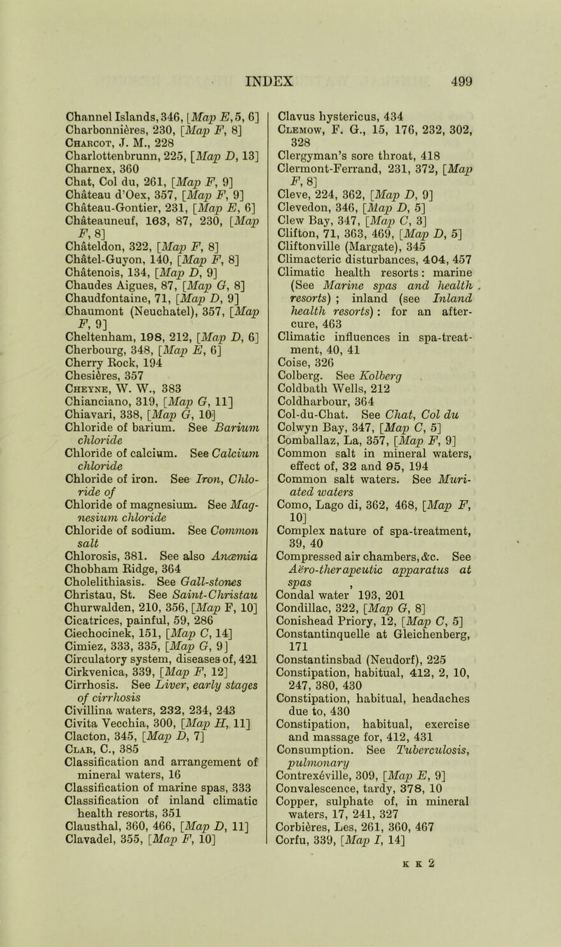 Channel Islands, 346, [Map E, 5, 6] Charbonni&res, 230, [Map F, 8] Charcot, J. M., 228 Charlottenbrunn, 225, [Map D, 13] Charnex, 360 Chat, Col du, 261, [Map F, 9] Chateau d’Oex, 357, [Map F, 9] Chateau-Gontier, 231, [Map E, 6] Chateauneuf, 163, 87, 230, [Map F, 8] Chateldon, 322, [Map F, 8] Chatel-Guyon, 140, [Map F, 8] Chatenois, 134, [Map D, 9] Chaudes Aigues, 87, [Map G, 8] Chaudfontaine, 71, [Map D, 9] Chaumont (Neuchatel), 357, [Map F, 9] Cheltenham, 198, 212, [Map D, 6] Cherbourg, 348, [Map E, 6] Cherry Rock, 194 Chesi&res, 357 Cheyne, W. W., 383 Chianciano, 319, [Map G, 11] Chiavari, 338, [Map G, 10] Chloride of barium. See Barium chloride Chloride of calcium. See Calcium chloride Chloride of iron. See Iron, Chlo- ride of Chloride of magnesium. See Mag- nesium chloride Chloride of sodium. See Common salt Chlorosis, 381. See also Anaemia Chobham Ridge, 364 Cholelithiasis.. See Gall-stones Christau, St. See Saint- Cliristau Churwalden, 210, 356, [Map F, 10] Cicatrices, painful, 59, 286 Ciechocinek, 151, [Map C, 14] Cimiez, 333, 335, [Map G, 9] Circulatory system, diseases of, 421 Cirkvenica, 339, [Map F, 12] Cirrhosis. See Liver, early stages of cirrhosis Civillina waters, 232, 234, 243 Civita Yecchia, 300, [Map H, 11] Clacton, 345, [Map D, 7] Clar, C., 385 Classification and arrangement of mineral waters, 16 Classification of marine spas, 333 Classification of inland climatic health resorts, 351 Clausthal, 360, 466, [Map D, 11] Clavadel, 355, [Map F, 10] Clavus hystericus, 434 Clemow, F. G., 15, 176, 232, 302, 328 Clergyman’s sore throat, 418 Clermont-Ferrand, 231, 372, [Map F, 8] Cleve, 224, 362, [Map D, 9] Clevedon, 346, [Map D, 5] Clew Bay, 347, [Map C, 3] Clifton, 71, 363, 469, [Map D, 5] Cliftonville (Margate), 345 Climacteric disturbances, 404, 457 Climatic health resorts: marine (See Marine spas and health . resorts) ; inland (see Inland health resorts): for an after- cure, 463 Climatic influences in spa-treat- ment, 40, 41 Coise, 326 Colberg. See Kolberg Coldbath Wells, 212 Coldharbour, 364 Col-du-Chat. See Chat, Col du Colwyn Bay, 347, [Map C, 5] Comballaz, La, 357, [Map F, 9] Common salt in mineral waters, effect of, 32 and 95, 194 Common salt waters. See Muri- ated waters Como, Lago di, 362, 468, [Map F, 10] Complex nature of spa-treatment, 39, 40 Compressed air chambers, &c. See Aero-therapeutic apparatus at spas , Condal water 193, 201 Condillac, 322, [Map G, 8] Conishead Priory, 12, [Map C, 5] Constantinquelle at Gleichenberg, 171 Constantinsbad (Neudorf), 225 Constipation, habitual, 412, 2, 10, 247, 380, 430 Constipation, habitual, headaches due to, 430 Constipation, habitual, exercise and massage for, 412, 431 Consumption. See Tuberculosis, pulmonary Contrex6ville, 309, [Map E, 9] Convalescence, tardy, 378, 10 Copper, sulphate of, in mineral waters, 17, 241, 327 Corbi^res, Les, 261, 360, 467 Corfu, 339, [Map I, 14] k k 2