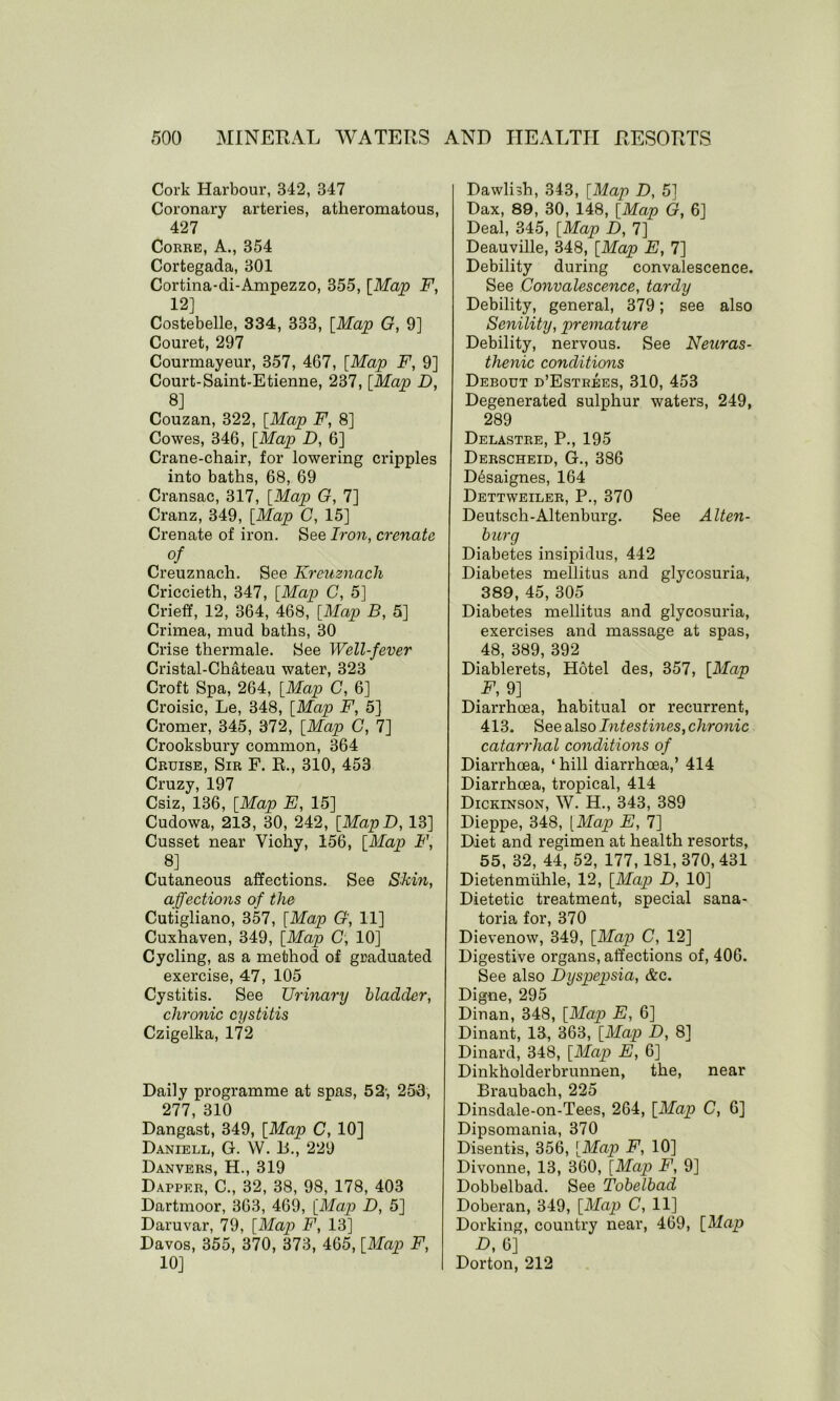 Cork Harbour, 342, 347 Coronary arteries, atheromatous, 427 Corre, A., 354 Cortegada, 301 Cortina-di-Ampezzo, 355, [Map F, 12] Costebelle, 334, 333, [Map G, 9] Couret, 297 Courmayeur, 357, 467, [Map F, 9] Court-Saint-Etienne, 237, [Map D, 8] Couzan, 322, [Map F, 8] Cowes, 346, [Map D, 6] Crane-chair, for lowering cripples into baths, 68, 69 Cransac, 317, [Map G, 7] Cranz, 349, [Map C, 15] Crenate of iron. See Iron, crenate of Creuznach. See Krcuznach Criccieth, 347, [Map C, 5] Crieff, 12, 364, 468, [Map B, 5] Crimea, mud baths, 30 Crise thermale. See Well-fever Cristal-Chateau water, 323 Croft Spa, 264, [Map C, 6] Croisic, Le, 348, [Map F, 5] Cromer, 345, 372, [Map C, 7] Crooksbury common, 364 Cruise, Sir F. R., 310, 453 Cruzy, 197 Csiz, 136, [Map E, 15] Cudowa, 213, 30, 242, [MapD, 13] Cusset near Vichy, 156, [Map F, 8] Cutaneous affections. See Skin, affections of the Cutigliano, 357, [Map G', 11] Cuxhaven, 349, [Map G, 10] Cycling, as a method of graduated exercise, 47, 105 Cystitis. See Urinary bladder, chronic cystitis Czigelka, 172 Daily programme at spas, 52-, 253, 277, 310 Dangast, 349, [Map C, 10] Daniell, G. W. B., 229 Danvers, H., 319 Dapper, C., 32, 38, 98, 178, 403 Dartmoor, 363, 469, [Map D, 5] Daruvar, 79, [Map F, 13] Davos, 355, 370, 373, 465, [Map F, 10] Dawlbh, 343, [Map D, 5] Dax, 89, 30, 148, [Map G, 6] Deal, 345, [Map D, 7] Deauville, 348, [Map E, 7] Debility during convalescence. See Convalescence, tardy Debility, general, 379; see also Senility, premature Debility, nervous. See Neuras- thenic conditions Debout d’Estrees, 310, 453 Degenerated sulphur waters, 249, 289 Delastre, P., 195 Derscheid, G., 386 D6saignes, 164 Dettweiler, P., 370 Deutsch-Altenburg. See Alten- burg Diabetes insipidus, 442 Diabetes mellitus and glycosuria, 389, 45, 305 Diabetes mellitus and glycosuria, exercises and massage at spas, 48, 389, 392 Diablerets, Hotel des, 357, [Map F, 9] Diarrhoea, habitual or recurrent, 413. See also Intestines, chronic catarrhal conditions of Diarrhoea, ‘ hill diarrhoea,’ 414 Diarrhoea, tropical, 414 Dickinson, W. H., 343, 389 Dieppe, 348, [Map E, 7] Diet and regimen at health resorts, 55, 32, 44, 52, 177,181, 370, 431 Dietenmuhle, 12, [Map D, 10] Dietetic treatment, special sana- toria for, 370 Dievenow, 349, [Map C, 12] Digestive organs, affections of, 406. See also Dyspepsia, &c. Digne, 295 Dinan, 348, [Map E, 6] Dinant, 13, 363, [Map D, 8] Dinard, 348, [Map E, 6] Dinkholderbrunnen, the, near Braubach, 225 Dinsdale-on-Tees, 264, [Map C, 6] Dipsomania, 370 Disentis, 356, [Map F, 10] Divonne, 13, 360, [Map F, 9] Dobbelbad. See Tobelbad Doberan, 349, [Map C, 11] Dorking, country near, 469, [Mn^ D, 6] Dorton, 212