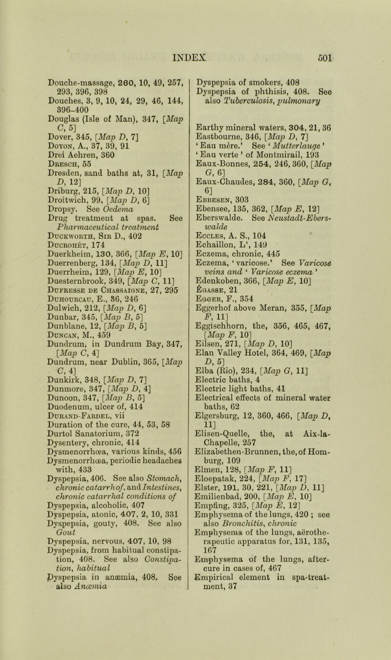 Douche-massage, 200, 10, 49, 257, 293, 396, 398 Douches, 3, 9, 10, 24, 29, 46, 144, 396-400 Douglas (Isle of Man), 347, [Map C, 5] Dover, 345, [Map D, 7] Doyon, A., 37, 39, 91 Drei Aehren, 360 Dresch, 55 Dresden, sand baths at, 31, [Map D, 12] Driburg, 215, [Map D, 10] Droitwich, 99, [Map D, 6] Dropsy. See Oedema Drug treatment at spas. See Pharmaceutical treatment Duckworth, Sir D., 402 Ducrohet, 174 Duerkheim, 130, 366, [Map E, 10] Duerrenberg, 134, [Map D, 11] Duerrheim, 129, [Map E, 10] Duesternbrook, 349, [Map C, 11] Dufresse de Chassaigne, 27, 295 Duhourcau, E., 86, 246 Dulwich, 212, [Map D, 6] Dunbar, 345, [Map B, 5] Dunblane, 12, [Map B, 5] Duncan, M., 459 Dundrum, in Dundrum Bay, 347, [Map C, 4] Dundrum, near Dublin, 365, [Map C, 4] Dunkirk, 348, [Map D, 7] Dunmore, 347, [Map D, 4] Dunoon, 347, [Map B, 5] Duodenum, ulcer of, 414 Durand-Fardel, vii Duration of the cure, 44, 53, 58 Durtol Sanatorium, 372 Dysentery, chronic, 414 Dysmenorrhoea, various kinds, 456 Dysmenorrhoea, periodic headaches with, 433 Dyspepsia, 406. See also Stomach, chronic catarrh of, and Intest ines, chro?iic catarrhal conditions of Dyspepsia, alcoholic, 407 Dyspepsia, atonic, 407, 2, 10, 331 Dyspepsia, gouty, 408. See also Gout Dyspepsia, nervous, 407, 10, 98 Dyspepsia, from habitual constipa- tion, 408. See also Constipa- tion, habitual Dyspepsia in anoemia, 408, See also Anaemia Dyspepsia of smokers, 408 Dyspepsia of phthisis, 408. See also Tuberculosis, pulmonary Earthy mineral waters, 304, 21, 36 Eastbourne, 346, [Map D, 7] ‘ Eau m&re.’ See ‘ Mutterlauqe ’ ‘ Eau verte ’ of Montmirail, 193 Eaux-Bonnes, 254, 246, 360, [Map G, 6] Eaux-Chaudes, 284, 360, [Map G, 6] Ebbesen, 303 Ebensee, 135, 362, [Map E, 12] Eberswalde. See JSIeustadt-Ebers- walde Eccles, A. S., 104 Echaillon, L’, 149 Eczema, chronic, 445 Eczema, ‘varicose.’ See Varicose veins and ‘ Varicose eczema ’ Edenkoben, 366, [Map E, 10] ILgasse, 21 Egger, F., 354 Eggerhof above Meran, 355, [Map E, 11] Eggischhorn, the, 356, 465, 467, [Map F, 10] Eilsen, 271, [Map D, 10] Elan Valley Hotel, 364, 469, [Map D, 5] Elba (Rio), 234, [Map G, 11] Electric baths, 4 Electric light baths, 41 Electrical effects of mineral water baths, 62 Elgersburg, 12, 360, 466, [Map D, 11] Elisen-Quelle, the, at Aix-la- Chapelle, 257 Elizaoethen-Brunnen, the, of Hom- burg, 109 Elmen, 128, [Map F, 11] Eloepatak, 224, [Map F, 17] Elster, 191, 30, 221, [Map D, 11] Emilienbacl, 200, [Map E, 10] Empfing, 325, [Map E, 12] Emphysema of the lungs, 420 ; see also Bronchitis, chronic Emphysema of the lungs, aerothc- rapeutic apparatus for, 131, 135, 167 Emphysema of the lungs, after- cure in cases of, 467 Empirical element in spa-treat- ment, 37