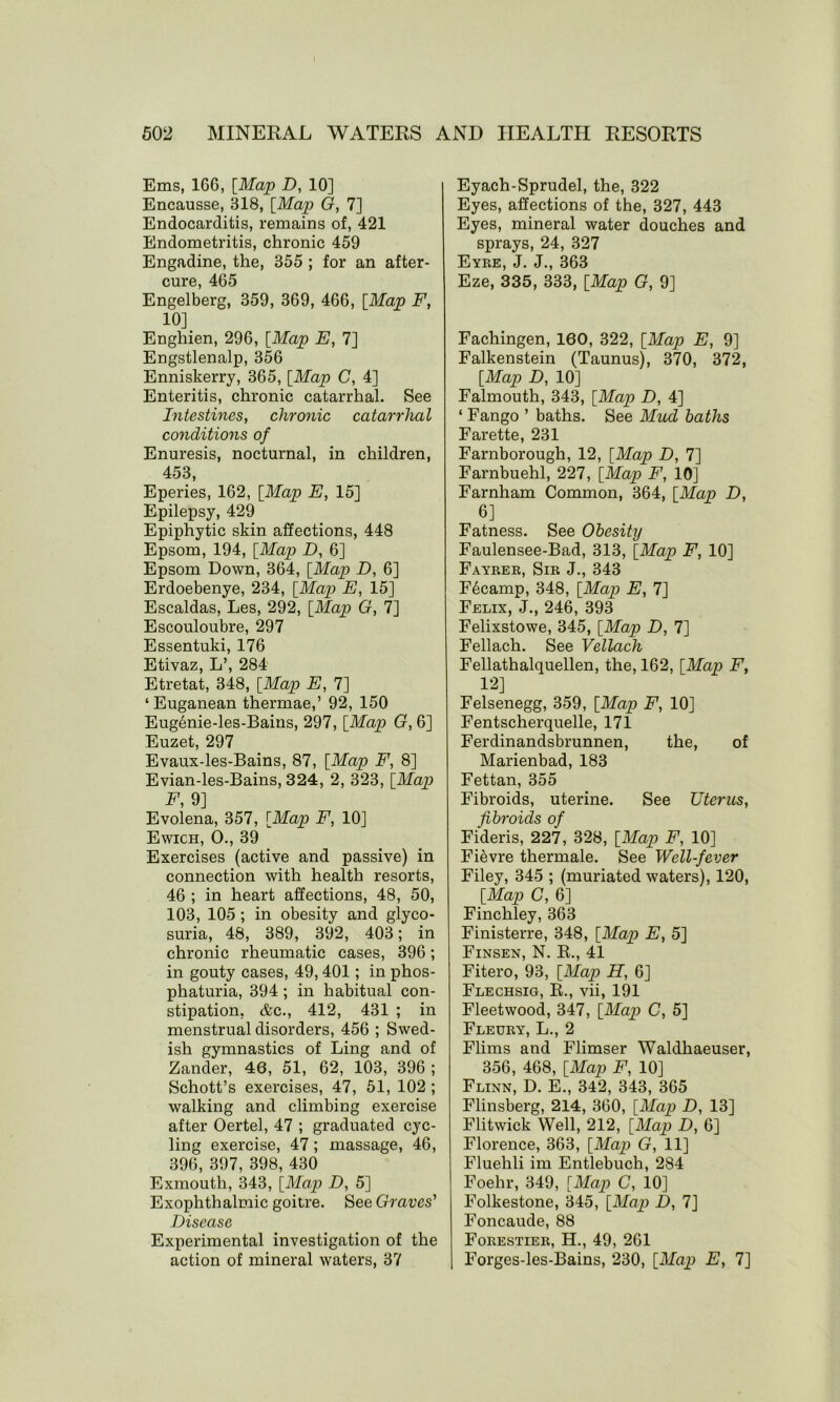 Ems, 166, [Map D, 10] Encausse, 318, [Map G, 7] Endocarditis, remains of, 421 Endometritis, chronic 459 Engadine, the, 355 ; for an after- cure, 465 Engelberg, 359, 369, 466, [Map F, 10] Enghien, 296, [Map E, 7] Engstlenalp, 356 Enniskerry, 365, [Map C, 4] Enteritis, chronic catarrhal. See Intestines, chronic catarrhal conditions of Enuresis, nocturnal, in children, 453, Eperies, 162, [Map E, 15] Epilepsy, 429 Epiphytic skin affections, 448 Epsom, 194, [Map D, 6] Epsom Down, 364, [Map D, 6] Erdoebenye, 234, [Map E, 15] Escaldas, Les, 292, [Map G, 7] Escouloubre, 297 Essentuki, 176 Etivaz, L’, 284 Etretat, 348, [Map E, 7] ‘Euganean thermae,’ 92, 150 Eugenie-les-Baius, 297, [Map G, 6] Euzet, 297 Evaux-les-Bains, 87, [Map F, 8] Evian-les-Bains, 324, 2, 323, [Map F, 9] Evolena, 357, [Map F, 10] Ewich, O., 39 Exercises (active and passive) in connection with health resorts, 46 ; in heart affections, 48, 50, 103, 105 ; in obesity and glyco- suria, 48, 389, 392, 403; in chronic rheumatic cases, 396; in gouty cases, 49,401; in phos- phaturia, 394 ; in habitual con- stipation, &c., 412, 431 ; in menstrual disorders, 456 ; Swed- ish gymnastics of Ling and of Zander, 46, 51, 62, 103, 396 ; Schott’s exercises, 47, 51, 102 ; walking and climbing exercise after Oertel, 47 ; graduated cyc- ling exercise, 47; massage, 46, 396, 397, 398, 430 Exmouth, 343, [Map D, 5] Exophthalmic goitre. See Graves' Disease Experimental investigation of the action of mineral waters, 37 Eyach-Sprudel, the, 322 Eyes, affections of the, 327, 443 Eyes, mineral water douches and sprays, 24, 327 Eyre, J. J., 363 Eze, 335, 333, [Map G, 9] Fachingen, 160, 322, [Map E, 9] Falkenstein (Taunus), 370, 372, [Map D, 10] Falmouth, 343, [Map D, 4] ‘ Fango ’ baths. See Mud baths Farette, 231 Farnborough, 12, [Map D, 7] Farnbuehl, 227, [Map F, 10] Farnham Common, 364, [Map D, 6] Fatness. See Obesity Faulensee-Bad, 313, [Map F, 10] Fayrer, Sir J., 343 Fecamp, 348, [Map E, 7] Felix, J., 246, 393 Felixstowe, 345, [Map D, 7] Fellach. See Vellach Fellathalquellen, the, 162, [Map F, 12] Felsenegg, 359, [Map F, 10] Fentscherquelle, 171 Ferdinandsbrunnen, the, of Marienbad, 183 Fettan, 355 Fibroids, uterine. See Uterus, fibroids of Fideris, 227, 328, [Map F, 10] Fievre thermale. See Well-fever Filey, 345 ; (muriated waters), 120, [Map C, 6] Finchley, 363 Finisterre, 348, [Map E, 5] Finsen, N. R., 41 Fitero, 93, [Map H, 6] Flechsig, R., vii, 191 Fleetwood, 347, [Map C, 5] Fleury, L., 2 Flims and Flimser Waldhaeuser, 356, 468, [Map F, 10] Flinn, D. E., 342, 343, 365 Flinsberg, 214, 360, [Map D, 13] Flitwick Well, 212, [Map D, 6] Florence, 363, [Map G, 11] Fluehli im Entlebuch, 284 Foehr, 349, [Map C, 10] Folkestone, 345, [Map D, 7] Foncaude, 88 Forestier, H., 49, 261 Forges-les-Bains, 230, [Map E, 7]