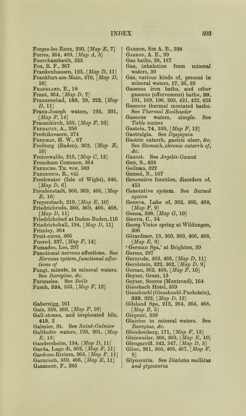 Forges-les-Eaux, 230, [Map E, 7] Forres, 364, 469, [Map A, 5] Fourchambault, 323 Fox, It. F., 267 Frankenhausen, 125, [Map D, 11] Frankfurt-am-Main, 370, [Map D, 10] Frankland, E., 18 Frant, 364, [Map D, 7] Franzensbad, 185, 29, 222, [Map D, 11] Franz-Joseph waters, 193, 201, [Map F, 14] Frauenkirch, 355, [Map F, 10] Frebault, A., 250 Fredriksvaern, 374 Freeman, H. W., 67 Freiburg (Baden), 362, [Map E, 10] Freienwalde, 215, [Map C, 12] Frensham Common, 364 Frerichs, Th. von, 389 Fresenius, K., viii Freshwater (Isle of Wight), 346, [Map D, 6] Freudenstadt, 360, 369, 466, [Map E, 10] Freyersbach, 219, [Map E, 10] Friedrichroda, 360, 369, 466, 468, [Map D, 11] Friedrichsbad at Baden-Baden, 116 Friedrichsball, 194, [Map D, 11] Frimley, 364 Fruit-cures, 366 Fuered, 327, [Map F, 14] Fumades, Les, 297 Functional nervous affections. See Nervous system, functional affec- tions of Fungi, minute, in mineral waters. See Bardgine, &c. Furuncles. See Boils Fusch, 324, 355, [Map F, 12] Gabernigg, 161 Gais, 359, 369, [Map F, 10] Gall-stones, and inspissated bile, 415, 2 Galmier, St. See Saint-Galmier Galthofer waters, 193, 201, [Map E, 13] Gandersheim, 134, [Map D, 11] Garda, Lago di, 362, [Map F, 11] Gardone-Riviera, 363, [Map F, 11] Garmisch, 359, 466, [Map E, 11] Garrigou, F., 285 Garrod, Sir A. B., 398 Garrod, A. E., 99 Gas baths, 28, 187 Gas, inhalation from mineral waters, 39 Gas, various kinds of, present in mineral waters, 17, 36, 39 Gaseous iron baths, and other gaseous (effervescent) baths, 26, 101, 169, 196, 203, 421, 422, 423 Gaseous thermal muriated baths. See Thermal Soolbaeder Gaseous waters, simple. See Table waters Gastein, 74, 359, [Map F, 12] Gastralgia. See Dyspepsia Gastric catarrh, gastric ulcer, &c. See Stomach, chronic catarrh of, (&C. Gazost. See Argelds-Gazost Gee, S., 433 Geilnau, 322 Geisse, N., 167 Generative function, disorders of, 453 Generative system. See Sexual system Geneva, Lake of, 362, 366, 468, [Map F, 9] Genoa, 338, [Map G, 10] Genth, C., 34 Georg-Victor spring at Wildungen, 306 GSrardmer, 13, 360, 369, 466, 468, [Map E, 9] ‘ German Spa,’ at Brighton, 39 Germs, 297 Gernrode, 362, 466, [Map D, 11] Gerolstein, 322, 362, [Map D, 9] Gersau, 362, 468, [Map F, 10] Geyser, Great, 15 Geyser, Source (Montrond), 164 Giessbach Hotel, 359 Giesshuebl(Giesshuebl-Puchstein), 323, 322, [Map D, 12] Gilsland Spa, 212, 264, 364, 468, [Map B, 5] Girgenti, 339 Glairine in mineral waters. See Bardgine, dkc. Gleichenberg, 171, [Map F, 13] Gleisweiler, 366, 369, [Map E, 10] Glengarriff, 342, 347, [Map D, 3] Glion, 261, 360, 466, 467, [Map F, 9] Glycosuria. See Diabetes mellitus and glycosuria