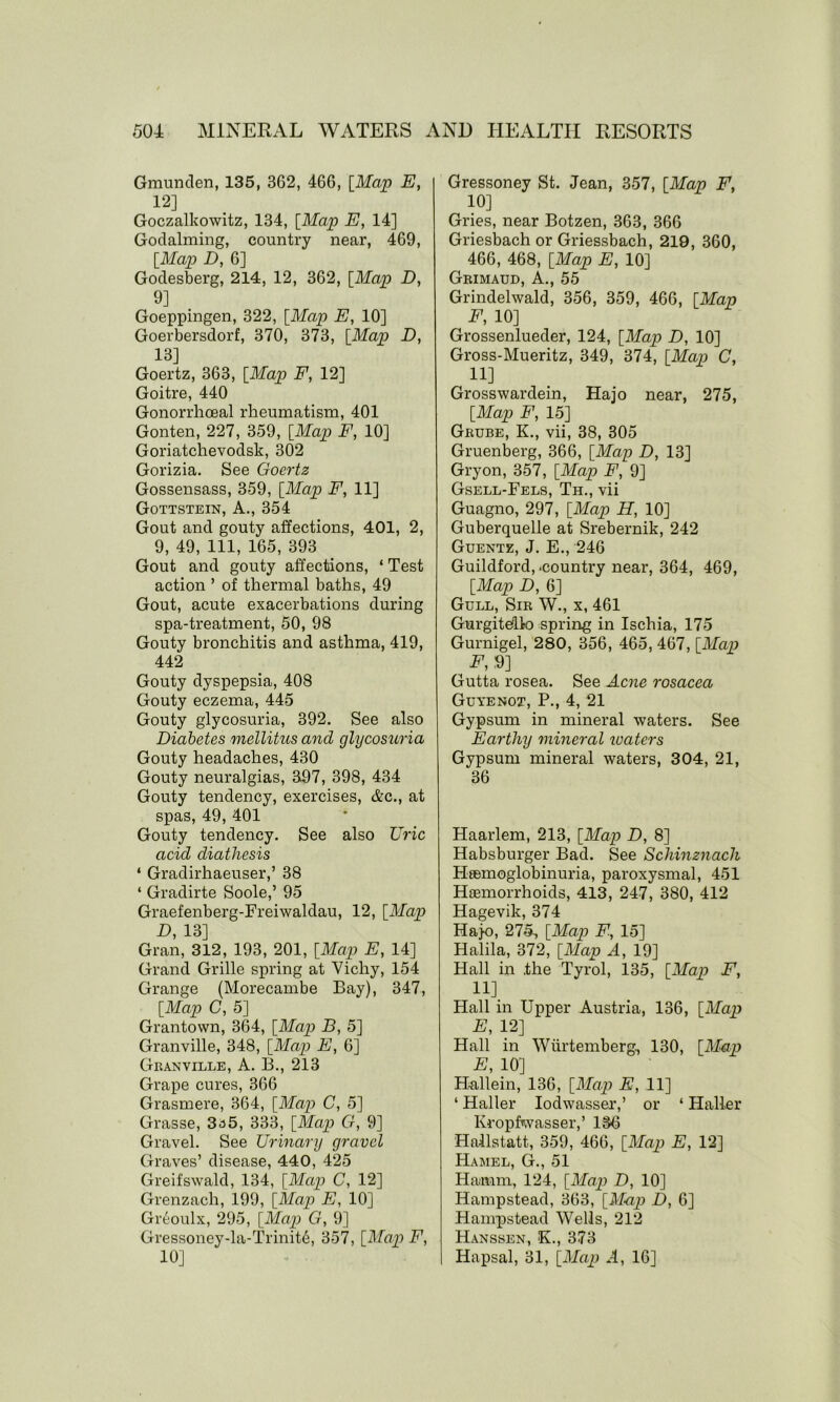 Gmunden, 135, 362, 466, [Map E, 12] Goczalkowitz, 134, [Map E, 14] Goclalming, country near, 469, [Map D, 6] Godesberg, 214, 12, 362, [Map D, 9] Goeppingen, 322, [Map E, 10] Goerbersdorf, 370, 373, [Map D, 13] Goertz, 363, [Map F, 12] Goitre, 440 Gonorrhoeal rheumatism, 401 Gonten, 227, 359, [Map F, 10] Goriatchevodsk, 302 Gorizia. See Goertz Gossensass, 359, [Map F, 11] Gottstein, A., 354 Gout and gouty affections, 401, 2, 9, 49, 111, 165, 393 Gout and gouty affections, ‘ Test action ’ of thermal baths, 49 Gout, acute exacerbations during spa-treatment, 50, 98 Gouty bronchitis and asthma, 419, 442 Gouty dyspepsia, 408 Gouty eczema, 445 Gouty glycosuria, 392. See also Diabetes mellitus and glycosuria Gouty headaches, 430 Gouty neuralgias, 397, 398, 434 Gouty tendency, exercises, &c., at spas, 49, 401 Gouty tendency. See also Uric acid diathesis ‘ Gradirhaeuser,’ 38 ‘ Gradirte Soole,’ 95 Graefenberg-Freiwaldau, 12, [Map D, 13] Gran, 312, 193, 201, [Map E, 14] Grand Grille spring at Vichy, 154 Grange (Morecambe Bay), 347, [Map C, 5] Grantown, 364, [Map B, 5] Granville, 348, [Map E, 6] Granville, A. B., 213 Grape cures, 366 Grasmere, 364, [Map C, 5] Grasse, 3a5, 333, [Map G, 9] Gravel. See Urinary gravel Graves’ disease, 440, 425 Greifswald, 134, [Map C, 12] Grenzach, 199, [Map E, 10] Greoulx, 295, [Map G, 9] Gressoney-la-Trinit6, 357, [Map F, 10] Gressoney St. Jean, 357, [Map F, 10] Gries, near Botzen, 363, 366 Griesbach or Griessbach, 219, 360, 466, 468, [Map E, 10] Grimaud, A., 55 Grindelwald, 356, 359, 466, [Map F, 10] Grossenlueder, 124, [Map D, 10] Gross-Mueritz, 349, 374, [Map C, H] Grosswardein, Hajo near, 275, [Map F, 15] Grube, K., vii, 38, 305 Gruenberg, 366, [Map D, 13] Gryon, 357, [Map F, 9] Gsell-Fels, Th., vii Guagno, 297, [Map H, 10] Guberquelle at Srebernik, 242 Guentz, J. E., 246 Guildford, -country near, 364, 469, [Map D, 6] Gull, Sir W., x, 461 Gurgitelk) spring in Ischia, 175 Gurnigel, 280, 356, 465, 467, [Map F, 9] Gutta rosea. See Acne rosacea Guyenot, P., 4, 21 Gypsum in mineral waters. See Earthy mineral waters Gypsum mineral waters, 304, 21, 36 Haarlem, 213, [Map D, 8] Habsburger Bad. See Schinznach HaBinoglobinuria, paroxysmal, 451 Hiemorrhoids, 413, 247, 380, 412 Hagevik, 374 Hajo, 275-, [Map F., 15] Halila, 372, [Map A, 19] Hall in .the Tyrol, 135, [Map F, 11] Hall in Upper Austria, 136, [Map E, 12] Hall in Wiirtemberg, 130, [Map E, 10] H-allein, 136, [Map E, 11] ‘ Haller Iodwasser,’ or ‘ Haller Kropfwasser,’ 136 Hallstatt, 359, 466, [Map E, 12] Hamel, G., 51 Hamm, 124, [Map D, 10] Hampstead, 363, [Map D, 6] Hampstead Wells, 212 Hanssen, K., 373 Hapsal, 31, [Map A, 16]