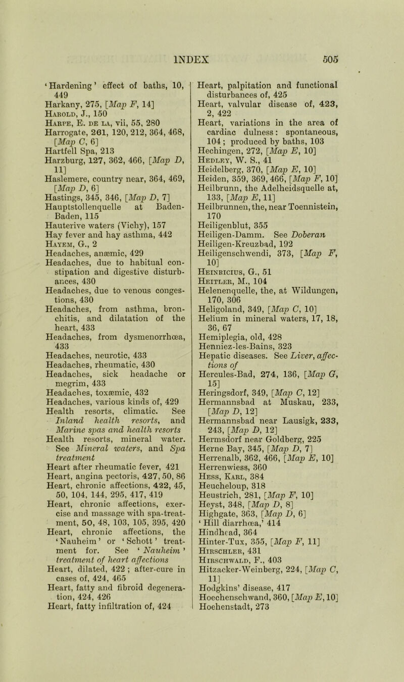 * Hardening ’ effect of baths, 10, 449 Harkany, 275, [Map F, 14] Harold, J., 150 Harpe, E. de la, vii, 55, 280 Harrogate, 261, 120, 212, 864, 468, [Map C, 6] Hartfell Spa, 213 Harzburg, 127, 362, 466, [Map D, 11] Haslemere, country near, 364, 469, [Map D, 6] Hastings, 345, 346, [Map D, 7] Hauptstollenquelle at Baden- Baden, 115 Hauterive waters (Vichy), 157 Hay fever and hay asthma, 442 Hayem, G., 2 Headaches, anaemic, 429 Headaches, due to habitual con- stipation and digestive disturb- ances, 430 Headaches, due to venous conges- tions, 430 Headaches, from asthma, bron- chitis, and dilatation of the heart, 433 Headaches, from dysmenorrhoea, 433 Headaches, neurotic, 433 Headaches, rheumatic, 430 Headaches, sick headache or megrim, 433 Headaches, toxaemic, 432 Headaches, various kinds of, 429 Health resorts, climatic. See Inland health resorts, and Marine spas and health resorts Health resorts, mineral water. See Mineral waters, and Spa treatment Heart after rheumatic fever, 421 Heart, angina pectoris, 427, 50, 86 Heart, chronic affections, 422, 45, 50, 104, 144, 295, 417, 419 Heart, chronic affections, exer- cise and massage with spa-treat- ment, 50, 48, 103, 105, 395, 420 Heart, chronic affections, the ‘Nauheim’ or ‘Schott’ treat- ment for. See ‘ Nauheim ’ treatment of heart affections Heart, dilated, 422 ; after-cure in cases of, 424, 465 Heart, fatty and fibroid degenera- tion, 424, 426 Heart, fatty infiltration of, 424 Heart, palpitation and functional disturbances of, 425 Heart, valvular disease of, 423, 2, 422 Heart, variations in the area of cardiac dulness: spontaneous, 104 ; produced by baths, 103 Hechingen, 272, [Map E, 10] Hedley, W. S., 41 Heidelberg, 370, [Map E, 10] Heiden, 359, 369, 466, [Map F, 10] Heilbrunn, the Adelheidsquelle at, 133, [Map E, 11] Heilbrunnen, the, near Toennistein, 170 Heiligenblut, 355 Heiligen-Damm. See Doberan Heiligen-Kreuzbad, 192 Heiligenschwendi, 373, [Map F, 10] Heinricius, G., 51 Heitler, M., 104 Helenenquelle, the, at Wildungen, 170, 306 Heligoland, 349, [Map C, 10] Helium in mineral waters, 17, 18, 36, 67 Hemiplegia, old, 428 Henniez-les-Bains, 323 Hepatic diseases. See Liver, affec- tions of Hercules-Bad, 274, 136, [Map G, 15] Heringsdorf, 349, [Map C, 12] Hermannsbad at Muskau, 233, [Map D, 12] Hermannsbad near Lausigk, 233, 243, [Map B, 12] Hermsdorf near Goldberg, 225 Herne Bay, 345, [Map D, 7] Herrenalb, 362, 466, [Map E, 10] Herrenwiess, 360 Hess, Karl, 384 Heucheloup, 318 Heustrich, 281, [Map F, 10] Heyst, 348, [Map D, 8] Highgate, 363, [Map D, 6] ‘ Hill diarrhnea,’ 414 Hindhead, 364 Hinter-Tux, 355, [Map F, 11] Hirschler, 431 Hirschwald, F., 403 Hitzacker-Weinberg, 224, [Map C, 11] Hodgkins’ disease, 417 Hoechenschwand, 360, [Map E, 10] Hoehenstadt, 273