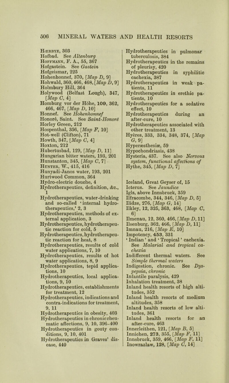 Hcerbye, 303 Hof bad. See Altenburg Hoffmann, F. A., 55, 367 Hofgastein. See Gastein Hofgeismar, 225 Hohenhonnef, 370, [Map D, 9] Hohwald, 360,466, 468, [Map D, 9] Holmbury Hill, 364 Holywood (Belfast Lough), 347, [Map C, 4] Homburg vor der Hohe, 109, 362, 466, 467, [Map D, 10] Honnef. See Hohenhonnef Honor6, Saint. See Saint-Honor& Horley Green, 212 Hospenthal, 356, [Map F, 10] Hot-well (Clifton), 71 Howth, 347, [Map C, 4] Hoxton, 212 Hubertusbad, 129, [Map D, 11] Hungarian bitter waters, 193, 201 Hunstanton, 345, [Map C, 7] Hunter, W., 415, 416 Hunyadi-Janos water, 193, 201 Hurtwood Common, 364 Hydro-electric douche, 4 Hydrotherapeutics, definition, &c., 1 Hydrotherapeutics, water-drinking and so-called ‘ internal hydro- therapeutics,’ 2, 3 Hydrotherapeutics, methods of ex- ternal application, 3 Hydrotherapeutics, hydrotherapeu- tic reaction for cold, 5 Hydrotherapeutics, hydrotherapeu- tic reaction for heat, 8 Hydrotherapeutics, results of cold water applications, 7, 10 Hydrotherapeutics, results of hot water applications, 8, 9 Hydrotherapeutics, tepid applica- tions, 10 Hydrotherapeutics, local applica- tions, 9, 10 Hydrotherapeutics, establishments for treatment, 12 Hydrotherapeutics, indications and contra-indications for treatment, 9, 11 Hydrotherapeutics in obesity, 403 Hydrotherapeutics in chronic rheu- matic affections, 9, 10, 396-400 Hydrotherapeutics in gouty con- ditions, 9, 10, 401 Hydrotherapeutics in Graves’ dis- ease, 440 Hydrotherapeutics in pulmonar tuberculosis, 384 Hydrotherapeutics in the remains of pleurisy, 420 Hydrotherapeutics in syphilitic cachexia, 387 Hydrotherapeutics in weak pa- tients, 11 Hydrotherapeutics in erethic pa- tients, 10 Hydrotherapeutics for a sedative effect, 10 Hydrotherapeutics during an after-cure, 10 Hydrotherapeutics associated with other treatment, 13 Hyeres, 333, 334, 348, 374, [Map G, 9] Hyperaesthesiae, 59 Hypochondriasis, 438 Hysteria, 437. See also Nervous system, functional affections of Hythe, 345, [Map D, 7] Iceland, Great Geyser of, 15 Icterus. See Jaundice Igls, above Innsbruck, 359 Ilfracombe, 344, 346, [Map D, 5] Ilidze, 276, [Map G, 14] Ilkley, 12, 325, 363, 468, [Map C, 6] Ilmenau, 12, 360, 466, [Map D, 11] Ilsenburg, 362, 466, [Map D, 11] Imnau, 216, [Map E, 10] Impotency, 453, 331 ‘ Indian ’ and ‘ Tropical ’ cachexia. See Malarial and tropical ca- chexia Indifferent thermal waters. See Simple thermal ivaters Indigestion, chronic. See Dys- pepsia, chronic Infantile paralysis, 429 Inhalation treatment, 38 Inland health resorts of high alti- tudes, 352 Inland health resorts of medium altitudes, 358 Inland health resorts of low alti- tudes, 361 Inland health resorts for an after-cure, 463 Innerleithen, 121, [Map B, 5] Innichen, 273, 355, [Map F, 11] Innsbruck, 359, 466, [Map F, 11] Inowrazlaw, 128, [Map C, 14]