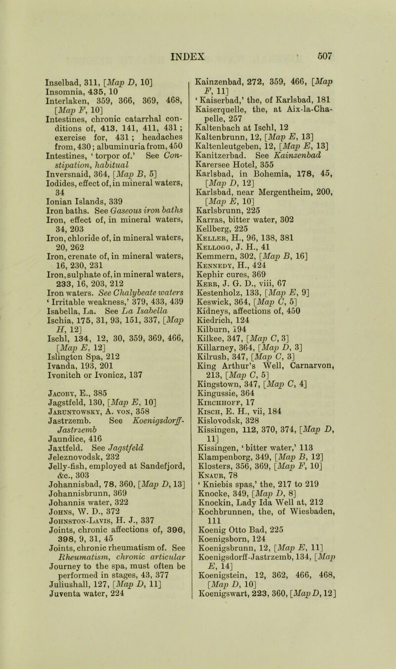 Inselbad, 311, [Map D, 10] Insomnia, 435, 10 Interlaken, 359, 366, 369, 468, [Map F, 10] Intestines, chronic catarrhal con- ditions of, 413, 141, 411, 431 ; exercise for, 431 ; headaches from, 430; albuminuria from, 450 Intestines, ‘ torpor of.’ See Con- stipation, habitual Inversnaid, 364, [Map B, 5] Iodides, effect of, in mineral waters, 34 Ionian Islands, 339 Iron baths. See Gaseous iron baths Iron, effect of, in mineral waters, 34, 203 Iron, chloride of, in mineral waters, 20, 262 Iron, crenate of, in mineral waters, 16, 230, 231 Iron, sulphate of, in mineral waters, 233, 16, 203, 212 Iron waters. See Chalybeate icaters ‘ Irritable weakness,’ 379, 433, 439 Isabella, La. See La Isabella Ischia, 175, 31, 93, 151, 337, [Map H, 12] Ischl, 134, 12, 30, 359, 369, 466, [Map E, 12] Islington Spa, 212 Ivanda, 193, 201 Ivonitch or Ivonicz, 137 Jacoby, E., 385 Jagstfeld, 130, [Map E, 10] Jaruntowsky, A. von, 358 Jastrzemb. See Koenigsdorff- Jastrzemb Jaundice, 416 Jaxtfeld. See Jagstfeld Jeleznovodsk, 232 Jelly-fish, employed at Sandefjord, &c., 303 Johannisbad, 78, 360, [Map D, 13] Johannisbrunn, 369 Johannis water, 322 Johns, W. D., 372 Johnston-Lavis, H. J., 337 Joints, chronic affections of, 396, 398, 9, 31, 45 Joints, chronic rheumatism of. See Rheumatism, chronic articular Journey to the spa, must often be performed in stages, 43, 377 Juliushall, 127, [Map D, 11] Juventa water, 224 Kainzenbad, 272, 359, 466, [Map F, 11] ‘ Kaiserbad,’ the, of Karlsbad, 181 Kaiserquelle, the, at Aix-la-Cha- pelle, 257 Kaltenbach at Ischl, 12 Kaltenbrunn, 12, [Map E, 13] Kaltenleutgeben, 12, [Map E, 13] Kanitzerbad. See Kainzenbad Karersee Hotel, 355 Karlsbad, in Bohemia, 178, 45, [Map D, 12] Karlsbad, near Mergentheim, 200, [Map E, 10] Karlsbrunn, 225 Karras, bitter water, 302 Kellberg, 225 Keller, H., 96, 138, 381 Kellogg, J. H., 41 Kemmern, 302, [Map B, 16] Kennedy, H., 424 Kephir cures, 369 Kerr, J. G. D., viii, 67 Kestenholz, 133, [Map E, 9] Keswick, 364, [Map C, 5] Kidneys, affections of, 450 Kiedrich, 124 Kilburn, 194 Kilkee, 347, [Map C, 3] Killarney, 364, [Map D, 3] Kilrush, 347, [Map C, 3] King Arthur’s Well, Carnarvon, 213, [Map C, 5] Kingstown, 347, [Map C, 4] Kingussie, 364 Kirchhoff, 17 Kisch, E. H., vii, 184 Kislovodsk, 328 Kissingen, 112, 370, 374, [Map D, H] Kissingen, ‘ bitter water,’ 113 Klampenborg, 349, [Map B, 12] Klosters, 356, 369, [Map F, 10] Knaur, 78 * Kniebis spas,’ the, 217 to 219 Knocke, 349, [Map D, 8] Knockin, Lady Ida Well at, 212 Kochbrunnen, the, of Wiesbaden, 111 Koenig Otto Bad, 225 Koenigsborn, 124 Koenigsbrunn, 12, [Map E, 11] Koenigsdorff-Jastrzemb, 134, [Map E, 14] Koenigstein, 12, 362, 466, 468, [Map D, 10] Koenigswart, 223, 360, [MapD, 12]