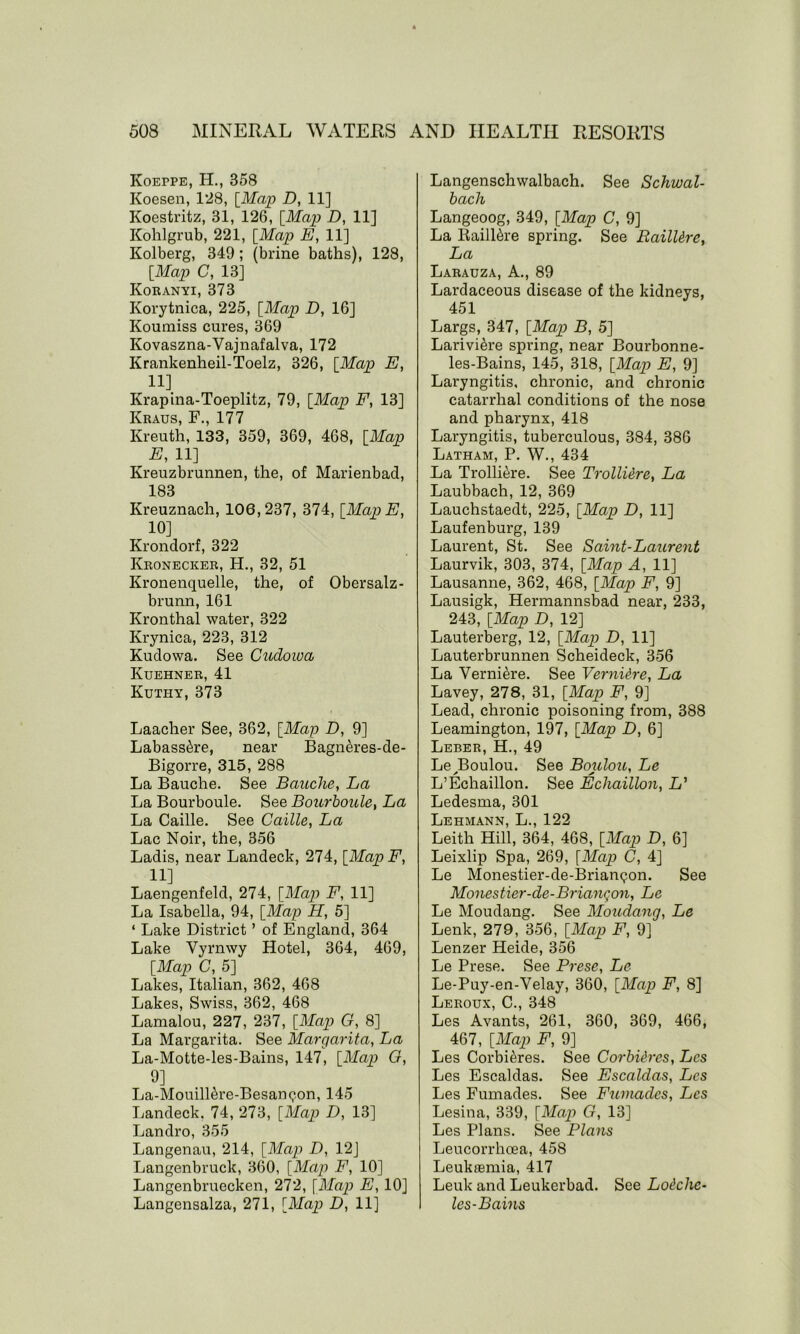 Koeppe, H., 358 Koesen, 128, [Map D, 11] Koestritz, 31, 126, [Map D, 11] Kohlgrub, 221, [Map E, 11] Kolberg, 349; (brine baths), 128, [Map C, 13] Koranyi, 373 Korytnica, 225, [Map D, 16] Koumiss cures, 369 Kovaszna-Vajnafalva, 172 Krankenheil-Toelz, 326, [Map E, 11] Krapina-Toeplitz, 79, [Map F, 13] Kraus, F., 177 Kreuth, 133, 359, 369, 468, [Map E, 11] Kreuzbrunnen, the, of Marienbad, 183 Ivreuznach, 106,237, 374, [MapE, 10] Krondorf, 322 Kronecker, H., 32, 51 Kronenquelle, the, of Obersalz- brunn, 161 Kronthal water, 322 Krynica, 223, 312 Kudowa. See Cudowa Kuehner, 41 Kuthy, 373 Laacher See, 362, [Map D, 9] Labass&re, near Bagneres-de- Bigorre, 315, 288 La Bauche. See Banche, La La Bourboule. See Bourboule, La La Caille. See Caille, La Lac Noir, the, 356 Ladis, near Landeck, 274, [Map F, 11] Laengenfeld, 274, [Map F, 11] La Isabella, 94, [Map H, 5] ‘ Lake District ’ of England, 364 Lake Vyrnwy Hotel, 364, 469, [Map C, 5] Lakes, Italian, 362, 468 Lakes, Swiss, 362, 468 Lamalou, 227, 237, [Map G, 8] La Margarita. See Margarita, La La-Motte-les-Bains, 147, [Map G, 9] La-MouilRre-Besanqon, 145 Landeck. 74, 273, [Map D, 13] Landro, 355 Langenau, 214, [Map D, 12] Langenbruck, 360, [Map F, 10] Langenbruecken, 272, [Map E, 10] Langensalza, 271, [Map D, 11] Langenschwalbach. See Schwal- bach Langeoog, 349, [Map C, 9] La RailRre spring. See RailUre, La Larauza, A., 89 Lardaceous disease of the kidneys, 451 Largs, 347, [Map B, 5] Larivi^re spring, near Bourbonne- les-Bains, 145, 318, [Map E, 9] Laryngitis, chronic, and chronic catarrhal conditions of the nose and pharynx, 418 Laryngitis, tuberculous, 384, 386 Latham, P. W., 434 La Trolli<h*e. See TrollUre, La Laubbach, 12, 369 Lauchstaedt, 225, [Map D, 11] Laufenburg, 139 Laurent, St. See Saint-Laurent Laurvik, 303, 374, [Map A, 11] Lausanne, 362, 468, [Map F, 9] Lausigk, Hermannsbad near, 233, 243, [Map D, 12] Lauterberg, 12, [Map D, 11] Lauterbrunnen Scheideck, 356 La Verni^re. See Vernidre, La Lavey, 278, 31, [Map F, 9] Lead, chronic poisoning from, 388 Leamington, 197, [Map D, 6] Leber, H., 49 Le Boulou. See Boulou, Le L’Echaillon. See Echaillon, L’ Ledesma, 301 Lehmann, L., 122 Leith Hill, 364, 468, [Map D, 6] Leixlip Spa, 269, [Map C, 4] Le Monestier-de-Brianqon. See Monestier-de-Brianqon, Le Le Moudang. See Moudang, Le Lenk, 279, 356, [Map F, 9] Lenzer Heide, 356 Le Prese. See Prese, Le Le-Puy-en-Velay, 360, [Map F, 8] Leroux, C., 348 Les Avants, 261, 360, 369, 466, 467, [Map F, 9] Les CorbRres. See Corbi&rcs, Lcs Les Escaldas. See Escaldas, Lcs Les Fumades. See Fumades, Lcs Lesina, 339, [Map G, 13] Les Plans. See Plans Leucorrhoea, 458 Leukaemia, 417 Leuk and Leukerbad. See Louche- les-Bains