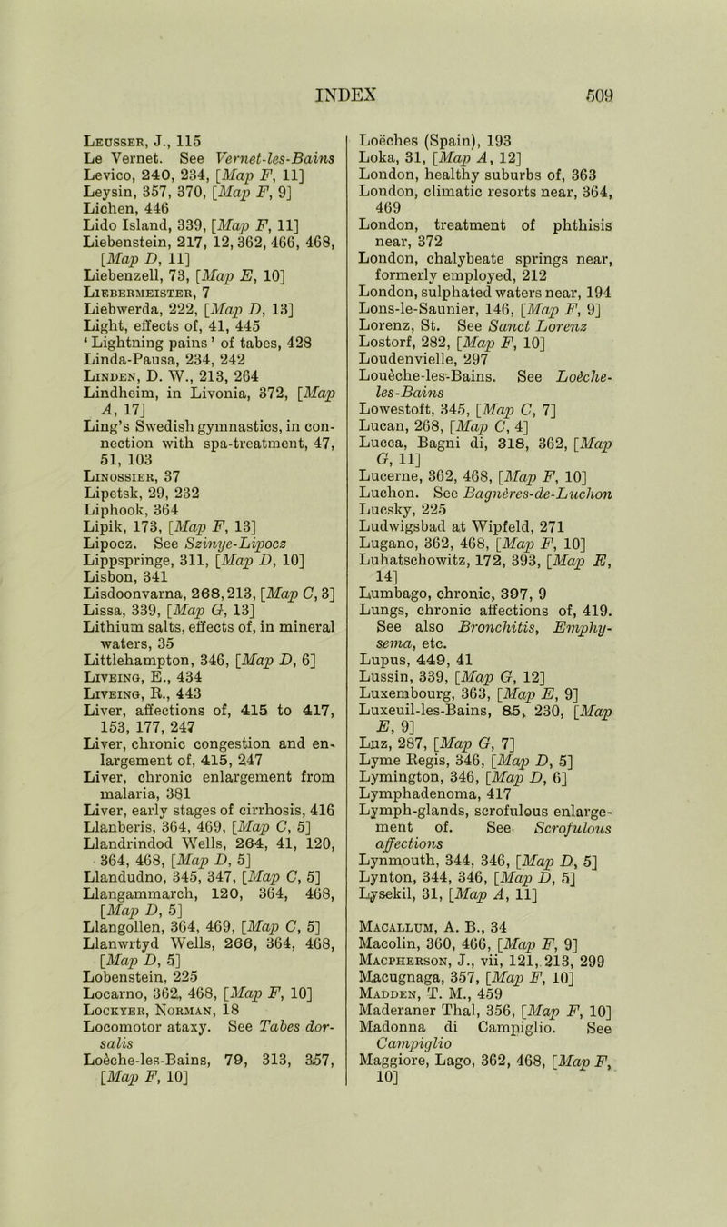 Leusser, J., 115 Le Vernet. See Vernet-les-Bains Levico, 240, 234, [Map F, 11] Ley sin, 357, 370, [Map F, 9] Lichen, 446 Lido Island, 339, [Map F, 11] Liebenstein, 217, 12, 362, 466, 468, [Map D, 11] Liebenzell, 73, [Map E, 10] Liebermeister, 7 Liebwerda, 222, [Map D, 13] Light, effects of, 41, 445 ‘ Lightning pains ’ of tabes, 428 Linda-Pausa, 234, 242 Linden, D. W., 213, 264 Lindheim, in Livonia, 372, [Map A, 17] Ling’s Swedish gymnastics, in con- nection with spa-treatment, 47, 51, 103 Linossier, 37 Lipetsk, 29, 232 Liphook, 364 Lipik, 173, [Map F, 13] Lipocz. See Szinye-Lipocz Lippspringe, 311, [Map D, 10] Lisbon, 341 Lisdoonvarna, 268,213, [Map C, 3] Lissa, 339, [Map G, 13] Lithium salts, effects of, in mineral waters, 35 Littlehampton, 346, [Map D, 6] Liveing, E., 434 Liveing, R, 443 Liver, affections of, 415 to 417, 153, 177, 247 Liver, chronic congestion and en- largement of, 415, 247 Liver, chronic enlargement from malaria, 381 Liver, early stages of cirrhosis, 416 Llanberis, 364, 469, [Map C, 5] Llandrindod Wells, 264, 41, 120, 364, 468, [Map D, 5] Llandudno, 345, 347, [Map C, 5] Llangammarch, 120, 364, 468, [Map D, 5] Llangollen, 364, 469, [Map C, 5] Llanwrtyd Wells, 266, 364, 468, [Map D, 5] Lobenstein, 225 Locarno, 362, 468, [Map F, 10] Lockyer, Norman, 18 Locomotor ataxy. See Tabes dor- salis Lo&che-les-Bains, 79, 313, 357, [Map F, 10] Loeches (Spain), 193 Loka, 31, [Map A, 12] London, healthy suburbs of, 363 London, climatic resorts near, 364, 469 London, treatment of phthisis near, 372 London, chalybeate springs near, formerly employed, 212 London, sulphated waters near, 194 Lons-le-Saunier, 146, [Map F, 9] Lorenz, St. See Sanct Lorenz Lostorf, 282, [Map F, 10] Loudenvielle, 297 Lou&che-les-Bains. See Louche- les- Bains Lowestoft, 345, [Map C, 7] Lucan, 268, [Map C, 4] Lucca, Bagni di, 318, 362, [Map G, 11] Lucerne, 362, 468, [Map F, 10] Luchon. See Bagnbres-de-Luchon Lucsky, 225 Ludwigsbad at Wipfeld, 271 Lugano, 362, 468, [Map F, 10] Luhatschowitz, 172, 393, [Map E, 14] Lumbago, chronic, 397, 9 Lungs, chronic affections of, 419. See also Bronchitis, Emphy- sema, etc. Lupus, 449, 41 Lussin, 339, [Map G, 12] Luxembourg, 363, [Map E, 9] Luxeuil-les-Bains, 85, 230, [Map E, 9] Luz, 287, [Map G, 7] Lyme Begis, 346, [Map D, 5] Lymington, 346, [Map D, 6] Lymphadenoma, 417 Lymph-glands, scrofulous enlarge- ment of. See Scrofulous affectioyxs Lynmouth, 344, 346, [Map D, 5] Lynton, 344, 346, [Map D, 5] Lysekil, 31, [Map A, 11] Macallum, A. B., 34 Macolin, 360, 466, [Map F, 9] Macpherson, J., vii, 121, 213, 299 Macugnaga, 357, [Map F, 10] Madden, T. M., 459 Maderaner Thai, 356, [Map F, 10] Madonna di Campiglio. See Cavipiglio Maggiore, Lago, 362, 468, [Map F. 10]