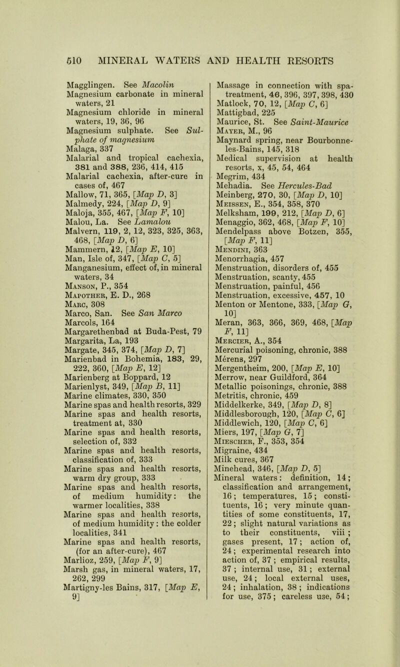 Magglingen. See Macolin Magnesium carbonate in mineral waters, 21 Magnesium chloride in mineral waters, 19, 36, 96 Magnesium sulphate. See Sul- phate of magnesium Malaga, 337 Malarial and tropical cachexia, 381 and 388, 236, 414, 415 Malarial cachexia, after-cure in cases of, 467 Mallow, 71, 365, [Map D, 3] Malmedy, 224, [Map D, 9] Maloja, 355, 467, [Map F, 10] Malou, La. See Lamalou Malvern, 119, 2, 12, 323, 325, 363, 468, [Map D, 6] Mammern, 12, [Map E, 10] Man, Isle of, 347, [Map C, 5] Manganesium, effect of, in mineral waters, 34 Manson, P., 354 Mapother, E. D., 268 Marc, 308 Marco, San. See San Marco Marcols, 164 Margarethenbad at Buda-Pest, 79 Margarita, La, 193 Margate, 345, 374, [Map D, 7] Marienbad in Bohemia, 183, 29, 222, 360, [Map E, 12] Marienberg at Boppard, 12 Marienlyst, 349, [Map B, 11] Marine climates, 330, 350 Marine spas and health resorts, 329 Marine spas and health resorts, treatment at, 330 Marine spas and health resorts, selection of, 332 Marine spas and health resorts, classification of, 333 Marine spas and health resorts, warm dry group, 333 Marine spas and health resorts, of medium humidity: the warmer localities, 338 Marine spas and health resorts, of medium humidity : the colder localities, 341 Marine spas and health resorts, (for an after-cure), 467 Marlioz, 259, [Map F, 9] Marsh gas, in mineral waters, 17, 262, 299 Martigny-les Bains, 317, [Map E, 9] Massage in connection with spa- treatment, 46, 396, 397, 398, 430 Matlock, 70, 12, [Map C, 6] Mattigbad, 225 Maurice, St. See Saint-Maurice Mayer, M., 96 Maynard spring, near Bourbonne- les-Bains, 145, 318 Medical supervision at health resorts, x, 45, 54, 464 Megrim, 434 Mehadia. See Hercules-Bacl Meinberg, 270, 30, [Map D, 10] Meissen, E., 354, 358, 370 Melksham, 199, 212, [Map D, 6] Menaggio, 362, 468, [Map F, 10] Mendelpass above Botzen, 355, [Map F, 11] Mendini, 363 Menorrhagia, 457 Menstruation, disorders of, 455 Menstruation, scanty, 455 Menstruation, painful, 456 Menstruation, excessive, 457, 10 Menton or Mentone, 333, [Map G, 10] Meran, 363, 366, 369, 468, [Map E, 11] Mercier, A., 354 Mercurial poisoning, chronic, 388 Merens, 297 Mergentheim, 200, [Map E, 10] Merrow, near Guildford, 364 Metallic poisonings, chronic, 388 Metritis, chronic, 459 Middelkerke, 349, [Map D, 8] Middlesborough, 120, [Map C, 6] Middlewich, 120, [Map C, 6] Miers, 197, [Map G, 7] Miescher, F., 353, 354 Migraine, 434 Milk cures, 367 Minehead, 346, [Map D, 5] Mineral waters : definition, 14 ; classification and arrangement, 16; temperatures, 15; consti- tuents, 16 ; very minute quan- tities of some constituents, 17, 22; slight natural variations as to their constituents, viii ; gases present, 17; action of, 24; experimental research into action of, 37 ; empirical results, 37 ; internal use, 31; external use, 24; local external uses, 24 ; inhalation, 38 ; indications for use, 375; careless use, 54;