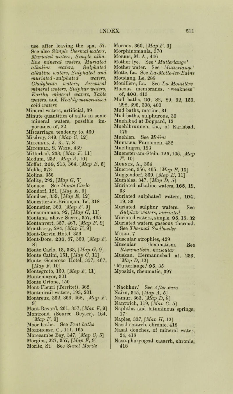 use after leaving the spa, 57. See also Simple thermal waters, Muriated waters, Simple alka- line mineral ivaters, Muriated alkaline ivaters, Sulpliated alkaline waters, Sulpliated and muriated - sulpliated waters, Chalybeate ivaters, Arsenical mineral waters. Sulphur waters, Earthy mineral waters, Table ivaters, and Weakly mineralised cold waters Mineral waters, artificial, 39 Minute quantities of salts in some mineral waters, possible im- portance of, 22 Miscarriage, tendency to, 4G0 Misdroy, 349, [Map C, 12] Mitchell, J. K., 7, 8 Mitchell, S. Weir, 439 Mitterbad, 233, [Map F, 11] Modum, 232, [Map A, 10] Moffat, 268, 213, 364, [Map B, 5] Molde, 373 Molins, 356 Molitg, 292, [Map G, 7] Monaco. See Monte Carlo Mondorf, 121, [Map E, 9] Mondsee, 359, [Map E, 12] Monestier-de-Brianqon, Le, 318 Monnetier, 360, [Map F, 9] Monsummano, 92, [Map G, 11] Montana, above Sierre, 357, 465 Montanvert, 357, 467, [Map F, 9] Montbarry, 284, [Map F, 9] Mont-Cervin Hotel, 356 Mont-Dore, 238, 87, 360, [Map F, 8] Monte Carlo, 13, 333, [Map G, 9] Monte Catini, 151, [Map G, 11] Monte Generoso Hotel, 357, 467, [Map F, 10] Montegroto, 150, [Map F, 11] Montemayor, 301 Monte Ortone, 150 Mont-Fleuri (Territet), 362 Montmirail waters, 193, 201 Montreux, 362, 366, 468, [Map F, 9] Mont-Revard, 261, 357, [Map F, 9] Montrond (Source Geyser), 164, [Map F, 9] Moor baths. See Peat baths Mordhorst, C., Ill, 165 Morecambe Bay, 347, [Map C, 5] Morgins, 227, 357, [Map F, 9] Moritz, St. See Sand Moritz Mornex, 360, [Map F, 9] Morphinomania, 370 Morris, M. A., 446 Mother lye. See ‘ Mutterlauge 1 Mother water. See ‘ Mutterlauge' Motte, La. See La-Motte-les-Bains Moudang, Le, 288 Mouill^re, La. See La-MouilUre Mucous membranes, ‘ weakness ’ of, 406, 413 Mud baths, 29, 82, 89, 92, 150, 298, 396, 398, 400 Mud baths, marine, 31 Mud baths, sulphurous, 30 Muehlbad at Boppard, 12 Muehlbrunnen, the, of Karlsbad, 179 Muehlen. See Molins Mueller, Friedrich, 432 Muellingen, 193 Muenster-am-Stein, 125,106, [Map E, 10] Muentz, A., 354 Muerren, 356, 465, [Map F, 10] Muggendorf, 360, [Map E, 11] Mumbles, 347, [Map D, 5] Muriated alkaline waters, 165, 19, 33 Muriated sulpliated waters, 194, 19, 33 Muriated sulphur waters. See Sulphur waters, muriated Muriated waters, simple, 95,18, 32 Muriated waters, gaseous thermal. See Thermal Soolbaeder Murri, 7 Muscular atrophies, 429 Muscular rheumatism. See Rheumatism, muscular Muskau, Hermannsbad at, 233, [Map D, 12] 1 Mutterlauge,’ 95, 35 Myositis, rheumatic, 397 ‘ Nachkur.’ See After-cure Nairn, 345, [Map A, 5] Namur, 363, [Map JD, 8] Nantwich, 119, [Map C, 5] Naphtha and bituminous springs, 17 Naples, 337, [Map H, 12] Nasal catarrh, chronic, 418 Nasal douches, of mineral water, 24, 418 Naso-pharyngeal catarrh, chronic, 418