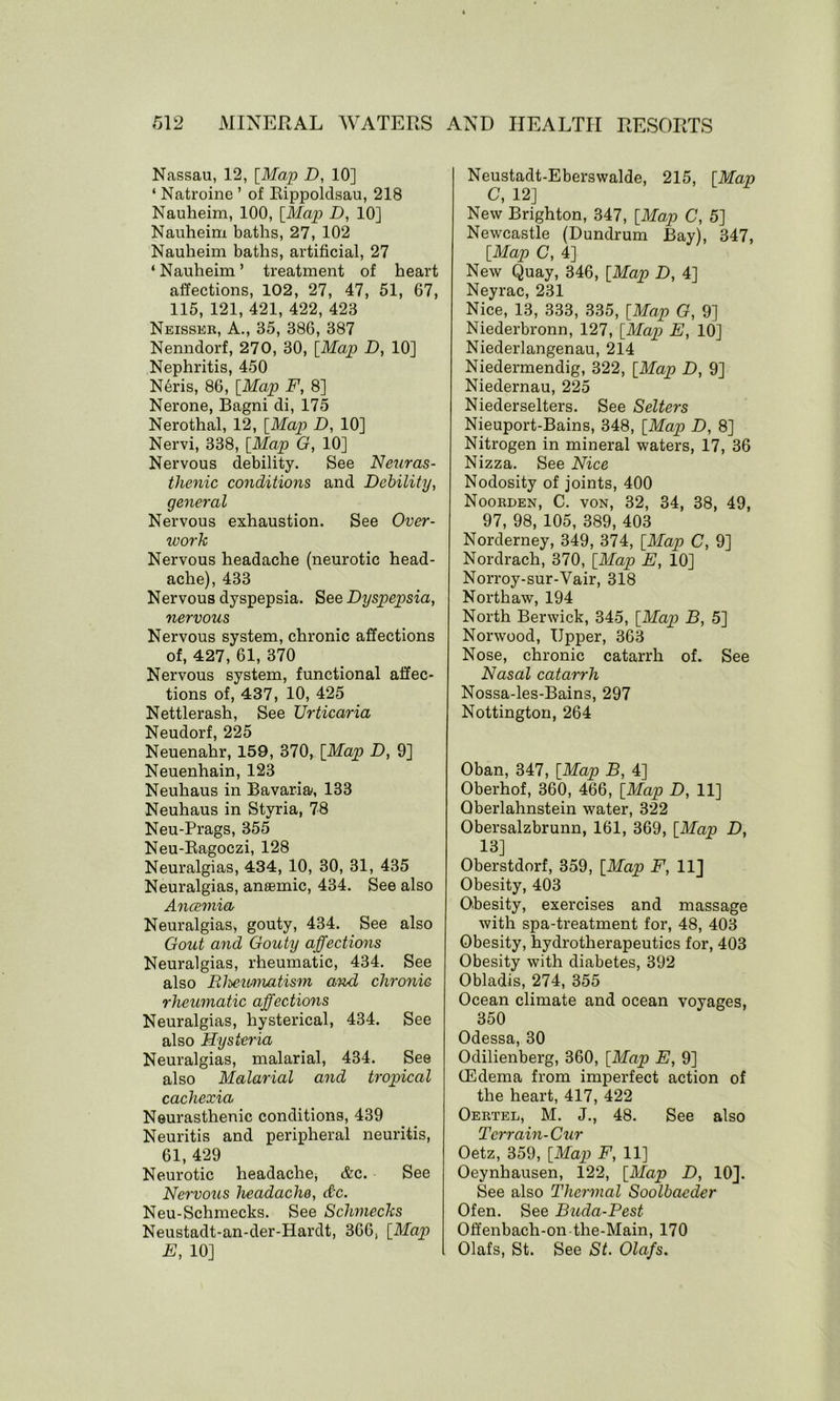 Nassau, 12, [Map D, 10] ‘ Natroine ’ of Rippoldsau, 218 Nauheim, 100, [Map D, 10] Nauheim baths, 27, 102 Nauheim baths, artificial, 27 ‘Nauheim’ treatment of heart affections, 102, 27, 47, 51, 67, 115, 121, 421, 422, 423 Neisser, A., 35, 386, 387 Nenndorf, 270, 30, [Map D, 10] Nephritis, 450 N6ris, 86, [Map F, 8] Nerone, Bagni di, 175 Nerothal, 12, [Map D, 10] Nervi, 338, [Map G, 10] Nervous debility. See Neuras- thenic conditions and Debility, general Nervous exhaustion. See Over- work Nervous headache (neurotic head- ache), 433 Nervous dyspepsia. See Dyspepsia, nervous Nervous system, chronic affections of, 427, 61, 370 Nervous system, functional affec- tions of, 437, 10, 425 Nettlerash, See Urticaria Neudorf, 225 Neuenahr, 159, 370, [Map D, 9] Neuenhain, 123 Neuhaus in Bavaria', 133 Neuhaus in Styria, 78 Neu-Prags, 355 Neu-Ragoczi, 128 Neuralgias, 434, 10, 30, 31, 435 Neuralgias, anaemic, 434. See also Ancemia Neuralgias, gouty, 434. See also Gout and Gouty affections Neuralgias, rheumatic, 434. See also RJmmiatism and chronic rheumatic affections Neuralgias, hysterical, 434. See also Hysteria Neuralgias, malarial, 434. See also Malarial and tropical cachexia Neurasthenic conditions, 439 Neuritis and peripheral neuritis, 61, 429 Neurotic headache, &c. See Nervous headache, &c. Neu-Schmecks. See Schmechs Neustadt-an-der-Hardt, 366, [Map E, 10] Neustadt-Eberswalde, 215, [Map C, 12] New Brighton, 347, [Map C, 5] Newcastle (Dundrum Bay), 347, [Map C, 4] New Quay, 346, [Map D, 4] Neyrac, 231 Nice, 13, 333, 335, [Map G, 9] Niederbronn, 127, [Map E, 10] Niederlangenau, 214 Niedermendig, 322, [Map D, 9] Niedernau, 225 Niederselters. See Setters Nieuport-Bains, 348, [Map D, 8] Nitrogen in mineral waters, 17, 36 Nizza. See Nice Nodosity of joints, 400 Noorden, C. von, 32, 34, 38, 49, 97, 98, 105, 389, 403 Norderney, 349, 374, [Map C, 9] Nordrach, 370, [Map E, 10] Norroy-sur-Vair, 318 North aw, 194 North Berwick, 345, [Map B, 5] Norwood, Upper, 363 Nose, chronic catarrh of. See Nasal catarrh Nossa-les-Bains, 297 Nottington, 264 Oban, 347, [Map B, 4] Oberhof, 360, 466, [Map D, 11] Qberlahnstein water, 322 Obersalzbrunn, 161, 369, [Map D, 13] Oberstdorf, 359, [Map F, 11] Obesity, 403 Obesity, exercises and massage with spa-treatment for, 48, 403 Obesity, hydrotherapeutics for, 403 Obesity with diabetes, 392 Obladis, 274, 355 Ocean climate and ocean voyages, 350 Odessa, 30 Odilienberg, 360, [Map E, 9] (Edema from imperfect action of the heart, 417, 422 Oertel, M. J., 48. See also Terrain-Cur Oetz, 359, [Map F, 11] Oeynhausen, 122, [Map D, 10]. See also Thermal Soolbacder Ofen. See Buda-Pest Offenbach-on the-Main, 170 Olafs, St. See St. Olafs.