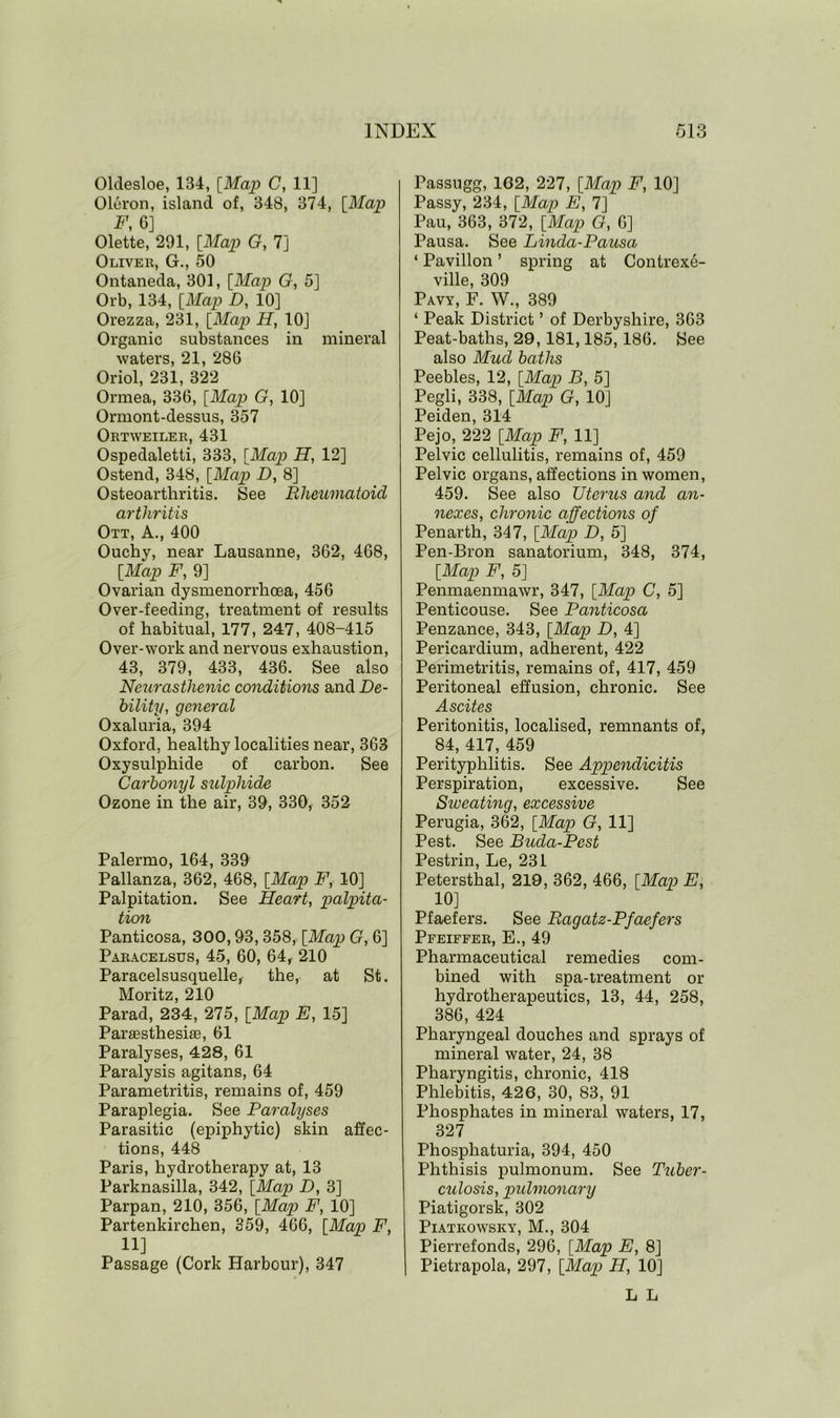 Oldesloe, 134, [Map C, 11] Oleron, island of, 348, 374, [Map F, 6] Olette, 291, [Map G, 7] Oliver, G., 50 Ontaneda, 301, [Map G, 5] Orb, 134, [Map D, 10] Orezza, 231, [Map H, 10] Organic substances in mineral waters, 21, 286 Oriol, 231, 322 Ormea, 336, [Map G, 10] Ormont-dessus, 357 Ortweiler, 431 Ospedaletti, 333, [Map H, 12] Ostend, 348, [Map D, 8] Osteoarthritis. See Rheumatoid arthritis Ott, A., 400 Ouchy, near Lausanne, 362, 468, [Map F, 9] Ovarian dysmenorrhoea, 456 Over-feeding, treatment of results of habitual, 177, 247, 408-415 Over-work and nervous exhaustion, 43, 379, 433, 436. See also Neurasthenic conditions and De- bility, general Oxaluria, 394 Oxford, healthy localities near, 363 Oxysulphide of carbon. See Carbonyl sulphide Ozone in the air, 39, 330, 352 Palermo, 164, 339 Pallanza, 362, 468, [Map F, 10] Palpitation. See Heart, palpita- tion Panticosa, 300,93,358, [Map G, 6] Paracelsus, 45, 60, 64, 210 Paracelsusquelle, the, at St. Moritz, 210 Parad, 234, 275, [Map E, 15] ParassthesiaB, 61 Paralyses, 428, 61 Paralysis agitans, 64 Parametritis, remains of, 459 Paraplegia. See Paralyses Parasitic (epiphytic) skin affec- tions, 448 Paris, hydrotherapy at, 13 Parknasilla, 342, [Map D, 3] Parpan, 210, 356, [Map F, 10] Partenkirchen, 359, 466, [Map F, 11] Passage (Cork Harbour), 347 Passugg, 1G2, 227, [Map F, 10] Passy, 234, [Map E, 7] Pau, 363, 372, [Map G, 6] Pausa. See Linda-Pausa ‘ Pavilion ’ spring at Contrexe- ville, 309 Pavy, F. W., 389 ‘ Peak District ’ of Derbyshire, 363 Peat-baths, 29,181,185,186. See also Mud baths Peebles, 12, [Map B, 5] Pegli, 338, [Map G, 10] Peiden, 314 Pejo, 222 [Map F, 11] Pelvic cellulitis, remains of, 459 Pelvic organs, affections in women, 459. See also Uterus and an- nexes, chronic affections of Penarth, 347, [Map D, 5] Pen-Bron sanatorium, 348, 374, [Map F, 5] Penmaenmawr, 347, [Map C, 5] Penticouse. See Panticosa Penzance, 343, [Map D, 4] Pericardium, adherent, 422 Perimetritis, remains of, 417, 459 Peritoneal effusion, chronic. See Ascites Peritonitis, localised, remnants of, 84, 417, 459 Perityphlitis. See Appendicitis Perspiration, excessive. See Sweating, excessive Perugia, 362, [Map G, 11] Pest. See Buda-Pest Pestrin, Le, 231 Petersthal, 219, 362, 466, [Map E, 10] Pfaefers. See Ragatz-Pfdefers Pfeiffer, E., 49 Pharmaceutical remedies com- bined with spa-treatment or hydrotherapeutics, 13, 44, 258, 386, 424 Pharyngeal douches and sprays of mineral water, 24, 38 Pharyngitis, chronic, 418 Phlebitis, 426, 30, 83, 91 Phosphates in mineral waters, 17, 327 Phosphaturia, 394, 450 Phthisis pulmonum. See Tuber- culosis, pulmonary Piatigorsk, 302 Piatkowsky, M., 304 Pierrefonds, 296, [Map E, 8] Pietrapola, 297, [Map H, 10] L L