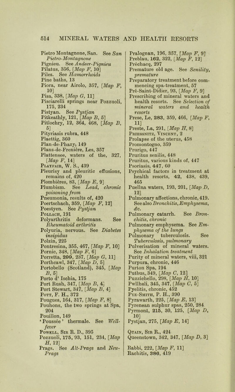 Pietro Montagnone, San. See San Pietro - Montagnone Pignieu. See Andeer-Pignieu Pilatus, 356, [Map F, 10] Piles. See Hcemorrlioids Pine baths, 13 Piora, near Airolo, 357, [Map F, 10] Pisa, 338, [Map G, 11] Pisciarelli springs near Pozzuoli, 175, 234 Pistyan. See Pystjan Pitkeathly, 121, [Map B, 5] Pitlochry, 12, 364, 468, [Map B, 5] , Pityriasis rubra, 448 Plaettig, 360 Plan-de-Phazy, 149 Plans-de-Freni&re, Les, 357 Plattensee, waters of the, 327, [Map F, 14] Playfair, W. S., 439 Pleurisy and pleuritic effusions, remains of, 420 Plombi^res, 83, [Map E, 9] Plumbism. See Lead, chronic poisoning from Pneumonia, results of, 420 Poertschach, 359, [Map F, 12] Poestyen. See Pystjan Pollach, 191 Polyarthritis deformans. See R heuma to id ar t hri tis Polyuria, nervous.. See Diabetes insipidus Polzin, 225 Pontresina, 355, 467, [Map F, 10] Pornic, 348, [Map F, 6] Porretta, 299, 237, [Map G, 11] Porthcawl, 347, [Map D, 5] Portobello (Scotland), 345, [Map B, 5] Porto d’ Ischia, 175 Port Rush, 347, [Map B, 4] Port Stewart, 347, [Map B, 4] Pott, F. H., 372 Pougues, 164, 317, [Map F, 8] Pouhons, the two springs at Spa, 204 Pouillon, 149 ‘ Pouss6e ’ thermale. See Well- fever Powell, Sir R. D., 395 Pozzuoli, 175, 93, 151, 234, [Map H, 12] Prags. See Alt-Prags and Neu- Prags Pralognan, 196, 357, [Map F, 9] Preblau, 162, 322, [Map F, 12] Prechacq, 297 Premature old age. See Senility, premature Preparatory treatment before com- mencing spa-treatment, 57 PrASaint-Didier, 93, [Map F, 9] Prescribing of mineral waters and health resorts. See Selection of mineral waters and health resorts Prese, Le, 283, 359, 466, [Map F, 11] Preste, La, 291, [Map H, 8] Priessnitz, Vincent, 2 Prolapse of the uterus, 458 Promontogno, 359 Prurigo, 447 Pruritus senilis, 448 Pruritus, various kinds of, 447 Psoriasis, 447, 60 Psychical factors in treatment at health resorts, 42, 438, 439, 465 Puellna waters-, 193, 201, [Map D, 12] Pulmonary affections, chronic, 419. See also Bronchitis, Emphysema, &c. Pulmonary catarrh. See Bron- chitis, chronic Pulmonary emphysema. See Em- physema of the lungs Pulmonary tuberculosis. See Tuberculosis, pulmonary Pulverisation of mineral waters. See Inhalation treatment Purity of mineral waters, viii, 321 Purpura, chronic, 446 Purton Spa, 194 Putbus,.349, [Map C, 12] Puzzichello, 298, [Map H, 10] Pwllheli, 345, 347, [Map C, 5] Pyelitis, chronic, 452 Pye-Smith, P. H., 390 Pyrawarth, 225, [Map E, 13] Pyrenean sulphur spas, 250, 284 Pyrmont, 215, 30, 125, [Map D, 10] Pystjan, 275, [Map E, 14] Quain, Sir R., 424 Queenstown, 342, 347, [Map D, 3] Rabbi, 222, [Map F, 11] Rachitis, 386, 419