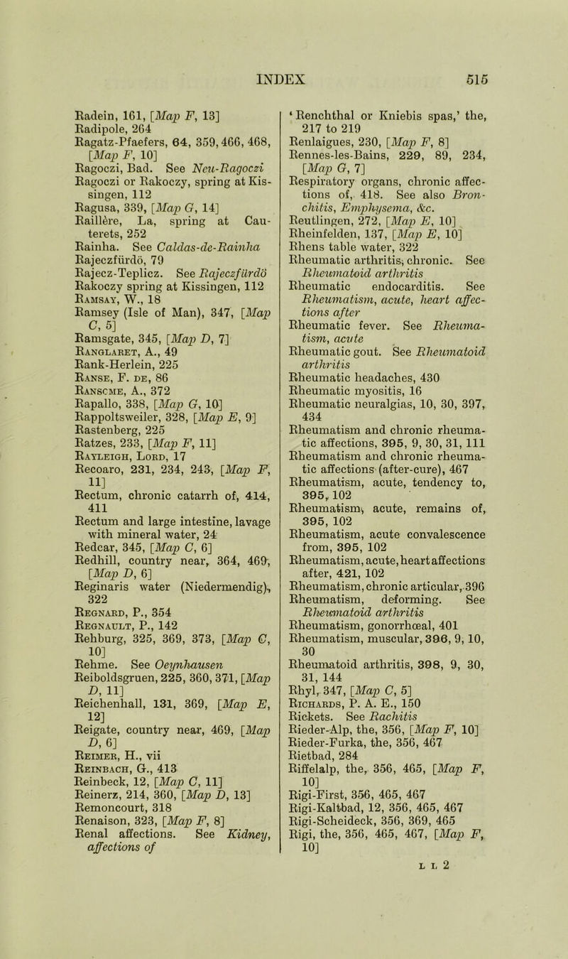 Eadein, 161, [Map F, 13] Eadipole, 264 Eagatz-Pfaefers, 64, 359,466, 468, [Map F, 10] Eagoczi, Bad. See Neu-Ragoczi Eagoczi or Eakoczy, spring at Ivis- singen, 112 Eagusa, 339, [Map G, 14] Baill&re, La, spring at Cau- terets, 252 Eainha. See Calclas-de-Rainha Bajeczfiirdo, 79 Eajecz-Teplicz. See Rajeczfiirdo Eakoczy spring at Kissingen, 112 Eamsay, W., 18 Eamsey (Isle of Man), 347, [Map C, 5] Eamsgate, 345, [Map D, 7] Eanglaret, A., 49 Eank-Herlein, 225 Eanse, F. de, 86 Eanscme, A., 372 Eapallo, 338, [Map G, 10] Eappoltsweiler, 328, [Map E, 9] Eastenberg, 225 Eatzes, 233, [Map F, 11] Eayleigh, Lord, 17 Eecoaro, 231, 234, 243, [Map F, 11] Eectum, chronic catarrh of, 414, 411 Eectum and large intestine, lavage with mineral water, 24 Eedcar, 345, [Map C, 6] Eedhill, country near, 364, 469, [Map D, 6] Eeginaris water (Niedernxendig), 322 Eegnard, P., 354 Eegnault, P., 142 Eehburg, 325, 369, 373, [Map G, 10] Eehme. See Oeynhausen Eeiboldsgruen, 225, 360, 371, [Map D, 11] Eeichenhall, 131, 369, [Map E, 12] Eeigate, country near, 469, [Map D, 6] Eeimer, H., vii Eeinbach, G., 413 Eeinbeck, 12, [Map C, 11] Eeinerz, 214, 360, [Map D, 13] Eemoncourt, 318 Eenaison, 323, [Map F, 8] Eenal affections. See Kidney, affections of ‘ Eenchthal or Kniebis spas,’ the, 217 to 219 Eenlaigues, 230, [Map F, 8] Eennes-les-Bains, 229, 89, 234, [Map G, 7] Eespiratory organs, chronic affec- tions of, 418. See also Bron- chitis, Emphysema, Ac. Eeutlingen, 272, [Map E, 10] Eheinfelden, 137, [Map E, 10] Ehens table water, 322 Bheumatic arthritis; chronic. See Rheumatoid arthritis Eheumatic endocarditis. See Rheumatism, acute, heart affec- tions after Eheumatic fever. See Rheuma- tism, acute Eheumatic gout. See Rheumatoid arthritis Eheumatic headaches, 430 Eheumatic myositis, 16 Eheumatic neuralgias, 10, 30, 397, 434 Eheumatism and chronic rheuma- tic affections, 395, 9, 30, 31, 111 Eheumatism and chronic rheuma- tic affections (after-cure), 467 Eheumatism, acute, tendency to, 395,102 Eheumatism; acute, remains of, 395, 102 Eheumatism, acute convalescence from, 395, 102 Eheumatism, acute, heart affections after, 421, 102 Eheumatism, chronic articular, 396 Eheumatism, deforming. See Rhemnatoid arthritis Eheumatism, gonorrhoeal, 401 Eheumatism, muscular, 396, 9, 10, 30 Eheumatoid arthritis, 398, 9, 30, 31, 144 Ehyl, 347, [Map C, 5] Eichards, P. A. E., 150 Pickets. See Rachitis Eieder-Alp, the, 356, [Map F, 10] Eieder-Furka, the, 356, 467 Eietbad, 284 Eiffelalp, the, 356, 465, [Map F, 10] Eigi-First, 356, 465, 467 Eigi-Kaltbad, 12, 356, 465, 467 Eigi-Scheideck, 356, 369, 465 Eigi, the, 356, 465, 467, [Map F, 10] l i< 2