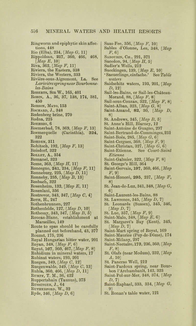 Ringworm and epiphytic skin affec- tions, 448 Rio (Elba), 234, [Map G, 11] Rippoldsau, 217, 3(30, 466, 468, [Map E, 10] Riva, 362, [Map F, 11] Riviera, the Eastern, 338 Riviera, the Western, 333 Rivi^re-sous-Aigremont, La. See LarivUre spring near Bourbonne- les-Bains Roberts, Sir W., 165, 401 Robin, A., 36, 37, 138, 174, 381, 450 Robson, Mayo, 153 Rochard, J., 348 Rodenberg brine, 270 Rodna, 225 Roehrig, 6 Roemerbad, 78, 369, [Map F, 13] Roemerquelle (Carinthia), 324, 322 Rohden, 311 Rohitsch, 192, [Map F, 13] Roisdorf, 322 Rollet, A., 354 Romanel, 323 Rome, 363, [Map H, 11] Roncegno, 241, 234, [Map F, 11] Ronneburg, 225, [Map D, 11] Ronneby, 235, [Map B, 13] Rosbach, 322 Rosenheim,. 132, [Map E, 11] Rosenlaui, 356 Rostrevor, 343, 347, [Map C, 4] Roth, H., 247 Rothenbrunnen, 227 Rothenfelde, 127, [Map D, 10] Rothesay, 343, 347, [Map B, 5] Roucas-Blanc, establishment at Marseilles,- 149 Route to spas should be carefully planned out beforehand, 43, 377 Rouzat, 175; 236 Royal Hungarian bitter water, 201 Royan, 348, [Map F, 6] Royat, 167, 360, 467, [Map F, 8] Rubidium in mineral waters, 17 Rubinat waters, 193, 201 Ruegen, 349, [Map C, 12] Ruegenwalde, 349, [Map C, 13] Ruhla, 360, 466, [Map D, 11] Rumpf, T. M., 36, 422 Ruppertshain (Taunus), 373 Russinger, J., 64 Rutherford, W., 32 Ryde, 346, [Map D, 6] Saas-Fee, 356, [Map F, 10] Sables d’Olonne, Les, 348, [Map F, 6] Sabourin, Ch., 291, 371 Sacedon, 94, [Map II, 5] Sadler’s Wells, 212 Saeckingen, 139, [Map E, 10] ‘ Saeuerlinge, einfache.’ See Table waters Saidschitz waters, 193, 201, [Map D, 12] Sail-les-Bains, or Sail-les-Chateau- Morand, 88, [Map F, 8] Sail-sous-Couzan, 322, [Map F, 8] Saint-Alban, 323, [Map G, 8] Saint-Amand, 82, 30, [Map D, 8] St. Andrews, 345, [Map B, 5] St. Anne’s Hill, Blarney, 12 Saint-Antoine de Guagno, 297 Saint-Bertrand-de-Comminges, 231 Saint-Bo^s, 285, [Map G, 6] Saint-Cergues, 360, [Map F, 9] Saint-Christau, 327, [Map G, 6] Saint-Etienne. See Court-Saint Etienne Saint-Galmier, 322, [Map F, 8] St. George’s Hill, 364 Saint-Gervais, 197, 360, 466, [Map F, 9] Saint-Honore, 295, 237, [Map F, 8] St. Jean-de-Luz, 341, 348, [Map G, 6] Saint-Laurent-les-Bains, 88 St. Lawrence, 345, [Map D, 7] St. Leonards (Sussex), 345, 346, [Map D, 7] St. Luc, 357, [Map F, 9] Saint-Malo, 348, [Map E, 6] St. Margaret’s Bay (Kent), 345, [Map D, 7] Saint-Mart spring of Royat, 169 Saint-Maurice (Puy-de-Dome), 174 Saint-Melany, 297 Saint-Nectaire, 173, 236,360, [Map F, 8] St. Olafs (near Modum), 232, [Map A, 10] St. Pancras Well, 212 Saint-Pardoux spring, near Bour- bon l’Archambault, 142, 323 Saint-Pol-sur-Mer, 348, 374, [Map D, 7] Saint-Rapliael, 333, 334, [Map G, 9] St. Ronan’s table water, 121