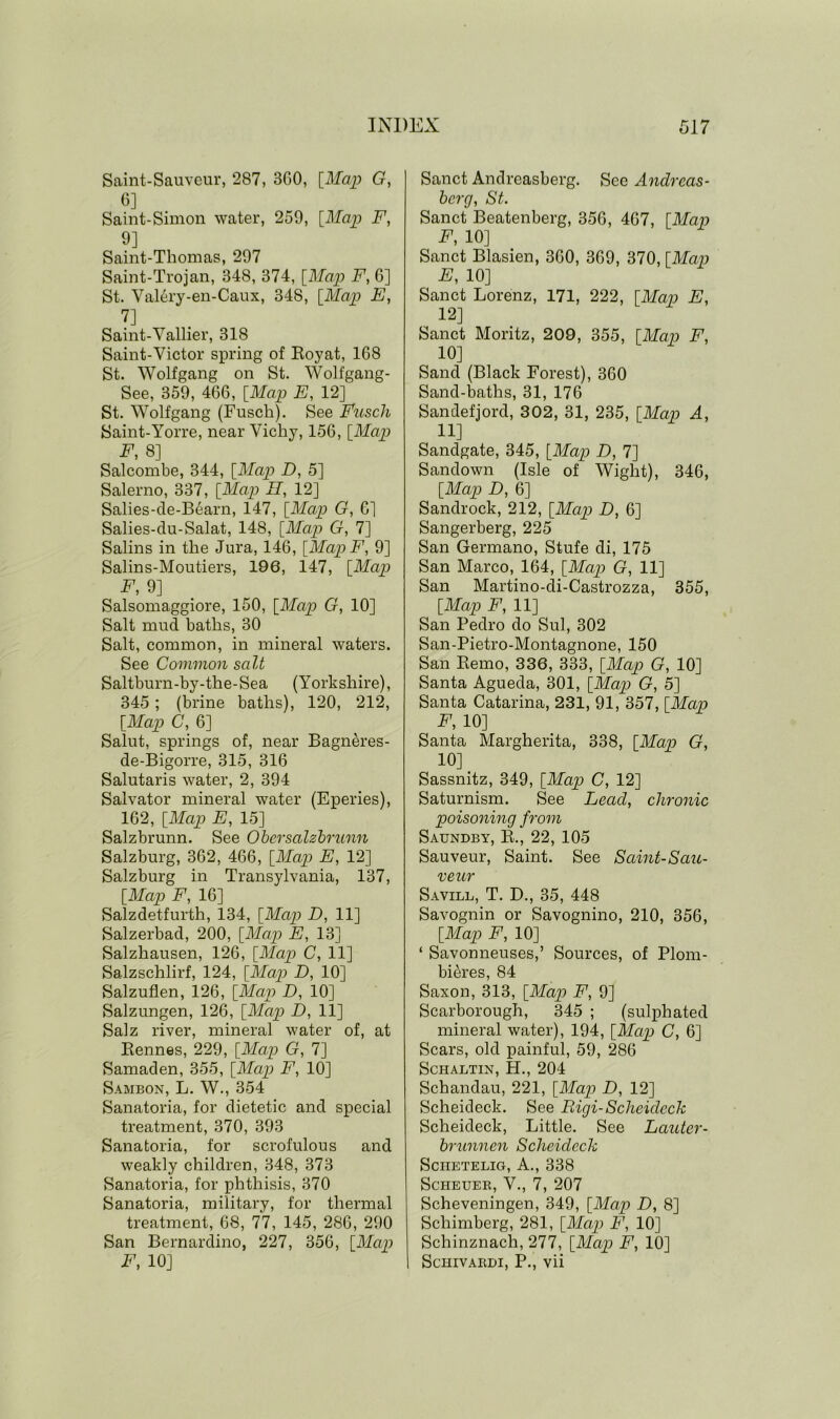 Saint-Sauveur, 287, 3G0, [Map G, 6] Saint-Simon water, 259, [Map F, 9] Saint-Thomas, 297 Saint-Trojan, 348, 374, [Map F, 6] St. Val6ry-en-Caux, 348, [Map E, 7] Saint-Vallier, 318 Saint-Victor spring of Eoyat, 168 St. Wolfgang on St. Wolfgang- See, 359, 466, [Map E, 12] St. Wolfgang (Fuseli). See Fuseli Saint-Yorre, near Vichy, 156, [Map F, 8] Salcombe, 344, [Map D, 5] Salerno, 337, [Map H, 12] Salies-de-Bearn, 147, [Map G, 6] Salies-du-Salat, 148, [Map G, 7] Salins in the Jura, 146, [Map F, 9] Salins-Moutiers, 196, 147, [Map F, 9] Salsomaggiore, 150, [Map G, 10] Salt mud baths, 30 Salt, common, in mineral waters. See Common salt Saltburn-by-the-Sea (Yorkshire), 345; (brine baths), 120, 212, [Map C, 6] Salut, springs of, near Bagneres- de-Bigorre, 315, 316 Salutaris water, 2, 394 Salvator mineral water (Eperies), 162, [Map E, 15] Salzbrunn. See Obersalzbrunn Salzburg, 362, 466, [Map E, 12] Salzburg in Transylvania, 137, [Map F, 16] Salzdetfurth, 134, [Map D, 11] Salzerbad, 200, [Map E, 13] Salzhausen, 126, [Map C, 11] Salzschlirf, 124, [Map D, 10] Salzuflen, 126, [Map D, 10] Salzungen, 126, [Map D, 11] Salz river, mineral water of, at Bennes, 229, [Map G, 7] Samaden, 355, [Map F, 10] Sambon, L. W., 354 Sanatoria, for dietetic and special treatment, 370, 393 Sanatoria, for scrofulous and weakly children, 348, 373 Sanatoria, for phthisis, 370 Sanatoria, military, for thermal treatment, 68, 77, 145, 286, 290 San Bernardino, 227, 356, [Map F, 10] Sanct Andreasberg. See Andrcas- berg, St. Sanct Beatenberg, 356, 467, [Map F, 10] Sanct Blasien, 360, 369, 370, [Map E, 10] Sanct Lorenz, 171, 222, [Map E, 12] Sanct Moritz, 209, 355, [Map F, 10] Sand (Black Forest), 360 Sand-baths, 31, 176 Sandefjord, 302, 31, 235, [Map A, 11] Sandgate, 345, [Map D, 7] Sandown (Isle of Wight), 346, [Map D, 6] Sandrock, 212, [Map D, 6] Sangerberg, 225 San Germano, Stufe di, 175 San Marco, 164, [Map G, 11] San Martino-di-Castrozza, 355, [Map F, 11] San Pedro do Sul, 302 San-Pietro-Montagnone, 150 San Remo, 336, 333, [Map G, 10] Santa Agueda, 301, [Map G, 5] Santa Catarina, 231, 91, 357, [Map F, 10] Santa Margherita, 338, [Map G, 10] Sassnitz, 349, [Map C, 12] Saturnism. See Lead, chronic poisoning from Saundby, R., 22, 105 Sauveur, Saint. See Saint-Sau- veur Savill, T. D., 35, 448 Savognin or Savognino, 210, 356, [Map F, 10] ‘ Savonneuses,’ Sources, of Plom- bieres, 84 Saxon, 313, [Map F, 9] Scarborough, 345 ; (sulphated mineral water), 194, [Map C, 6] Scars, old painful, 59, 286 Schaltin, PI., 204 Schandau, 221, [Map D, 12] Scheideck. See Rigi-Scheidcck Scheideck, Little. See Lauter- brunnen Scheideck Sciietelig, A., 338 Scheuer, V., 7, 207 Scheveningen, 349, [Map D, 8] Schimberg, 281, [Map F, 10] Schinznach, 277, [Map F, 10] ScHIVARDI, P., vii