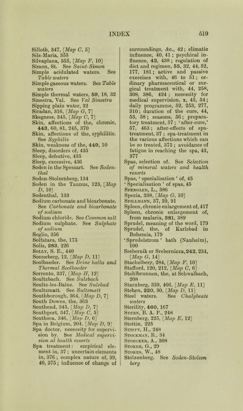 Silloth, B47, [Map C, 5] Sils-Maria, 355 Silvaplana, 355, [Map F, 10] Simon, St. See Saint-Simon Simple acidulated waters. See Table waters Simple gaseous waters. See Table waters Simple thermal waters, 59, 18, 32 Sinestra, Val. See Val Sinestra Sipping plain water, 32 Siradan, 316, [Map G, 7] Skegness, 345, [Map C, 7] Skin, affections of the, chronic, 443, 60, 81, 245, 370 Skin, affections of the, syphilitic. See Syphilis Skin, weakness of the, 449, 10 Sleep, disorders of, 435 Sleep, defective, 435 Sleep, excessive, 436 Soden in the Spessart. See Soclen- tlial Soden-Stolzenberg, 134 Soden in the Taunus, 123, [Map D, 10] Sodenthal, 133 Sodium carbonate and bicarbonate. See Carbonate and bicarbonate of sodium Sodium chloride. See Common salt Sodium sulphate. See Sulphate of sodium Soglio, 356 Solfatara, the, 175 Solis, 283, 226 Solly, S. E., 440 Sonneberg, 12, [Map D, 11] Soolbaeder. See Brine baths and Thermal Soolbaeder Sorrento, 337, [Map H, 12] Soultzbach. See Sulzbach Soultz-les-Bains. See Sulzbad Soultzmatt. See Sultzmatt South borough, 364, [Map D, 7] South Downs, the, 363 Southend, 345, [Map D, 7] Southport, 347, [Map C, 5] Southsea, 346, [Map D, 6] Spa in Belgium, 204, [Map D, 9] Spa doctor, necessity for supervi- sion by. See Medical supervi- sion at health resorts Spa treatment: empirical ele- ment in, 37 ; uncertain elements in, 376 ; complex nature of, 39, 40, 375; influence of change of surroundings, &c., 42; climatic influence, 40, 41 ; psychical in- fluence, 42, 438 ; regulation of diet and regimen, 55, 32, 44, 52, 177, 181; active and passive exercises with, 46 to 51; or- dinary pharmaceutical or sur- gical treatment with, 44, 258, 308, 386, 424 ; necessity for medical supervision, x, 45, 54; daily programme, 52, 253, 277, 310; duration of the cure, 44, 53, 58 ; seasons, 56; prepara- tory treatment, 57 ; ‘ after-cure,’ 57, 463; after-effects of spa- treatment, 37 ; spa-treatment in the various affections which can be so treated, 375 ; avoidance of fatigue in reaching the spa, 43, 377 Spas, selection of. See Selection of mineral waters and health resorts Spas, ‘ specialisation ’ of, 45 ‘ Specialisation ’ of spas, 45 Spengler, L., 386 Spezia, 338, [Map G, 10] Spillmann, 37, 39, 91 Spleen, chronic enlargement of, 417 Spleen, chronic enlargement of, from malaria, 381, 389 Sprudel, meaning of the word, 179 Sprudel, the, of Karlsbad in Bohemia, 179 ‘ Sprudelstrom ’ bath (Nauheim), 100 Srebernik or Srebernicza,242, 234, [Map G, 14] Stachelberg, 284, [Map F, 10] Stafford, 120, 212, [Map C, 6] Stahlbrunnen, the, at Schwalbach, 208 Starnberg, 359, 466, [Map E, 11] Ste'ben, 220, 30, [Map D, 11] Steel waters. See Chalybeate ivaters Sterility, 460, 167 Stern, B. A. P., 248 Sternberg, 225, [Map E, 12] Stettin, 225 Stifft, H., 248 Stockman, R., 34 Stoecker, A., 308 Stoker, G-., 29 Stokes, W., 48 Stolzenberg. See Soden-Stolzen berg